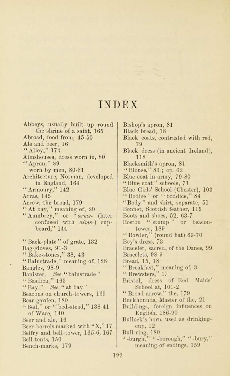 INDEX Abbeys, usually built up round the shrine of a saint, 165 Abroad, food from, 45-50 Ale and beer, 16 “Alley,” 174 Almshouses, dress worn in, 80 “ Apron,” 89 worn by men, 80-81 Architecture, Norman, developed in England, 164 “Armoury,” 142 Arras, 145 Arrow, the broad, 179 “At bay,” meaning of, 20 “Aumbrey,” or arms- (later confused with alms-) cup- board,” 144 “ Back-plate” of grate, 132 Bag-gloves, 91-3 “Bake-stones,” 38, 43 “Balustrade,” meaning of, 128 Bangles, 98-9 Banister. See “balustrade” “Basilica,” 163 “Bay.” “ at bay ” Beacons on church-towers, 169 Bear-garden, 180 “ Bed,” or “bed-stead,” 138-41 of Ware, 140 Beer and ale, 16 Beer-barrels marked with “X,” 17 Belfry and bell-tower, 165-6, 167 Bell-tents, 150 Bench-marks, 179 Bishop’s aprou, 81 Black bread, 18 Black coats, contrasted with red, 79 Black dress (in ancient Ireland), 118 Blacksmith’s aprou, 81 “Blouse,” 83 ; cp. 62 Blue coat in army, 79-80 “Blue coat” schools, 71 Blue Girls’ School (Chester), 103 “Bodice” or “boddice,” 84 “ Body ” and skirt, separate, 51 Bonnet, Scottish feather, 115 Boots and shoes, 52, 63-7 Boston “ stump ” or beacon- tower, 189 “Bowler,” (round hat) 69-70 Boy’s dress, 73 Bracelet, sacred, of the Danes, 99 Bracelets, 98-9 Bread, 15, 18 “ Breakfast,” meaning of, 3 “ Brewsters,” 17 Bristol, dress of Red Maids’ School at, 101-2 “Broad arrow,” the, 179 Buckhounds, Master of the, 21 Buildings, foreign intluences on English, 186-90 Bullock’s horn, used as drinking- cup, 12 Bull-ring, 180 “-burgh,” “-borough,” “-bury,” meaning of endings, 159