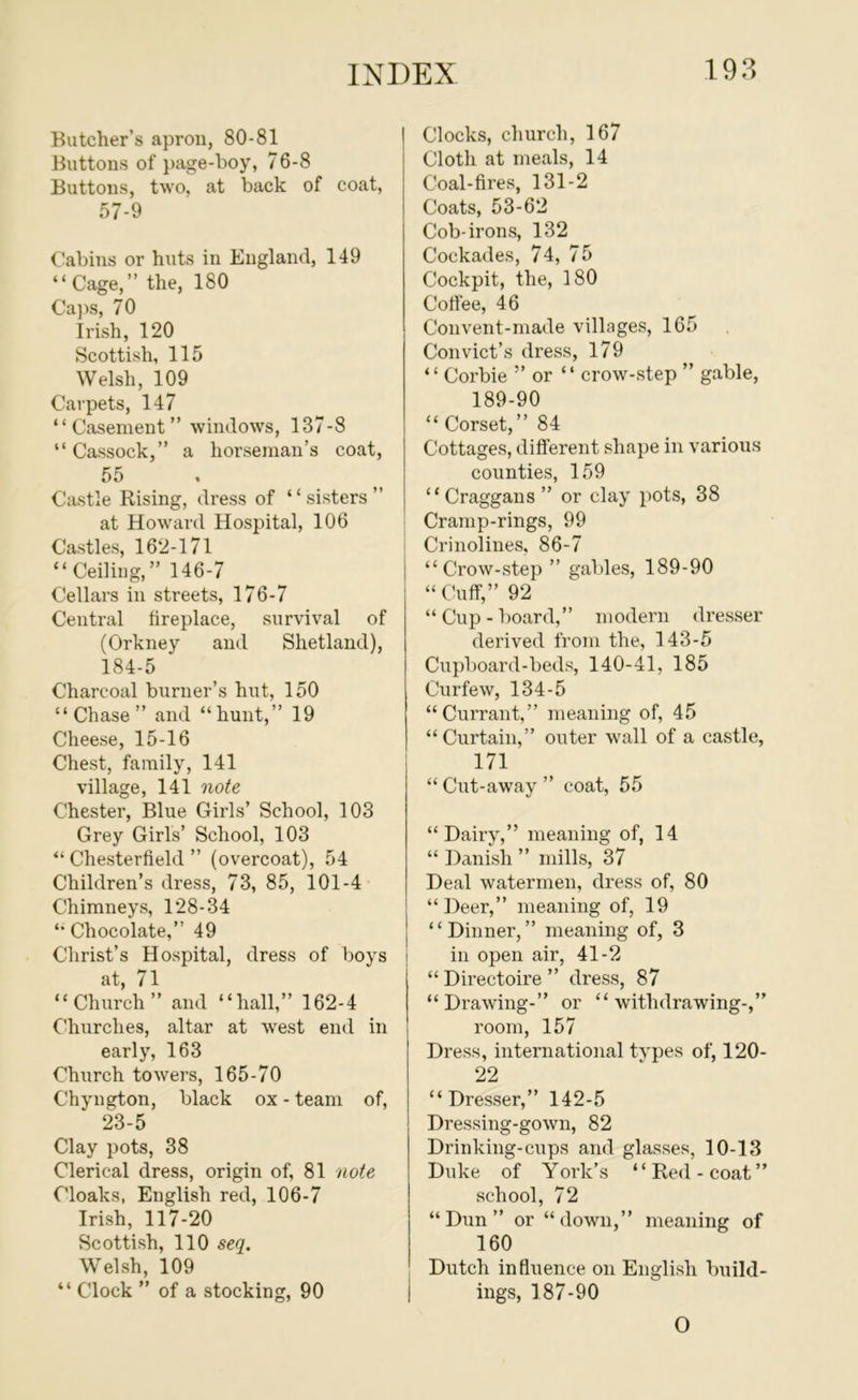 Butcher’s apron, 80-81 Ihittons of page-boy, 76-8 Buttons, two, at back of coat, 57-9 Cabins or huts in England, 149 “Cage,” the, 180 Cajis, 70 Irish, 120 Scottish, 115 Welsh, 109 Carpets, 147 “Casement” windows, 137-8 “ Cassock,” a horseman’s coat, 55 Castle Rising, dress of “sisters” at Howard Hospital, 106 : Castles, 162-171 “ Ceiling,” 146-7 Cellars in streets, 176-7 Central lireplace, survival of (Orkney and Shetland), 184-5 Charcoal burner’s hut, 150 “Chase” and “hunt,” 19 Cheese, 15-16 Chest, family, 141 village, 141 note Chester, Blue Girls’ School, 103 Grey Girls’ School, 103 “ Chesterfield ” (overcoat), 54 Children’s dress, 73, 85, 101-4 Chimneys, 128-34 “ Chocolate,” 49 Christ’s Hospital, dress of boys i at, 71 “Church” and “hall,” 162-4 Churches, altar at west end in early, 163 Church towers, 165-70 Chyngton, black ox - team of, 23-5 Clay pots, 38 Clerical dress, origin of, 81 note Cloaks, English red, 106-7 Irish, 117-20 Scottish, 110 seq. Welsh, 109 “ Clock ” of a stocking, 90 Clocks, church, 167 Cloth at meals, 14 Coal-fires, 131-2 Coats, 53-62 Cob-irons, 132 Cockades, 74, 75 Cockpit, the, 180 Colfee, 46 Convent-made villages, 165 Convict’s dress, 179 “ Corbie ” or “ crow-step ” gable, 189-90 “ Corset,” 84 Cottages, different shape in various counties, 159 “ Craggaus ” or clay pots, 38 Cramp-rings, 99 Crinolines, 86-7 “Crow-step ” gables, 189-90 “Cuff,” 92 “ Cup - board,” modern dresser derived from the, 143-5 Cupboard-beds, 140-41, 185 Curfew, 134-5 “Currant,” meaning of, 45 “Curtain,” outer wall of a castle, 171 “ Cut-away ” coat, 55 “Dairy,” meaning of, 14 “ Danish ” mills, 37 Deal watermen, dress of, 80 “Deer,” meaning of, 19 “Dinner,” meaning of, 3 in open air, 41-2 “ Directoire ” dress, 87 “Drawing-” or “withdrawing-,” room, 157 Dress, international tvpes of, 120- 22 “Dresser,” 142-5 Dressing-gown, 82 Drinking-cups and glasses, 10-13 Duke of York’s “Red-coat” school, 72 “Dun” or “down,” meaning of 160 Dutch influence on English build- ings, 187-90 0