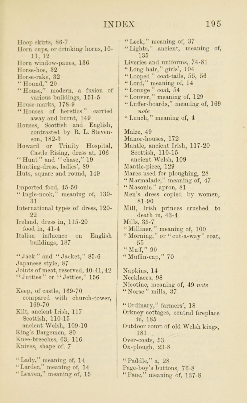 Hoop skirts, 86-7 Horn cups, or driiikiug horns, 10- 11, 12 Horn window-panes, 136 Horse-hoe, 32 Horse-rake, 32 “ Hound,” 20 “House,” modern, a fusion of various buildings, 151-5 House-marks, 178-9 “Houses of heretics” carried away and burnt, 149 Houses, Scottish and English, contrasted by R. L. Steven- son, 182-3 Howard or Trinity Hospital, Castle Rising, dress at, 106 “ Hunt” and “'chase,” 19 Hunting-dress, ladies’, 89 Huts, square and round, 149 Imported food, 45-50 “ Ingle-nook,” meaning of, 130- 31 International types of dress, 120- 22 Ireland, dress in, 115-20 food in, 41-4 Italian intluence on English buildings, 187 “Jack” and “Jacket,” 85-6 Japanese style, 87 Joints of meat, reserved, 40-41, 42 “Jutties” or “Jetties,” 156 Keep, of castle, 169-70 compared with church-tower, 169-70 Kilt, ancient Irish, 117 Scottish, 110-15 ancient Welsh, 109-10 King’s Bargemen, 80 Knee-breeches, 63, 116 Knives, shape of, 7 “Lady,” meaning of, 14 “ Larder,” meaning of, 14 “ Leaven,” meaning of, 15 I “Leek,” meaning of, 37 “ Lights,” ancient, meaning of, 135 Liveries and uniforms, 74-81 “Longhair,” girls’, 104 “Looped” coat-tails, 55, 56 “Lord,” meaning of, 14 “ Lounge ” coat, 54 “ Louver,” meaning of, 129 “ Lufler-boards,” meaning of, 169 note “ Lunch, ” meaning of, 4 Maize, 49 Manor-houses, 172 Mantle, ancient Irish, 117-20 Scottish, 110-15 ancient Welsh, 109 Mantle-piece, 129 Mares used for ploughing, 28 “ Marmalade,” meaning of, 47 “ Masonic ” apron, 81 Men’s dress copied by women, 81-90 Mill, Irish princes crushed to death in, 43-4 Mills, 35-7 “Milliner,” meaning of, 100 “ Morning,” or “ cut-a-way” coat, 55 “ Muff,” 90 “Muffin-cap,” 70 Napkins, 14 Necklaces, 98 Nicotine, meaning of, 49 note “Norse” mills, 37 “Ordinary,” farmers’, 18 Orkney cottages, central fireplace in, 185 Outdoor court of old Welsh kings, 181 . Over-coats, 53 Ox-plough, 23-8 “Paddle,” a, 28 Page-boy’s buttons, 76-8 “Pane,” meaning of, 137-8