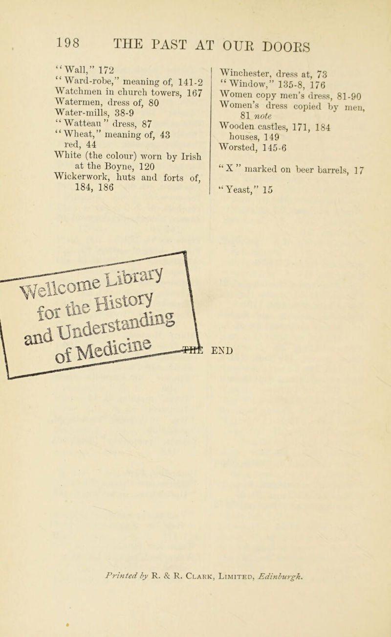 “Wall,” 172 “ Ward-robe,” meaning of, 141-2 Watchmen in chnrch towers, 167 Watermen, dress of, 80 Water-mills, 38-9 “Watteau” dress, 87 “Wheat,” meaning of, 43 red, 44 White (the colour) worn by Irish at the Boyne, 120 Wickerwork, huts and forts of, 184, 186 Winchester, dress at, 73 “Window,” 135-8, 176 Women copy men’s dress, 81-90 Women’s dress copied by men, 81 note Wooden castles, 171, 184 houses, 149 Worsted, 145-6 X ” marked on beer barrels, 17 “Yeast,” 15 Printed by R. & R. Clark, Limited, Edinburgh.