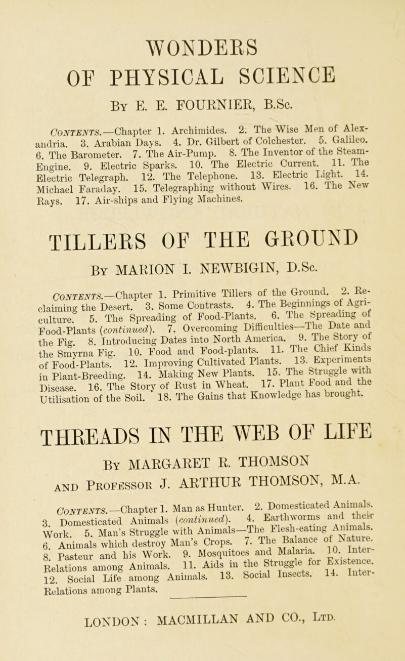 WONDERS OF PHYSICAL SCIENCE By E. E. FOURNIER, B.So. Contents.—Chapter 1. Archimides. 2, The Wise Men of Alex- andria. 3. Arabian Days. 4. Dr. Gilbert of Colchester. 5. Galileo. 6. The Barometer. 7. The Air-Pump. 8. The Inventor of the Steam- Engine. 9. Electric Sparks. 10. The Electric Current. 11. The Electric Telegraph. 12. The Telephone. 13. Electric laght. ^14. Michael Faraday. 15. Telegraphing without Wires. 16. The New Rays. 17. Air-ships and Flying Machines. TILLERS OF THE GROUND By MARION I. NEWBIGIN, D.Sc. Contents.—Chapter 1. Primitive Tillers of the Ground. 2. Re- claiming tlie Desert. 3. Some Contrasts. 4. The Beginnings of Agri- culture. 5. The Spreading of Food-Plants. 6. The Spreading of Food-Plants {continued). 7. Overcoming Difficulties—The Date and the Fiff. 8. Introducing Dates into North America. 9. The Stwy ot the Smyrna Fig. 10. Food and Food-plants. 11. The Chief Kinds of Food-Plants. 12. Improving Cultivated Plants. 13. Experiments in Plant-Breeding. 14. Making New Plants. 15-Striiggle with Disease. 16. The Story of Rust in Wheat. 1/. Plant Food and the Utili-sation of the Soil. 18. The Gains that Knowledge has brought. THREADS IN THE WEB OF LIFE By MARGARET R. THOMSON AND Professor J. ARTHUR THOMSON, M.A. Coivriiwra.—Chapter 1. Man as Hunter. 2. Domesticated Animals. 3 Domesticated Animals {continued). 4. Earthworms and them Work 5. Man’s Struggle with Animals—The Fl^h-eatmg Animals. 6. Animals which destroy Man’s Crops. 7. The Balance ^atoe. 8 Pasteur and his Work. 9. Mosquitoes and Malaria. 10. Inter- ». rasieui Struffffle for Existence. Relations among Animals. 12. Social Life among Animals. 13. Social Insects. 14. Relations among Plants. LONDON ; MACMILLAN AND CO,, Ltd.
