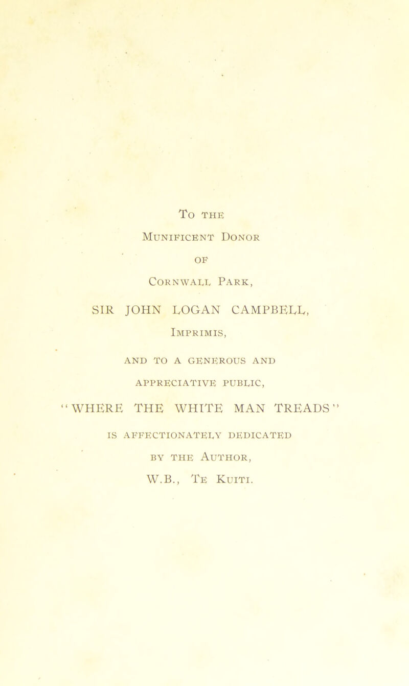 To THE Munificent Donor of Cornwall Park, SIR JOHN LOGAN CAMPBELL, Imprimis, AND TO A GENEROUS AND APPRECIATIVE PUBLIC, ‘WHERE THE WHITE MAN TREADS IS AFFECTIONATELY DEDICATED by the Author, W.B., Te Kuiti.