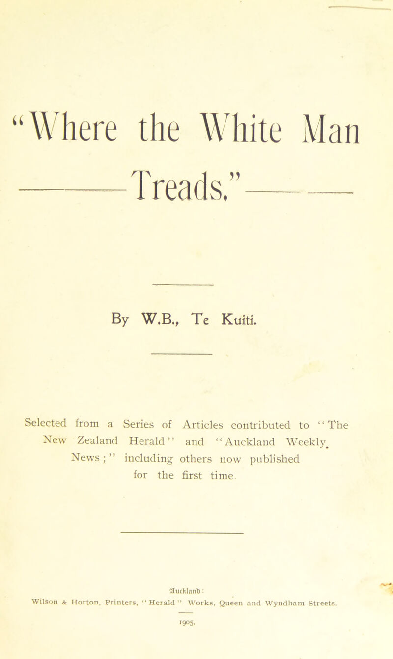 “Where the White Man By W.B., Te Kuiti. Selected from a Series of Articles contributed to “The Xew Zealand Herald” and “Auckland Weekly^ News;” including others now published for the first time Hucklnnto: Wilson Sc Horton, Printers, “ Herald M Works, Queen and Wyndham Streets.