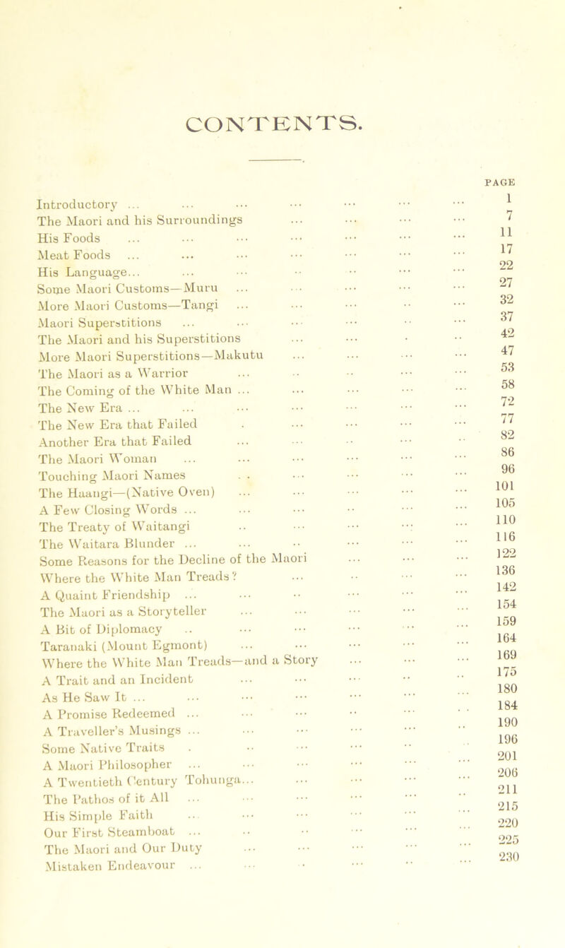 CONTENTS Introductory ... The Maori and his Surroundings His Foods Meat Foods His Language... Some Maori Customs—Muru More Maori Customs—Tangi Maori Superstitions The Maori and his Superstitions More Maori Superstitions—Makutu The Maori as a Warrior The Coming of the White Man ... The New Era ... The New Era that Failed Another Era that Failed The Maori Woman Touching Maori Names The Haangi—(Native Oven) A Few Closing Words ... The Treaty of Waitangi The Waitara Blunder ... Some Reasons for the Decline of the Maori Where the White Man Treads? A Quaint Friendship ... The Maori as a Storyteller A Bit of Diplomacy Taranaki (Mount Egmont) Where the White Man Treads—and a Story A Trait and an Incident As He Saw It ... A Promise Redeemed ... A Traveller’s Musings ... Some Native Traits A Maori Philosopher A Twentieth Century Tohunga... The Pathos of it All ... His Simple Faith Our First Steamboat ... The Maori and Our Duty Mistaken Endeavour PAGE 1 7 11 17 22 27 32 37 42 47 53 58 72 77 82 86 96 101 105 110 116 122 136 142 154 159 164 169 175 180 184 190 196 201 206 211 215 220 225 230