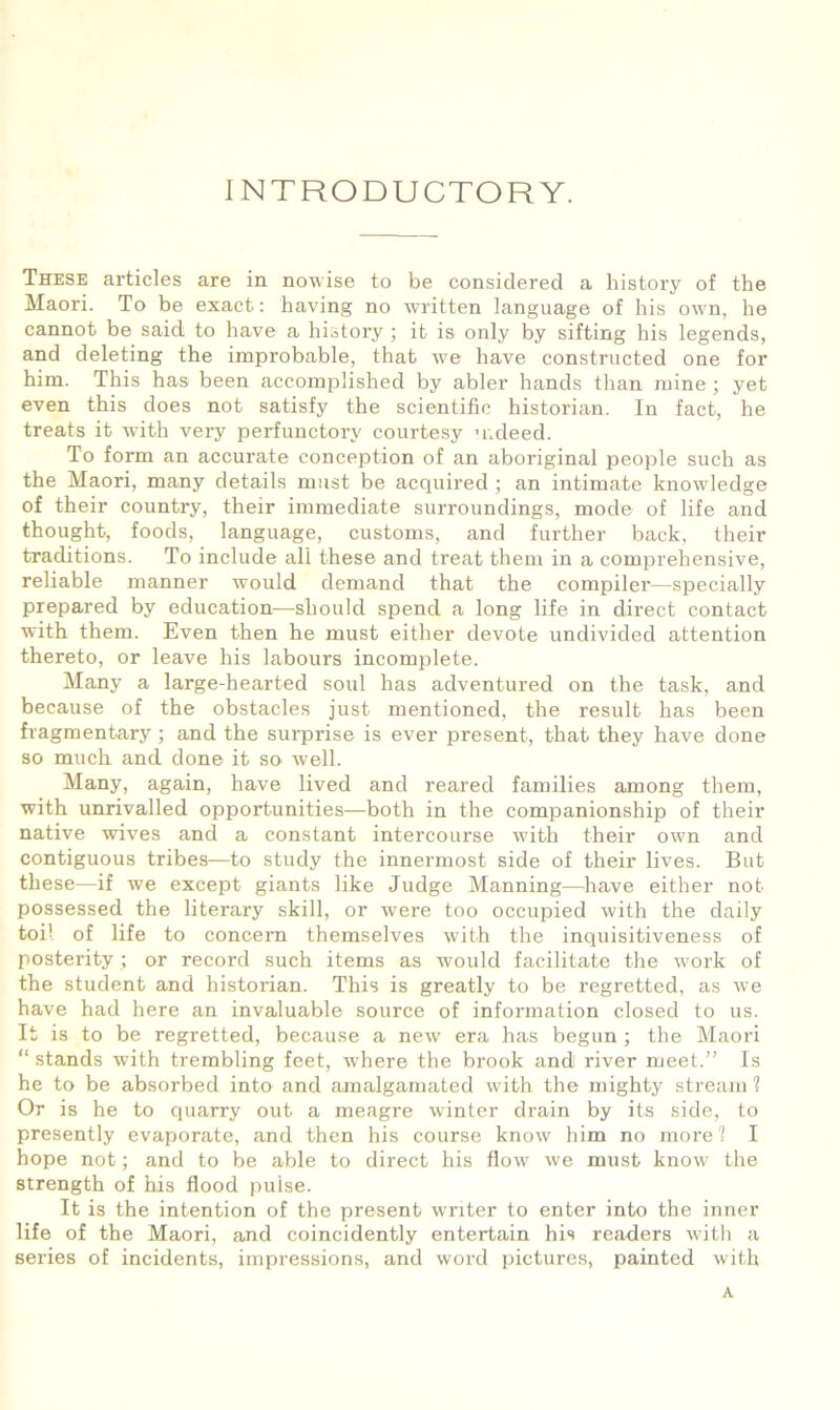 INTRODUCTORY. These articles are in nowise to be considered a history of the Maori. To be exact: having no written language of his own, he cannot be said to have a history ; it is only by sifting his legends, and deleting the improbable, that we have constructed one for him. This has been accomplished by abler hands than mine ; yet even this does not satisfy the scientific historian. In fact, he treats it with very perfunctory courtesy mdeed. To form an accurate conception of an aboriginal people such as the Maori, many details must be acquired ; an intimate knowledge of their country, their immediate surroundings, mode of life and thought, foods, language, customs, and further back, their traditions. To include all these and treat them in a comprehensive, reliable manner would demand that the compiler—specially prepared by education—should spend a long life in direct contact with them. Even then he must either devote undivided attention thereto, or leave his labours incomplete. Many a large-hearted soul has adventured on the task, and because of the obstacles just mentioned, the result has been fragmentary ; and the surprise is ever present, that they have done so much and done it so well. Many, again, have lived and reared families among them, with unrivalled opportunities—both in the companionship of their native wives and a constant intercourse with their own and contiguous tribes—to study the innermost side of their lives. But these—if we except giants like Judge Manning—have either not possessed the literary skill, or were too occupied with the daily toil of life to concern themselves with the inquisitiveness of posterity ; or record such items as would facilitate the work of the student and historian. This is greatly to be regretted, as we have had here an invaluable source of information closed to us. It is to be regretted, because a new era has begun ; the Maori “ stands with trembling feet, where the brook and river meet.” Is he to be absorbed into and amalgamated with the mighty stream 1 Or is he to quarry out a meagre winter drain by its side, to presently evaporate, and then his course know him no morel I hope not; and to be able to direct his flow we must know the strength of his flood pulse. It is the intention of the present w'riter to enter into the inner life of the Maori, and coincidently entertain his readers with a series of incidents, impressions, and word pictures, painted with A