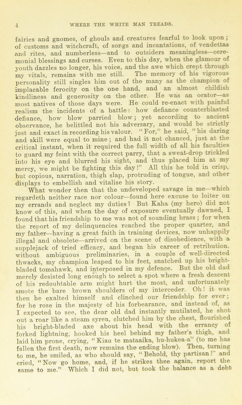 fairies and gnomes, of ghouls and creatures fearful to look upon; of customs and witchcraft, of songs and incantations, of vendettas and rites, and numberless—and to outsiders meaningless—cere- monial blessings and curses. Even to this day, when the glamour of youth dazzles no longer, his voice, and the awe which crept through my vitals, remains with me still. The memory of his vigorous personality still singles him out of the many as the champion of implacable ferocity on the one hand, and an almost childish kindliness and generosity on the other. He was an orator—as most natives of those days were. He could re-enact with painful realism the incidents of a battle: how defiance counterblasted defiance, how blow parried blow; yet according to ancient observance, he belittled not his adversary, and would be strictly just and exact in recording his valour. “For,” he said, “his daring and skill were equal to mine; and had it not chanced, just at the critical instant, when it required the full width of all his faculties to guard my feint with the correct parry, that a sweat-drop trickled into his eye and blurred his sight, and thus placed him at my mercy, we might be fighting this day!” All this he told in crisp, but copious, narration, thigh slap, protruding of tongue, and other displays to embellish and vitalise his story. What wonder then that the undeveloped savage in me—which regardeth neither race nor colour—found here excuse to loiter on my errands and neglect my duties 1 But Kaha (my herol did not know of this, and when the day of exposure eventually dawned, I found that his friendship to me was not of sounding brass ; for when the report of my delinquencies reached the proper quarter, and my father—having a great faith in training devices, now unhappily illegal and obsolete—arrived on the scene of disobedience, with a supplejack of tried efficacy, and began his career of retribution, without ambiguous preliminaries, in a couple of well-directed thwacks, my champion leaped to his feet, snatched up his briglit- bladed tomahawk, and interposed in my defence. But the old dad merely desisted long enough to select a spot where a fresh descent of his redoubtable arm might hurt the most, and unfortunately smote the bare brown shoulders of my intercedes _ Oh! it was then he exalted himself and clinched our friendship for ever; for he rose in the majesty of his forbearance, and instead of. as I expected to see, the dear old dad instantly mutilated, he. shot out a roar like a steam syren, clutched him by the chest, flourished his bright-bladed axe about his head with the errancy of forked lightning, hooked his heel behind my father s thigh, and laid him prone, crying, “ Kiau te mataaika, hu-hukea-a (to me has fallen the first death, now remains the ending blow). Then, turning to me, he smiled, as who should say, “ Behold, thy partisan! and cried, “Now go home, and, if he strikes thee a-gain. report the same to me.” Which I did not, but took the balance as a debt