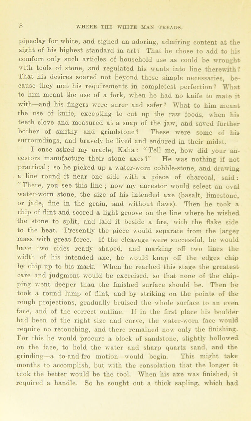 pipeclay for white, and sighed an adoring, admiring content at the sight of his highest standard in art? That he chose to add to his comfort only such articles of household use as could be wrought with tools of stone, and regulated his wants into line therewith? That his desires soared not beyond these simple necessaries, be- cause they met his requirements in completest perfection? What to him meant the use of a fork, when he had no knife to mate it with—and his fingers were surer and safer? What to him meant the use of knife, excepting to cut up the raw foods, when his teeth clove and measured at a snap of the jaw, and saved further bother of smithy and grindstone? These were some of his surroundings, and bravely he lived and endured in their midst. I once asked my oracle, Kaha: “Tell me, how did your an- cestors manufacture their stone axes ?” He was nothing if not practical; so he picked up a water-worn cobble-stone, and drawing a line round it near one side with a piece of charcoal, said: '' There, you see this line ; now my ancestor would select an oval water-worn stone, the size of his intended axe (basalt, limestone, or jade, fine in the grain, and without flaws). Then he took a chip of flint and scored a light groove on the line where he wished the stone to split, and laid it beside a fire, with the flake side to the heat. Presently the piece would separate from the larger mass with great force. If the cleavage were successful, he would have two sides ready shaped, and marking off two lines the width of his intended axe, he would knap off the edges chip by chip up to his mark. When he reached this stage the greatest care and judgment would be exercised, so that none of the chip- ping v ent deeper than the finished surface should be. Then he took a round lump of flint, and by striking on the points of the rough projections, gradually bruised the whole surface to an even face, and of the correct outline. If in the first place his boulder had been of the right size and curve, the water-worn face would require no retouching, and there remained now only the finishing. For this he would procure a block of sandstone, slightly hollowed on the face, to hold the water and sharp quartz sand, and the grinding—a to-and-fro motion—would begin. This might take months to accomplish, but with the consolation that the longer it took the better would be the tool. When his axe was finished, it required a handle. So he sought out a thick sapling, which had