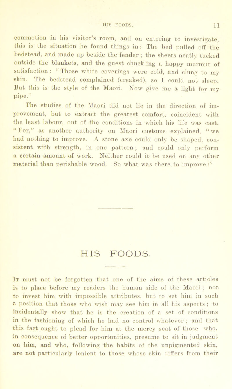 commotion in his visitor’s room, and on entering to investigate, this is the situation he found things in : The bed pulled off the bedstead, and made up beside the fender; the sheets neatly tucked outside the blankets, and the guest chuckling a happy murmur of satisfaction: “ Those white coverings were cold, and clung to my skin. The bedstead complained (creaked), so I could not sleep. But this is the style of the Maori. Now give me a light for my pipe.” The studies of the Maori did not lie in the direction of im- provement, but to extract the greatest comfort, coincident with the least labour, out of the conditions in which his life was cast. “For,” as another authority on Maori customs explained, “we had nothing to improve. A stone axe could only be shaped, con- sistent with strength, in one pattern ; and could only perform a certain amount of work. Neither could it be used on any other material than perishable wood. So what was there to improve 1” HIS FOODS. It must not be forgotten that one of the aims of these articles is to place before my readers the human side of the Maori ; not to invest him with impossible attributes, but to set him in such a position that those who wish may see him in all his aspects ; to incidentally show that he is the creation of a set of conditions in the fashioning of which he had no control whatever ; and that this fact ought to plead for him at the mercy seat of those who, in consequence of better opportunities, presume to sit in judgment on him, and who, following the habits of the unpigmented skin, are not particularly lenient to those whose skin differs from their
