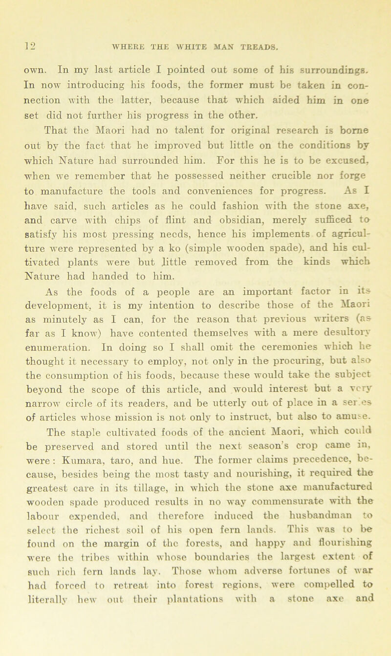 own. In my last article I pointed out some of his surroundings. In now introducing his foods, the former must be taken in con- nection with the latter, because that which aided him in one set did not further his progress in the other. That the Maori had no talent for original research is borne out by the fact that he improved but little on the conditions by which Nature had surrounded him. For this he is to be excused, when we remember that he possessed neither crucible nor forge to manufacture the tools and conveniences for progress. As I have said, such articles as he could fashion with the stone axe, and carve with chips of flint and obsidian, merely sufficed to satisfy his most pressing needs, hence his implements of agricul- ture were l’epresented by a ko (simple wooden spade), and his cul- tivated plants were but little removed from the kinds which Nature had handed to him. As the foods of a people are an important factor in its development, it is my intention to describe those of the Maori as minutely as I can, for the reason that- previous writers (as far as I know) have contented themselves with a mere desultory enumeration. In doing so I shall omit the ceremonies which he thought it necessary to employ, not only in the procuring, but also the consumption of his foods, because these would take the subject beyond the scope of this article, and would interest but a very narrow circle of its readers, and be utterly out of place in a ser es of articles whose mission is not only to instruct, but also to amme. The staple cultivated foods of the ancient Maori, which could be preserved and stored until the next season’s crop came in, were : Kumara, taro, and hue. The former claims precedence, be- cause, besides being the most tasty and nourishing, it required the greatest care in its tillage, in which the stone axe manufactured wooden spade produced results in no way commensurate with the labour expended, and therefore induced the husbandman to select the richest soil of his open fern lands. This was to be found on the margin of the forests, and happy and flourishing were the tribes within whose boundaries the largest extent of such rich fern lands lay. Those whom adverse fortunes of war had forced to retreat into forest regions, were compelled to literally hew out their plantations with a stone axe and