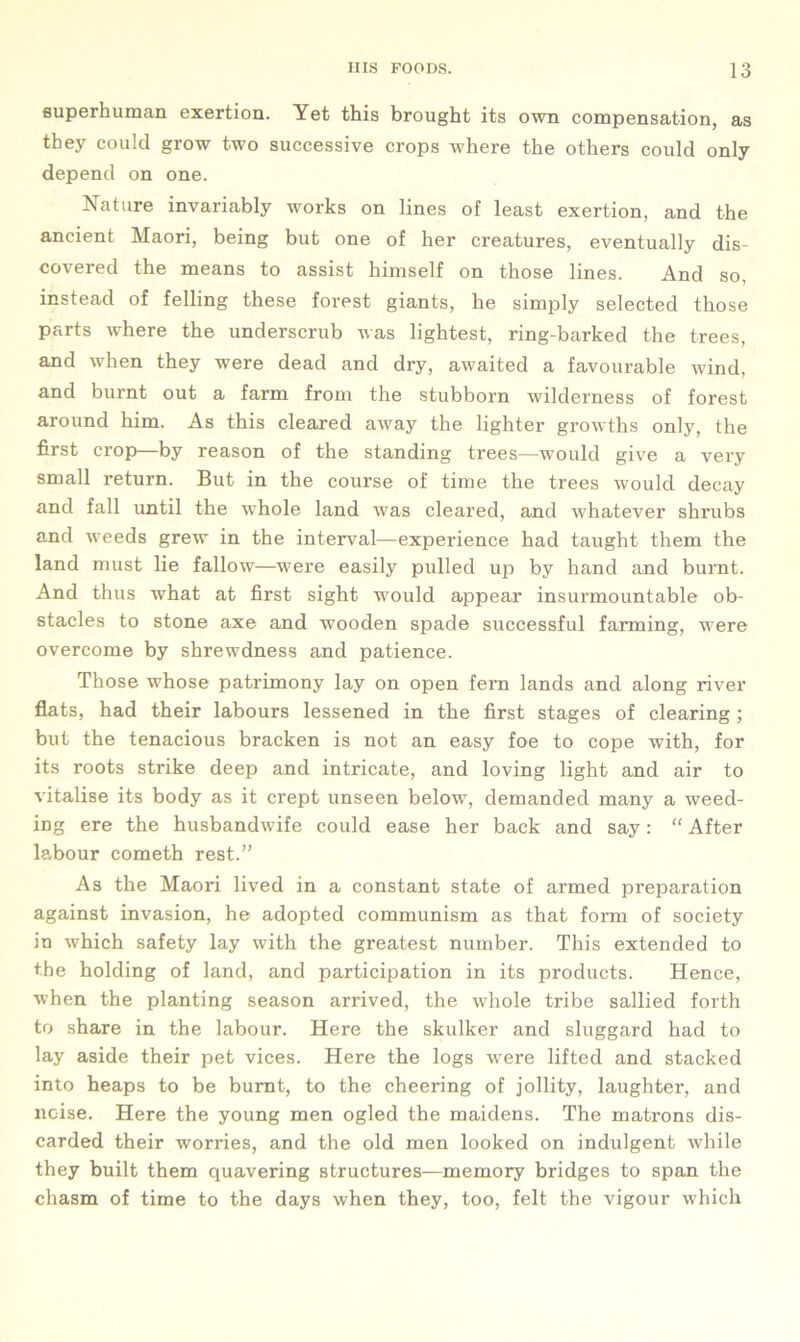 superhuman exertion. Yet this brought its own compensation, as they could grow two successive crops where the others could only depend on one. Nature invariably works on lines of least exertion, and the ancient Maori, being but one of her creatures, eventually dis- covered the means to assist himself on those lines. And so, instead of felling these forest giants, he simply selected those parts where the underscrub was lightest, ring-barked the trees, and when they were dead and dry, awaited a favourable wind, and burnt out a farm from the stubborn wilderness of forest around him. As this cleared away the lighter growths only, the first crop—by reason of the standing trees—would give a very small return. But in the course of time the trees would decay and fall until the whole land was cleared, and whatever shrubs and weeds grew in the interval—experience had taught them the land must lie fallow—were easily pulled up by hand and burnt. And thus what at first sight would appear insurmountable ob- stacles to stone axe and wooden spade successful farming, were overcome by shrewdness and patience. Those whose patrimony lay on open fern lands and along river flats, had their labours lessened in the first stages of clearing; but the tenacious bracken is not an easy foe to cope with, for its roots strike deep and intricate, and loving light and air to vitalise its body as it crept unseen below, demanded many a weed- ing ere the husbandwife could ease her back and say: “After labour cometh rest.” As the Maori lived in a constant state of armed preparation against invasion, he adopted communism as that form of society in which safety lay with the greatest number. This extended to the holding of land, and participation in its products. Hence, when the planting season arrived, the whole tribe sallied forth to share in the labour. Here the skulker and sluggard had to lay aside their pet vices. Here the logs were lifted and stacked into heaps to be burnt, to the cheering of jollity, laughter, and noise. Here the young men ogled the maidens. The matrons dis- carded their worries, and the old men looked on indulgent while they built them quavering structures—memory bridges to span the chasm of time to the days when they, too, felt the vigour which