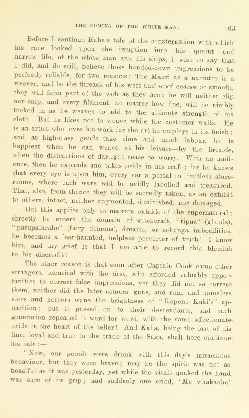 Befoie I continue Kaha s tale of the consternation with which his race looked upon the irruption into his quaint and narrow life, of the white man and his ships, I wish to say that I did, and do still, believe those handed-down impressions to be peifectlj reliable, for two reasons : The Maori as a narrator is a weaver, and be the threads of his weft and' woof coarse or smooth, they will form part of the web as they are ; he will neither clip nor snip, and every filament, no matter how fine, will be nimbly tucked in as he weaves to add to the ultimate strength of his cloth. But he likes not to weave while the customer waits. He is an artist who loves his work for the art he employs in its finish ; and as high-class goods take time and much labour, he is happiest when he can weave at his leisure—by the fireside, when the distractions of daylight cease to worry. With an audi- ence, then he expands and takes pride in his craft; for he knows that every eye is upon him, every ear a portal to limitless store- rooms, where each ware will be avidly labelled and treasured. That, also, from thence they will be sacredly taken, as an exhibit to others, intact, neither augmented, diminished, nor damaged. But this applies only to matters outside of the supernatural; directly he enters the domain of witchcraft, “ tipua” (ghouls/, “ patupaiarahe” (fairy demons), dreams, or tohunga imbecilities, he becomes a fear-haunted, helpless perverter of truth! I know him, and my grief is that I am able to record this blemish to his discredit! The other reason is that soon after Captain Cook came other strangers, identical with the first, who afforded valuable oppor- tunities to correct false impressions, yet they did not so correct them, neither did the later comers’ guns, and rum, and nameless vices and horrors wane the brightness of “ Kapene Kuki’s” ap- parition ; but it passed on to their descendants, and each geneiation repeated it word for word, with the same affectionate pride in the heart of the teller! And Kaha, being the last of his line, .o^al and true to the trade of the Saga, shall here continue his tale: — “ Now, our people were drunk with this day’s miraculous behaviour, but they were brave; may be the spirit was not as boastful as it was yesterday, yet while the vitals quaked the hand was sure of its grip; and suddenly one cried, ‘ Me whakaoho’