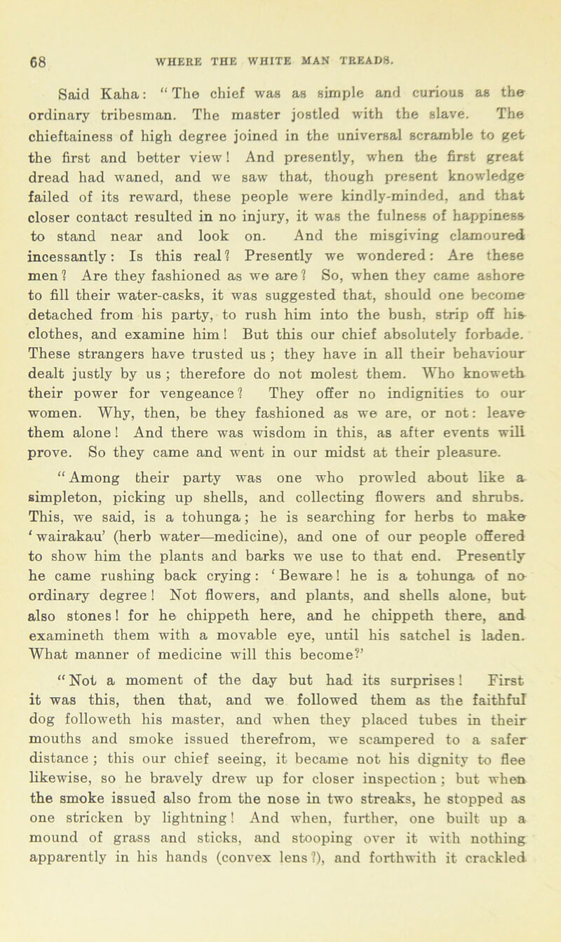 Said Kaha: “The chief was as simple and curious as the ordinary tribesman. The master jostled with the slave. The chieftainess of high degree joined in the universal scramble to get the first and better view! And presently, when the first great dread had waned, and we saw that, though present knowledge failed of its reward, these people were kindly-minded, and that closer contact resulted in no injury, it was the fulness of happiness to stand near and look on. And the misgiving clamoured incessantly: Is this real? Presently we wondered: Are these men 1 Are they fashioned as we are 1 So, when they came ashore to fill their water-casks, it was suggested that, should one become detached from his party, to rush him into the bush, strip off his clothes, and examine him! But this our chief absolutely forbade. These strangers have trusted us ; they have in all their behaviour dealt justly by us ; therefore do not molest them. Who knoweth their power for vengeance 1 They offer no indignities to our women. Why, then, be they fashioned as we are, or not: leave them alone! And there was wisdom in this, as after events will prove. So they came and went in our midst at their pleasure. “ Among their party was one who prowled about like a simpleton, picking up shells, and collecting flowers and shrubs. This, we said, is a tohunga; he is searching for herbs to make ‘ wairakau’ (herb water—medicine), and one of our people offered to show him the plants and barks we use to that end. Presently he came rushing back crying: ‘ Beware! he is a tohunga of na ordinary degree! Not flowers, and plants, and shells alone, but also stones! for he chippeth here, and he chippeth there, and examineth them with a movable eye, until his satchel is laden. What manner of medicine will this become?’ “Not a moment of the day but had its surprises! First it was this, then that, and we followed them as the faithful dog followeth his master, and when they placed tubes in their mouths and smoke issued therefrom, we scampered to a safer distance ; this our chief seeing, it became not his dignity to flee likewise, so he bravely drew up for closer inspection ; but when the. smoke issued also from the nose in two streaks, he stopped as one stricken by lightning! And when, further, one built up a mound of grass and sticks, and stooping over it with nothing apparently in his hands (convex lens 1), and forthwith it crackled