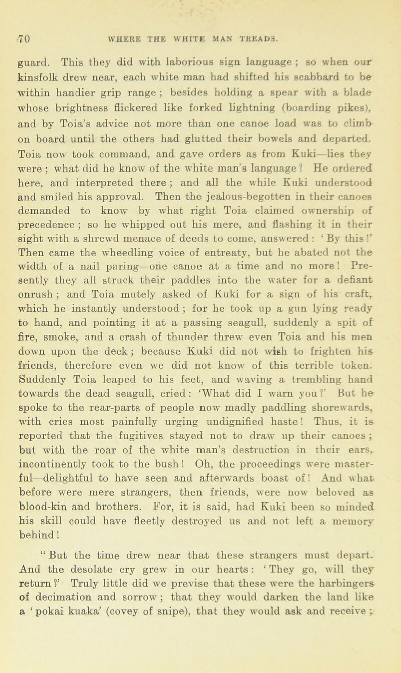 guard. This they did with laborious sign language ; so when our kinsfolk drew near, each white man had shifted his scabbard to be within handier grip range ; besides holding a spear with a blade whose brightness flickered like forked lightning (boarding pikes), and by Toia’s advice not more than one canoe load was to climb on board until the others had glutted their bowels and departed. Toia now took command, and gave orders as from Kuki—lies they were ; what did he know of the white man’s language! He ordered here, and interpreted there; and all the while Kuki understood and smiled his approval. Then the jealous-begotten in their canoes demanded to know by what right Toia claimed ownership of precedence ; so he whipped out his mere, and flashing it in their sight with a shrewd menace of deeds to come, answered : ‘ By this V Then came the wheedling voice of entreaty, but he abated not the width of a nail paring—one canoe at a time and no more ! Pre- sently they all struck their paddles into the water for a defiant onrush ; and Toia mutely asked of Kuki for a sign of his craft, which he instantly understood ; for he took up a gun lying ready to hand, and pointing it at a passing seagull, suddenly a spit of fire, smoke, and a crash of thunder threw even Toia and his men down upon the deck; because Kuki did not wish to frighten his friends, therefore even we did not know of this terrible token. Suddenly Toia leaped to his feet, and waving a trembling hand towards the dead seagull, cried : ‘What did I warn you V But he spoke to the rear-parts of people now madly paddling shorewards, with cries most painfully urging undignified haste! Thus, it is reported that the fugitives stayed not to draw up their canoes ; but with the roar of the white man’s destruction in their ears^ incontinently took to the bush! Oh, the proceedings were master- ful—delightful to have seen and afterwards boast of! And what before were mere strangers, then friends, were now beloved as blood-kin and brothers. For, it is said, had Kuki been so minded his skill could have fleetly destroyed us and not left a memory behind! “ But the time drew near that these strangers must depart. And the desolate cry grew in our hearts: ‘ They go, will they return V Truly little did we previse that these were the harbingers of decimation and sorrow; that they would darken the land like a ‘ pokai kuaka’ (covey of snipe), that they would ask and receive ;