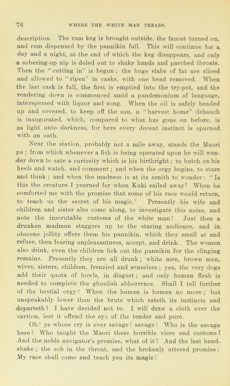 description. The rum keg is brought outside, the faucet turned on, and rum dispensed by the pannikin full. This will continue for a day and a night, at the end of which the keg disappears, and only a sobering-up nip is doled out to shaky hands and parched throats. Then the “ cutting in” is begun ; the huge slabs of fat are sliced and allowed to “ ripen” in casks, with one head removed. When the last cask is full, the first is emptied into the try-pot, and the rendering down is commenced amid a pandemonium of language, interspersed with liquor and song. When the oil is safely headed up and covered, to keep off the sun, a “ harvest home” debauch is inaugurated, which, compared to what has gone on before, is .as light unto darkness, for here every decent instinct is spurned with an oath. Near the station, probably not a mile away, stands the Maori pa ; from which whenever a fish is being operated upon he will wan- der down to sate a curiosity which is his birthright; to hutch on his heels and watch, and comment; and when the orgy begins, to stare and think ; and when the madness is at its zenith to wonder: “ Is this the creature I yearned for when Kuki sailed away? When he -comforted me with the promise that some of his race would return, to teach us the secret of his magic.” Presently his wife and children and sister also come along, to investigate this noise, and note the inscrutable customs of the white man! Just then a drunken madman staggers up to the staring audience, and in obscene jollity offers them his pannikin, which they smell at and refuse, then fearing unpleasantness, accept, and drink. The women also drink, even the children lick out the pannikin for the clinging remains. Presently they are all drunk ; white men. brown men, wives, sisters, children, frenzied and senseless ; yea, the very dogs add their quota of howls, in disgust; and only human flesh is needed to complete the ghoulish abhorrence. Shall I tell further of the bestial orgy ? When the human is human no more ; but unspeakably lower than the brute which sateth its instincts and departeth? I have decided not to. I will draw a cloth over the carrion, lest it offend the eya of the tender and pure. Oh! ye whose cry is ever savage! savage! Who is the savage here ? Who taught the Maori these horrible vices and customs 1 And the noble navigator's promise, what of it? And the last hand- shake ; the sob in the throat, and the brokenly uttered promise : My race shall come and teach you its magic!