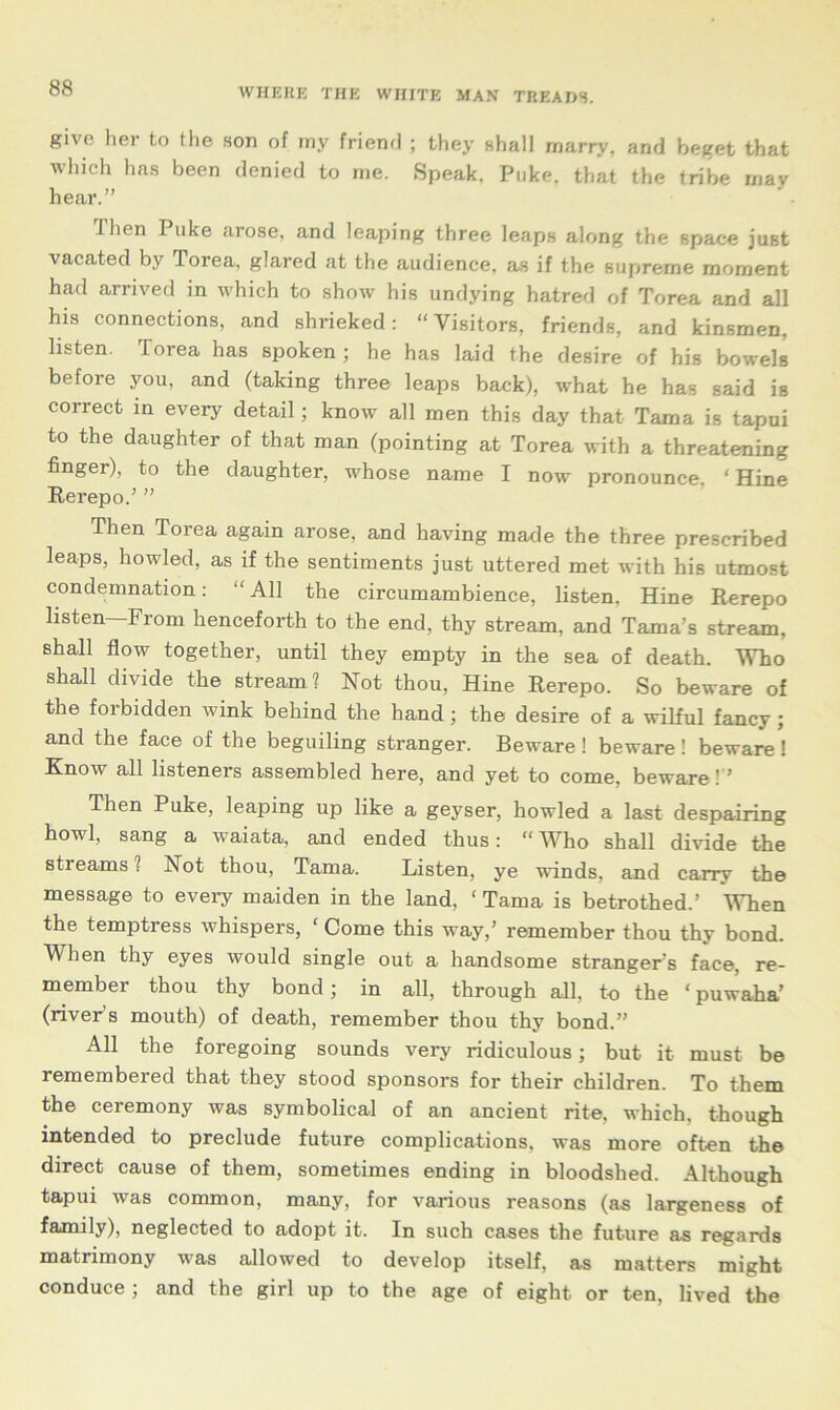 give her to the son of my friend ; they shall marry, and beget that which has been denied to me. Speak. Puke, that the tribe may hear.” ihen Puke arose, and leaping three leaps along the space just vacated by Torea, glared at the audience, as if the supreme moment had arrived in which to show his undying hatred of Torea and all his connections, and shrieked : “ Visitors, friends, and kinsmen, listen. Torea has spoken ; he has laid the desire of his bowels before you, and (taking three leaps back), what he has said is correct in every detail; know all men this day that Tama is tapui to the daughter of that man (pointing at Torea with a threatening finger), to the daughter, whose name I now pronounce, ‘Hine Rerepo.’ ” Then Torea again arose, and having made the three prescribed leaps, howled, as if the sentiments just uttered met with his utmost condemnation: “ All the circumambience, listen, Hine Rerepo listen—From henceforth to the end, thy stream, and Tama’s stream, shall flow together, until they empty in the sea of death. Who shall divide the stream? Not thou, Hine Rerepo. So beware of the forbidden wink behind the hand ; the desire of a wilful fancy ; and the face of the beguiling stranger. Beware ! beware ! beware ! Know all listeners assembled here, and yet to come, beware!” Then Puke, leaping up like a geyser, howled a last despairing howl, sang a waiata, and ended thus: “Who shall divide the streams 1 Not thou, Tama. Listen, ye winds, and carry the message to every maiden in the land, ‘ Tama is betrothed.’ When the temptress whispers, ‘ Come this way,’ remember thou thy bond. When thy eyes would single out a handsome stranger’s face, re- member thou thy bond; in all, through all, to the ‘ puwaha’ (river’s mouth) of death, remember thou thy bond.” All the foregoing sounds very ridiculous; but it must be remembered that they stood sponsors for their children. To them the ceremony was symbolical of an ancient rite, which, though intended to preclude future complications, was more often the direct cause of them, sometimes ending in bloodshed. Although tapui was common, many, for various reasons (as largeness of family), neglected to adopt it. In such cases the future as regards matrimony was allowed to develop itself, as matters might conduce ; and the girl up to the age of eight or ten, lived the