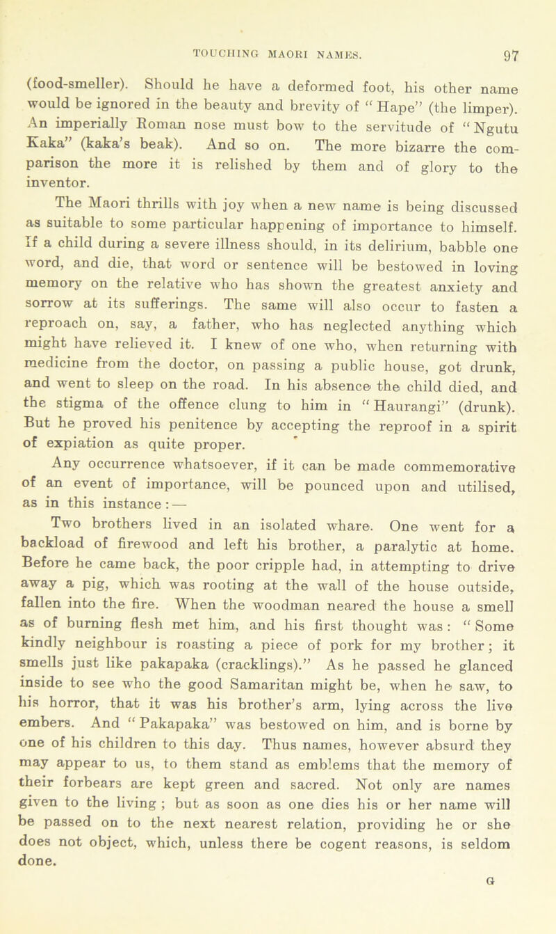 (food-smeller). Should he have a deformed foot, his other name would be ignored in the beauty and brevity of “ Hape” (the limper). An imperially Roman nose must bow to the servitude of “ Ngutu Kaka” (kaka’s beak). And so on. The more bizarre the com- parison the more it is relished by them and of glory to the inventor. The Maori thrills with joy when a new name is being discussed as suitable to some particular happening of importance to himself. If a child during a severe illness should, in its delirium, babble one  ord, and die, that word or sentence will be bestowed in loving memory on the relative who has shown the greatest anxiety and sorrow at its sufferings. The same will also occur to fasten a reproach on, say, a father, who has neglected anything which might have relieved it. I knew of one who, when returning with medicine from the doctor, on passing a public house, got drunk, and went to sleep on the road. In his absence the child died, and the stigma of the offence clung to him in “ Haurangi” (drunk). But he proved his penitence by accepting the reproof in a spirit of expiation as quite proper. Any occurrence whatsoever, if it can be made commemorative of an event of importance, will be pounced upon and utilised, as in this instance: — Two brothers lived in an isolated whare. One went for a backload of firewood and left his brother, a paralytic at home. Before he came back, the poor cripple had, in attempting to drive away a pig, which was rooting at the wall of the house outside, fallen into the fire. When the woodman neared the house a smell as of burning flesh met him, and his first thought was : “ Some kindly neighbour is roasting a piece of pork for my brother; it smells just like pakapaka (cracklings).” As he passed he glanced inside to see who the good Samaritan might be, when he1 saw, to his horror, that it was his brother’s arm, lying across the live embers. And “ Pakapaka” was bestowed on him, and is borne by one of his children to this day. Thus names, however absurd they may appear to us, to them stand as emblems that the memory of their forbears are kept green and sacred. Not only are names given to the living ; but as soon as one dies his or her name will be passed on to the next nearest relation, providing he or she does not object, which, unless there be cogent reasons, is seldom done. G