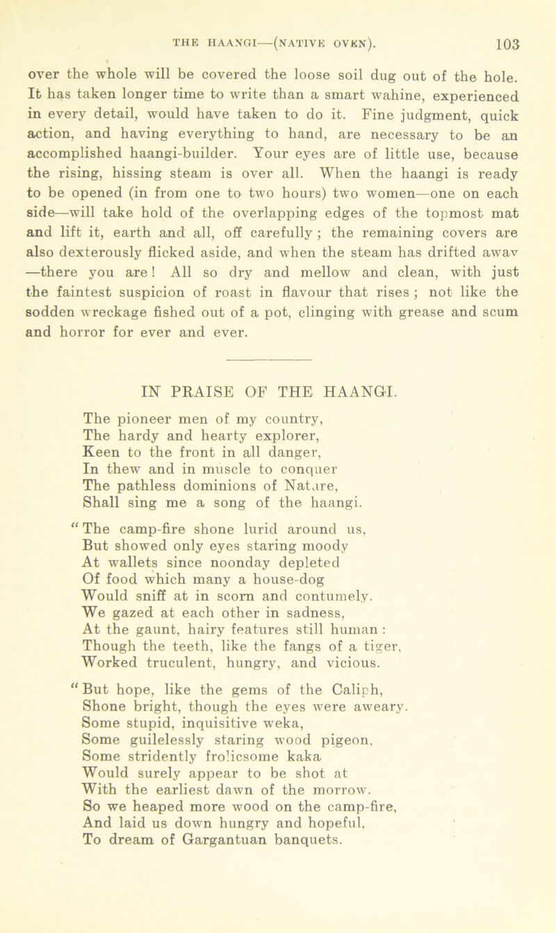 over the whole will be covered the loose soil dug out of the hole. It has taken longer time to write than a smart wahine, experienced in every detail, would have taken to do it. Fine judgment, quick action, and having everything to hand, are necessary to be an accomplished haangi-builder. Your eyes are of little use, because the rising, hissing steam is over all. When the haangi is ready to be opened (in from one to two hours) two women—one on each side—will take hold of the overlapping edges of the topmost mat and lift it, earth and all, off carefully ; the remaining covers are also dexterously flicked aside, and when the steam has drifted awav —there you are! All so dry and mellow and clean, with just the faintest suspicion of roast in flavour that rises ; not like the sodden wreckage fished out of a pot, clinging with grease and scum and horror for ever and ever. IN PRAISE OF THE HAANGI. The pioneer men of my country, The hardy and hearty explorer, Keen to the front in all danger, In thew and in muscle to conquer The pathless dominions of Nature, Shall sing me a song of the haangi. “ The camp-fire shone lurid around us. But showed only eyes staring moody At wallets since noonday depleted Of food which many a house-dog Would sniff at in scorn and contumely. We gazed at each other in sadness, At the gaunt, hairy features still human : Though the teeth, like the fangs of a tiger. Worked truculent, hungry, and vicious. “ But hope, like the gems of the Caliph, Shone bright, though the eyes were aweary. Some stupid, inquisitive weka, Some guilelessly staring wood pigeon, Some stridently frolicsome kaka Would surely appear to be shot at With the earliest dawn of the morrow. So we heaped more wood on the camp-fire, And laid us down hungry and hopeful, To dream of Gargantuan banquets.