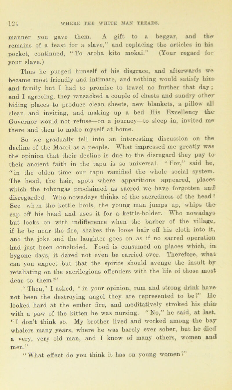 manner you gave them. A gift to a beggar, and the remains of a feast for a slave,” and replacing the articles in his pocket, continued, “To aroha kito mokai.” (Your regard for your slave.) Thus he purged himself of his disgrace, and afterwards we became most friendly and intimate, and nothing would satisfy him and family but I had to promise to travel no further that day ; and I agreeing, they ransacked a couple of chests and sundry other hiding places to produce clean sheets, new blankets, a pillow all clean and inviting, and making up a bed His Excellency the Governor would not refuse—on a journey—to sleep in, invited me there and then to make myself at home. So we gradually fell into an interesting discussion on the decline of the Maori as a people. What impressed me greatly was the opinion that their decline is due to the disregard they pay to- their ancient faith in the tapu is so universal. “For,” said he, “in the olden time our tapu ramified the whole social system. The head, the hair, spots where apparitions appeared, places which the tohungas proclaimed as sacred we have forgotten and disregarded. Who nowadays thinks of the sacredness of the head ? See whin the kettle boils, the young man jumps up, whips the cap off his head and uses it for a kettle-holder. Who nowadays but looks on with indifference when the barber of the village, if he be near the fire, shakes the loose hair off his cloth into it, and the joke and the laughter goes on as if no sacred operation had just been concluded. Food is consumed on places which, in- bygone days, it dared not even be carried over. Therefore, what, can you expect but that the spirits should avenge the insult by retaliating on the sacrilegious offenders with the life of those most dear to them!” “ Then,” I asked, “ in your opinion, rum and strong drink have not been the destroying angel they are represented to be ? He looked hard at the ember fire, and meditatively stroked his chin with a paw of the kitten he was nursing. “No,” he said, at last, “ I don’t think so. My brother lived and worked among the bay- whalers many years, where he was barely ever sober, but he died a very, very old man, and I know of many others, women and men.” “What effect do you think it has on young women?”