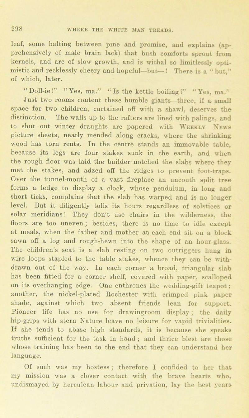 leaf, some halting between pine and promise, and explains (ap- prehensively of male brain lack) that bush comforts sprout from kernels, and are of slow growth, and is withal so limitlessly opti- mistic and recklessly cheery and hopeful—but—! There is a “ but,” of which, later. “ Doll-ie!” “Yes, ma.” “Is the kettle boiling?” “Yes, ma.” Just two rooms content these humble giants—three, if a small space for two children, curtained off with a shawl, deserves the distinction. The walls up to the rafters are lined with palings, and to shut out winter draughts are papered with Weekly News picture sheets, neatly mended along cracks, where the shrinking wood has torn rents. In the centre stands an immovable table, because its legs are four stakes sunk in the earth, and when the rough floor was laid the builder notched the slabs where they met the stakes, and adzed off the ridges to prevent foot-traps. Over the tunnel-mouth of a vast fireplace an uncouth split tree forms a ledge to display a clock, w7hose pendulum, in long and short ticks, complains that the slab has warped and is no longer level. But it diligently tolls its hours regardless of solstices or solar meridians! They don’t use chairs in the wilderness, the floors are too uneven; besides, there is no time to idle except at meals, when the father and mother ati each end sit on a block sawn off a log and rough-hewn into the shape of an hour-glass. The children’s seat is a slab resting on two outriggers hung in wire loops stapled to the table stakes, whence they can be with- drawn out of the way. In each corner a broad, triangular slab has been fitted for a corner shelf, covered with paper, scalloped on its overhanging edge. One enthrones the wedding-gift teapot ; another, the nickel-plated Rochester with crimped pink paper shade, against which two absent friends lean for support. Pioneer life has no use for drawingroom display; the daily hip-grips with stern Nature leave no leisure for vapid trivialities. If she tends to abase high standards, it is because she speaks truths sufficient for the task in hand ; and thrice blest are those whose training has been to the end that they can understand her language. Of such was my hostess; therefore I confided to her that my mission was a closer contact with the brave hearts who, undismayed by herculean labour and privation, lay the best years