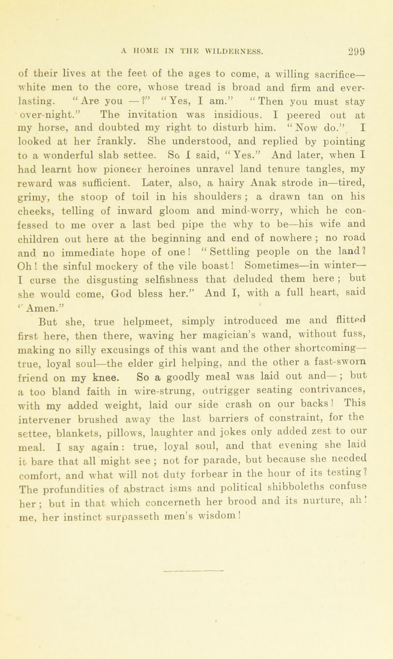 of their lives at the feet of the ages to come, a willing sacrifice— white men to the core, whose tread is broad and firm and ever- lasting. “Are you —1” “Yes, I am.” “Then you must stay over-night.” The invitation was insidious. I peered out at my horse, and doubted my right to disturb him. “ Now do.” I looked at her frankly. She understood, and replied by pointing to a wonderful slab settee. So I said, “Yes.” And later, when I had learnt how pioneer heroines unravel land tenure tangles, my reward was sufficient. Later, also, a hairy Anak strode in—tired, grimy, the stoop of toil in his shoulders; a drawn tan on his cheeks, telling of inward gloom and mind-worry, which he con- fessed to me over a last bed pipe the why to be—his wife and children out here at the beginning and end of nowhere ; no road and no immediate hope of one! “Settling people on the land2 Oh ! the sinful mockery of the vile boast! Sometimes—in winter— I curse the disgusting selfishness that deluded them here ; but she would come, God bless her.” And I, with a full heart, said “ Amen.” But she, true helpmeet, simply introduced me and flitted first here, then there, waving her magician’s wand, without fuss, making no silly excusings of this want and the other shortcoming true, loyal soul—the elder girl helping, and the other a fast-sworn friend on my knee. So a goodly meal was laid out and ; but a too bland faith in wire-strung, outrigger seating contrivances, with my added weight, laid our side crash on our backs ! This intervener brushed away the last barriers of constraint, for the settee, blankets, pillows, laughter and jokes only added zest to our meal. I say again: true, loyal soul, and that evening she laid io bare that all might see ; not for parade, but because she needed comfort, and what will not duty forbear in the hour of its testing ? The profundities of abstract isms and political shibboleths confuse her ; but in that which concerneth her brood and its nurture, ah . me, her instinct surpasseth men’s wisdom !