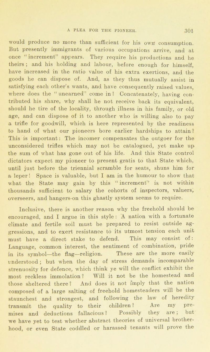 ■would produce no more than sufficient for his own’ consumption. But presently immigrants of various occupations arrive, and at once “increment” appears. They require his productions and he theirs; and his holding and labour, before enough for himself, have increased in the ratio value of his extra exertions, and the goods he can dispose of. And, as they thus mutually assist in satisfying each other’s wants, and have consequently raised values, where does the “unearned” come in'? Concatenately, having con- tributed his share, why shall he not receive back its equivalent, should he tire of the locality, through illness in his family, or old age, and can dispose of it to another who is willing also to pay a trifle for goodwill, which is here represented by the readiness to hand of what our pioneers bore earlier hardships to attain? This is important: The incomer compensates the outgoer for the unconsidered trifles which may not be catalogued, yet make up the sum of what has gone out of his life. And this State control dictators expect my pioneer to present gratis to that State which, until just before the triennial scramble for seats, shuns him for a leper! Space is valuable, but I am in the humour to show that what the State may gain by this “ increment” is not within thousands sufficient to salary the cohorts of inspectors, valuers, overseers, and hangers-on this ghastly system seems to require. Inclusive, there is another reason why the freehold should be encouraged, and I argue in this style : A nation with a fortunate climate and fertile soil must be prepared to resist outside ag- gressions, and to exert resistance to its utmost tension each unit must have a direct stake to defend. This may consist of: Language, common interest, the sentiment of combination, pride in its symbol—the flag—religion. These are the more easily inderstood; but when the day of stress demands incomparable strenuosity for defence, which think ye will the conflict exhibit the most reckless immolation? Will it not be the homestead and those sheltered there? And does it not imply that the nation composed of a large salting of freehold homesteaders will be the staunchest and strongest, and following the law of heredity transmit the quality to their children ? Are my pre- mises and deductions fallacious? Possibly they are; but we have yet to test whether abstract theories of universal brother- hood, or even State coddled or harassed tenants will prove the