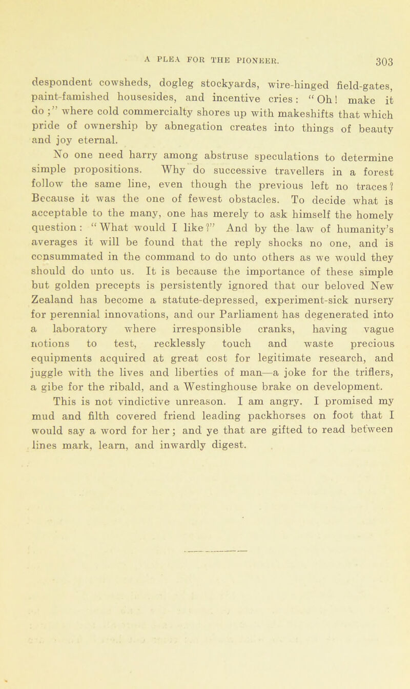 despondent cowsheds, dogleg stockyards, wire-hinged field-gates, paint-famished housesides, and incentive cries : “ Oh! make it do where cold commercialty shores up with makeshifts that which pride of ownership by abnegation creates into things of beauty and joy eternal. Xo one need harry among abstruse speculations to determine simple propositions. Why do successive travellers in a forest follow the same line, even though the previous left no traces? Because it was the one of fewest obstacles. To decide what is acceptable to the many, one has merely to ask himself the homely question: “What would I like?” And by the law of humanity’s averages it will be found that the reply shocks no one, and is consummated in the command to do unto others as we would they should do unto us. It is because the importance of these simple but golden precepts is persistently ignored that our beloved New Zealand has become a statute-depressed, experiment-sick nursery for perennial innovations, and our Parliament has degenerated into a laboratory where irresponsible cranks, having vague notions to test, recklessly touch and waste precious equipments acquired at great cost for legitimate research, and juggle with the lives and liberties of man—a joke for the triflers, a gibe for the ribald, and a Westinghouse brake on development. This is not vindictive unreason. I am angry. I promised my mud and filth covered friend leading packhorses on foot that I would say a word for her; and ye that are gifted to read between lines mark, learn, and inwardly digest.