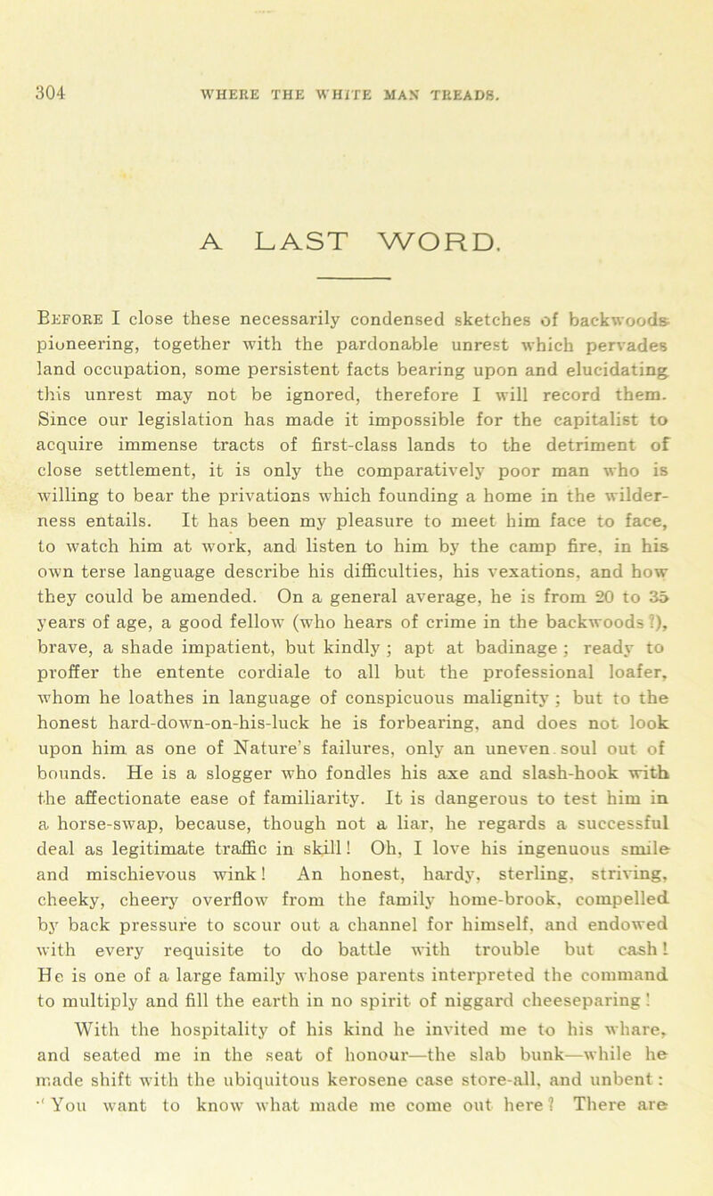 A LAST WORD. Before I close these necessarily condensed sketches of backwoods pioneering, together with the pardonable unrest which pervades land occupation, some persistent facts bearing upon and elucidating this unrest may not be ignored, therefore I will record them. Since our legislation has made it impossible for the capitalist to acquire immense tracts of first-class lands to the detriment of close settlement, it is only the comparatively poor man who is willing to bear the privations which founding a home in the wilder- ness entails. It has been my pleasure to meet him face to face, to watch him at work, and listen to him by the camp fire, in his own terse language describe his difficulties, his vexations, and how they could be amended. On a general average, he is from 20 to 35 years of age, a good fellow (who hears of crime in the backwoods ?), brave, a shade impatient, but kindly ; apt- at badinage ; ready to proffer the entente cordiale to all but the professional loafer, whom he loathes in language of conspicuous malignity ; but to the honest hard-down-on-his-luck he is forbearing, and does not look upon him as one of Nature’s failures, only an uneven , soul out of bounds. He is a slogger who fondles his axe and slash-hook with the affectionate ease of familiarity. It is dangerous to test him in a horse-swap, because, though not a liar, he regards a successful deal as legitimate traffic in skill! Oh, I love his ingenuous smile and mischievous wink! An honest, hardy, sterling, striving, cheeky, cheery overflow from the family home-brook, compelled by back pressure to scour out a channel for himself, and endowed with every requisite to do battle with trouble but cash 1 He is one of a large family whose parents interpreted the command to multiply and fill the earth in no spirit of niggard cheeseparing ! With the hospitality of his kind he invited me to his whare, and seated me in the seat of honour—the slab bunk—while he made shift with the ubiquitous kerosene case store-all, and unbent: •'You want to know what made me come out here? There are