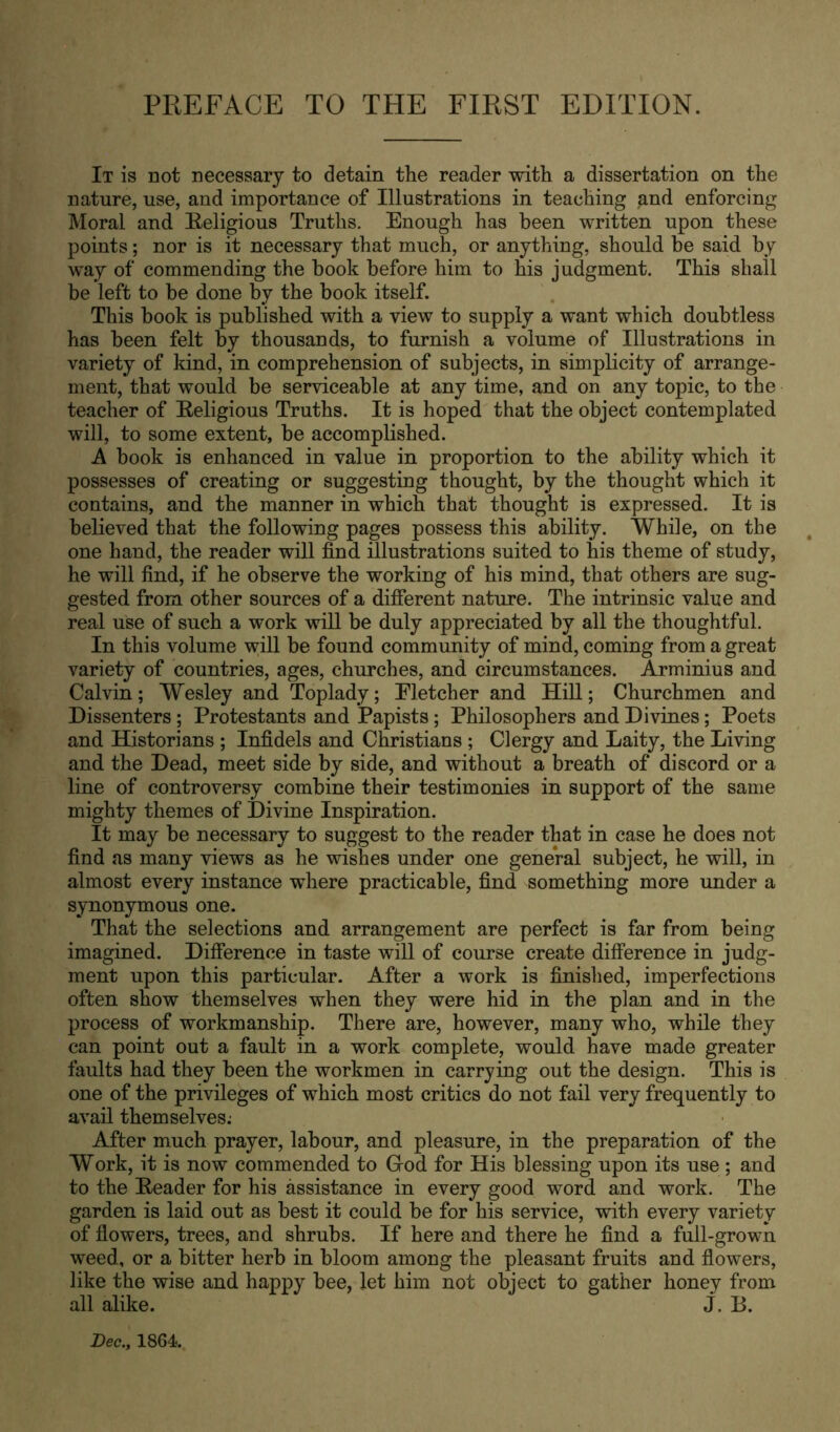 It is not necessary to detain the reader with a dissertation on the nature, use, and importance of Illustrations in teaching and enforcing Moral and Eeligious Truths. Enough has been written upon these points; nor is it necessary that much, or anything, should be said by way of commending the book before him to his judgment. This shall be left to be done by the book itself. This book is published with a view to supply a want which doubtless has been felt by thousands, to furnish a volume of Illustrations in variety of kind, in comprehension of subjects, in simplicity of arrange- ment, that would be serviceable at any time, and on any topic, to the teacher of Eeligious Truths. It is hoped that the object contemplated will, to some extent, be accomplished. A book is enhanced in value in proportion to the ability which it possesses of creating or suggesting thought, by the thought which it contains, and the manner in which that thought is expressed. It is believed that the following pages possess this ability. While, on the one hand, the reader will find illustrations suited to his theme of study, he will find, if he observe the working of his mind, that others are sug- gested from other sources of a different nature. The intrinsic value and real use of such a work will be duly appreciated by all the thoughtful. In this volume will be found community of mind, coming from a great variety of countries, ages, churches, and circumstances. Arminius and Calvin; Wesley and Toplady; Fletcher and Hill; Churchmen and Dissenters; Protestants and Papists; Philosophers and Divines; Poets and Historians ; Infidels and Christians ; Clergy and Laity, the Living and the Dead, meet side by side, and without a breath of discord or a line of controversy combine their testimonies in support of the same mighty themes of Divine Inspiration. It may be necessary to suggest to the reader that in case he does not find as many views as he wishes under one general subject, he will, in almost every instance where practicable, find something more under a synonymous one. That the selections and arrangement are perfect is far from being imagined. Difference in taste will of course create difference in judg- ment upon this particular. After a work is finished, imperfections often show themselves when they were hid in the plan and in the process of workmanship. There are, however, many who, while they can point out a fault in a work complete, would have made greater faults had they been the workmen in carrying out the design. This is one of the privileges of which most critics do not fail very frequently to avail themselves.- After much prayer, labour, and pleasure, in the preparation of the Work, it is now commended to Grod for His blessing upon its use ; and to the Eeader for his assistance in every good word and work. The garden is laid out as best it could be for his service, with every variety of flowers, trees, and shrubs. If here and there he find a full-grown weed, or a bitter herb in bloom among the pleasant fruits and flowers, like the wise and happy bee, let him not object to gather honey from all alike. j. B. Dec., 1864.