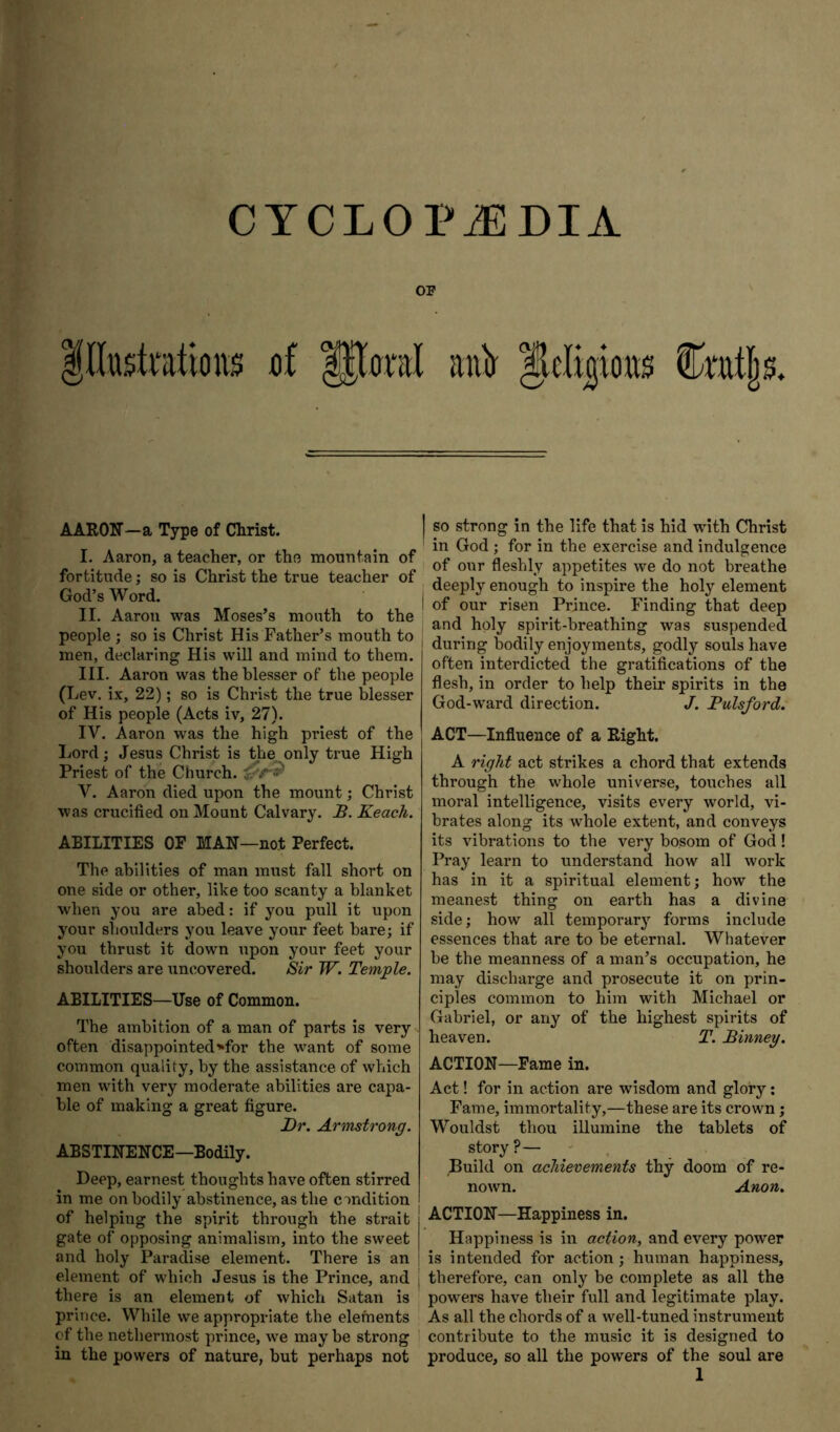 CYCLOPAEDIA OP df anir AARON—a Type of Clirist. I. Aaron, a teacher, or the mountain of fortitude; so is Christ the true teacher of God’s Word. II. Aaron was Moses’s mouth to the people ; so is Christ His Father’s mouth to men, declaring His will and mind to them. III. Aaron was the blesser of the people (Lev. ix, 22); so is Christ the true blesser of His people (Acts iv, 27). IV. Aaron was the high priest of the liOrd; Jesus Christ is the only true High Priest of the Church. V. Aaron died upon the mount; Christ was crucified on Mount Calvary. JS. Reach. ABILITIES OP MAN—not Perfect. The abilities of man must fall short on one side or other, like too scanty a blanket when you are abed; if you pull it upon your shoulders you leave your feet bare; if you thrust it down upon your feet your shoulders are uncovered. Sir W. Temjple. ABILITIES—Use of Common. The ambition of a man of parts is very often disappointed^for the want of some common quality, by the assistance of which men with very moderate abilities are capa- ble of making a great figure. Dr. Armstrong. ABSTINENCE—Bodily. Deep, earnest thoughts have often stirred in me on bodily abstinence, as the condition of helping the spirit through the strait gate of opposing animalism, into the sweet and holy Paradise element. There is an element of which Jesus is the Prince, and there is an element of which Satan is prince. While we appropriate the elements of the nethermost prince, we may be strong in the powers of nature, but perhaps not so strong in the life that is hid with Christ in God ; for in the exercise and indulgence of our fleshly appetites we do not breathe deeply enough to inspire the holj’’ element of our risen Prince. Finding that deep and holy spirit-breathing was suspended during bodily enjoyments, godly souls have often interdicted the gratifications of the flesh, in order to help their spirits in the God-ward direction. J. Pulsford. ACT—Influence of a Right. A right act strikes a chord that extends through the whole universe, touches all moral intelligence, visits every world, vi- brates along its whole extent, and conveys its vibrations to the very bosom of God! Pray learn to understand how all work has in it a spiritual element; how the meanest thing on earth has a divine side; how all temporary forms include essences that are to be eternal. Whatever be the meanness of a man’s occupation, he may discharge and prosecute it on prin- ciples common to him with Michael or Gabriel, or any of the highest spirits of heaven. T. Binney. ACTION—Fame in. Act! for in action are wisdom and glory; Fame, immortality,—these are its crown; Wouldst thou illumine the tablets of story?— Build on achievements thy doom of re- nown. Anon. ACTION—Happiness in. Happiness is in action^ and every power is intended for action ; human happiness, therefore, can only be complete as all the powers have their full and legitimate play. As all the chords of a well-tuned instrument contribute to the music it is designed to produce, so all the powers of the soul are