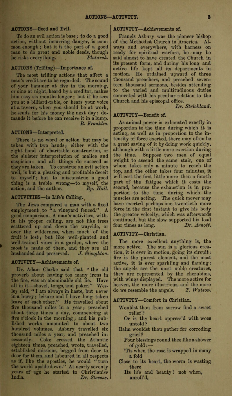 ACTIONS—Good and Evil. To do an evil action is base; to do a good action, without incurring danger, is com- mon enough ; but it is the part of a good man to do great and noble deeds, though he risks everything. . Plutarch. ACTIONS (Trifling)—Importance of. The most trifling actions that affect a man’s credit are to be regarded. The sound of your hammer at five in the morning, or nine at night, heard by a creditor, makes him easy six months longer; but if he sees you at a billiard-table, or hears your voice at a tavern, when you should be at work, he sends for his money the next day; de- mands it before he can receive it in a lump. .B. Franklin. ACTIONS—Interpreted. There is no word or action but may be taken with two hands; either with the right hand of charitable construction, or the sinister interpretation of malice and suspicion: and all things do succeed as they are taken. To construe an evil action well, is but a pleasing and profitable deceit to myself; but to misconstrue a good thing is a treble wrong—to myself, the action, and the author. Bp. Hall. ACTIVITIES—in Life’s Calling.^ The Jews compared a man with a fixed employment to “a vineyard fenced.” A good comparison. A man’s activities, with- in his proper calling, are not like trees scattered up and down the wayside, or over the wilderness, when much of the fruit is lost; but like well-planted and well-trained vines in a garden, where the most is made of them, and they are all husbanded and preserved. J. Stoughton. ACTIVITY—Achievements of. Dr. Adam Clarke said that “ the old proverb about having too many irons in the fire, was an abominable old lie. Have all in it—shovel, tongs, and poker.” Wes- ley said, “ I am always in haste, but never in a hurry; leisure and I have long taken leave of each other.” He travelled about five thousand miles in a year; preached about three times a day, commencing at five o’clock in the morning; and his pub- lished works amounted to about two hundred volumes. Asbury travelled six thousand miles a year, and preached in- cessantly. Coke crossed the Atlantic eighteen times, preached, wrote, travelled, established missions, begged from door to door for them, and laboured in all respects as if, like the apostles, he would “turn the world upside down.” At nearly seventy years of age he started to Christianise India. J)r. Stevens, ACTIVITY—Achievements of. Francis Asbury was the pioneer bishop of the Methodist Church in America. Al- ways and everywhere, with harness on ready for spiritual warfare, he ' may be said almost to have created the Church in its present form, and during his long and active life kept all its departments in motion. He ordained upward of three thousand preachers, and preached seven- teen thousand sermons, besides attending to the varied and multitudinous duties connected with his peculiar relation to the Church and his episcopal office. Dr. Strickland. ACTIVITY—Benefit of. As animal power is exhausted exactly in proportion to the time during which it is acting, as well as in proportion to the in- tensity of force exerted, there may often be a great saving of it by doing work quickly, although with a little more exertion during the time. Suppose two men of equal weight to ascend the same stair, one of whom takes only a minute to reach the top, and the other takes four minutes, it will cost the first little more than a fourth part of the fatigue which it costs the second, because the exhaustion is in pro- portion to the time during which the muscles are acting. The quick mover may have exerted perhaps one twentieth more force in the first instant to give his body the greater velocity, which was afterwards continued, but the slow supported his load four times as long. Dr. Arnott. ACTIVITY—Christian. The more excellent anything is, the more active. The sun is a glorious crea- tion, it is ever in motion, going its circuit: fire is the purest element, and the most active, it is ever sparkling and flaming; the angels are the most noble creatures, they are represented by the cherubims, with wings displayed. The more active for heaven, the more illustrious, and the more do w^e resemble the angels. T. Watson. ACTIVITY—Comfort in Christian. Wouldst thou from sorrow find a sweet relief ? Or is thy heart oppress’d with woes untold ? Balm wouldst thou gather for corroding grief? Pour blessings round thee like a shower of gold:— ’Tis when the rose is wrapped in many a fold Close to its heart, the worm is wasting there Its life and beauty! not wffien, unroll’d.