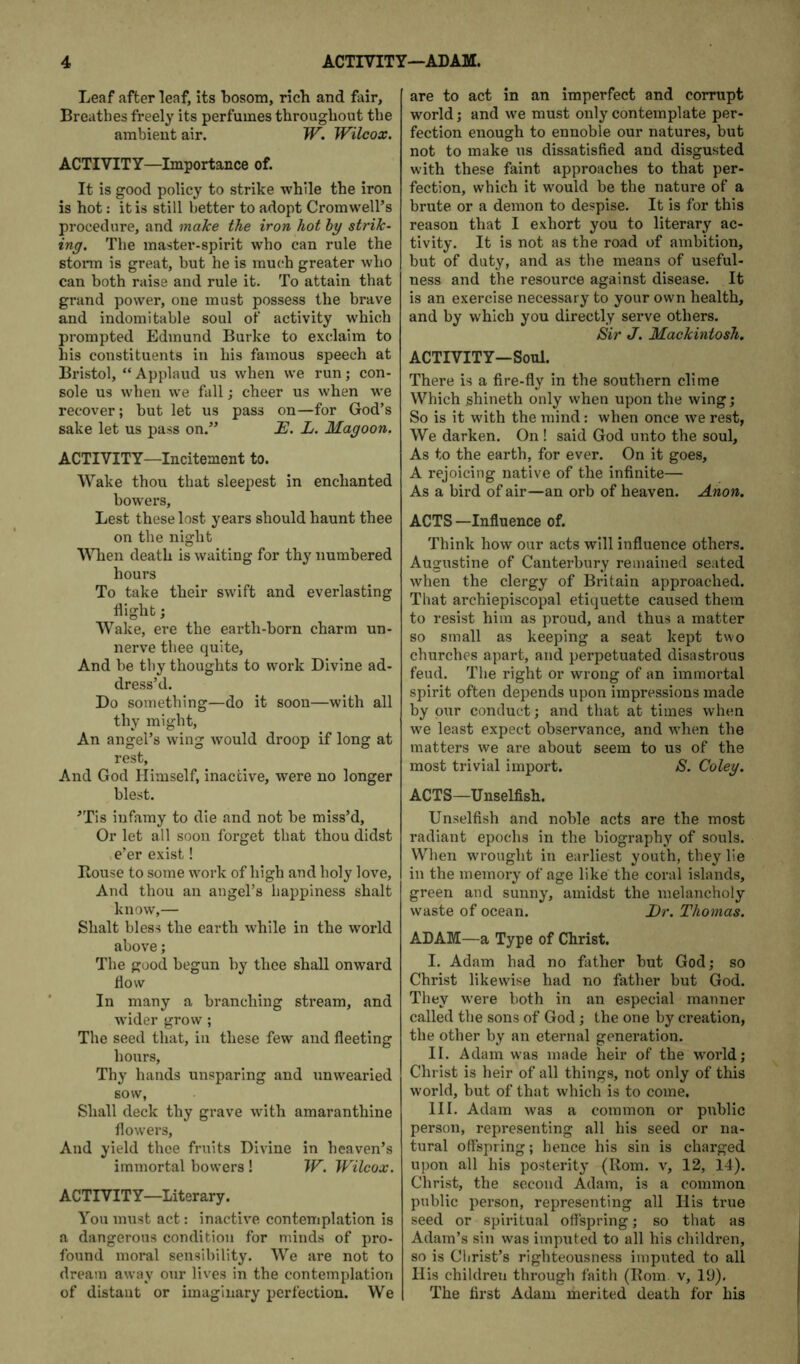 Leaf after leaf, its bosom, rich and fair. Breathes freely its perfumes throughout the ambient air. W. Wilcox. ACTIVITY—Importance of. It is good policy to strike while the iron is hot: it is still better to adopt Cromwell’s procedure, and make the iron hot hy strik- ing. The master-spirit who can rule the stonn is great, but he is much greater who can both raise and rule it. To attain that grand power, one must possess the brave and indomitable soul of activity which prompted Edmund Burke to exclaim to his constituents in his famous speech at Bristol, “ Applaud us when we run; con- sole us when we fall; cheer us when we recover; but let us pass on—for God’s sake let us pass on.” E. L. Magoon, ACTIVITY—Incitement to. Wake thou that sleepest in enchanted bowers. Lest these lost years should haunt thee on the night ■\\Tien death is waiting for thy numbered hours To take their swift and everlasting flight; Wake, ere the earth-born charm un- nerve tbee quite. And be tby thoughts to work Divine ad- dress’d. Do something—do it soon—with all thy might. An angel’s wing would droop if long at rest. And God Himself, inactive, were no longer blest. ’Tis infamy to die and not be miss’d. Or let all soon forget that thou didst e’er exist! Bouse to some work of high and holy love. And thou an angel’s happiness shalt know,— Shalt bless the earth while in the world above; The good begun by thee shall onward flow In many a branching stream, and wider grow ; The seed that, in these few and fleeting hours. Thy hands unsparing and unwearied sow, Shall deck thy grave with amaranthine flowers. And yield thee fruits Divine in heaven’s immortal bowers ! W. Wilcox. ACTIVITY—Literary. You must act: inactive contemplation is a dangerous condition for minds of pro- found moral sensibility. We are not to dream away our lives in the contemplation of distant or imaginary perfection. We are to act in an imperfect and corrupt world j and we must only contemplate per- fection enough to ennoble our natures, but not to make us dissatisfied and disgusted with these faint approaches to that per- fection, which it would be the nature of a brute or a demon to despise. It is for this reason that I exhort you to literary ac- tivity. It is not as the road of ambition, but of duty, and as the means of useful- ness and the resource against disease. It is an exercise necessary to your own health, and by which you directly serve others. Sir J. Mackintosh. ACTIVITY—Soul. There is a fire-fly in the southern clime Which ghineth only when upon the wing; So is it with the mind: when once we rest, We darken. On ! said God unto the soul. As to the earth, for ever. On it goes, A rejoicing native of the infinite— As a bird of air—an orb of heaven. Anon. ACTS —Influence of. Think how our acts will influence others. Augustine of Canterbury remained seated when the clergy of Britain approached. That archiepiscopal etiquette caused them to resist him as proud, and thus a matter so small as keeping a seat kept two churches apart, and perpetuated disastrous feud. Tlie right or wrong of an immortal spirit often depends upon impressions made by pur conduct; and that at times when we least expect observance, and when the matters we are about seem to us of the most trivial import. S. Coley. ACTS—Unselfish. Unselfish and noble acts are the most radiant epochs in the biography of souls. Wlien wrought in earliest youth, they lie in the memory of age like the coral islands, green and sunny, amidst the melancholy waste of ocean. Er. Thomas. ADAM—a Type of Christ. I. Adam had no father but God; so Christ likewise had no father but God. They were both in an especial manner called the sons of God; the one by creation, the other by an eternal generation. II. Adam was made heir of the world; Christ is heir of all things, not only of this world, but of that which is to come. III. Adam was a common or public person, representing all his seed or na- tural offspring; hence his sin is charged upon all his posterity (Rom. v, 12, 14). Christ, the second Adam, is a common public person, representing all His true seed or spiritual offspring; so that as Adam’s sin was imputed to all his children, so is Christ’s righteousness imputed to all His children through faith (Bom. v, 19), The first Adam merited death for his