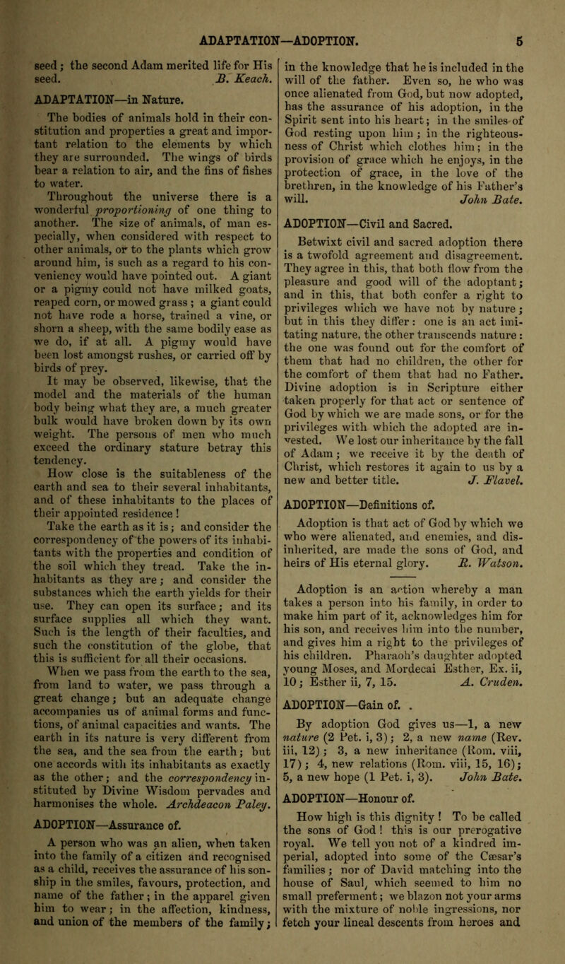 seed; the second Adam merited life for His seed. B. Keach. ADAPTATION—in Nature. The bodies of animals hold in their con- stitution and properties a great and impor- tant relation to the elements by which they are surrounded. The wings of birds bear a relation to air, and the fins of fishes to water. Throughout the universe there is a wonderful proportioning of one thing to another. The size of animals, of man es- pecially, when considered with respect to other animals, or to the plants which grow around him, is such as a regard to his con- veniency would have pointed out. A giant or a pigmy could not have milked goats, reaped corn, or mowed grass ; a giant could not have rode a horse, trained a vine, or shorn a sheep, with the same bodily ease as we do, if at all. A pigmy would have been lost amongst rushes, or carried off by birds of prey. It may be observed, likewise, that the model and the materials of the human body being what they are, a much greater bulk would have broken down by its own weight. The persons of men who much exceed the ordinary stature betray this tendency. How close is the suitableness of the earth and sea to their several inhabitants, and of these inhabitants to the places of their appointed residence! Take the earth as it is; and consider the correspondency of the powers of its inhabi- tants with the properties and condition of the soil which they tread. Take the in- habitants as they are; and consider the substances which the earth yields for their use. They can open its surface; and its surface supplies all which they want. Such is the length of their faculties, and such the constitution of the globe, that this is sufficient for all their occasions. When we pass from the earth to the sea, from land to water, we pass through a great change; but an adequate change accompanies us of animal forms and func- tions, of animal capacities and wants. The earth in its nature is very different from the sea, and the sea from the earth; but one accords with its inhabitants as exactly as the other; and the correspondency vo.- stituted by Divine Wisdom pervades and harmonises the whole. Archdeacon Baley. ADOPTION—Assurance of. A person who was an alien, when taken into the family of a citizen and recognised as a child, receives the assurance of his son- ship in the smiles, favours, protection, and name of the father; in the apparel given him to wear; in the affection, kindness, and union of the members of the family; in the knowledge that he is included in the will of the father. Even so, he who was once alienated from God, but now adopted, has the assurance of his adoption, in the Spirit sent into his heart; in the smiles-of God resting upon him ; in the righteous- ness of Christ which clothes him; in the provision of grace which he enjoys, in the protection of grace, in the love of the brethren, in the knowledge of his Father’s will. John Bate. ADOPTION—Civil and Sacred. Betwixt civil and sacred adoption there is a twofold agreement and disagreement. They agree in this, that both flow from the pleasure and good will of the adoptant; and in this, that both confer a right to privileges which we have not by nature; but in this they differ : one is an act imi- tating nature, the other transcends nature: the one was found out for the comfort of them that had no children, the other for the comfort of them that had no Father. Divine adoption is in Scripture either taken properly for that act or sentence of God by which we are made sons, or for the privileges with which the adopted are in- vested. We lost our inheritance by the fall of Adam; we receive it by the death of Christ, which restores it again to us by a new and better title. J. Flavel. ADOPTION—Definitions of. Adoption is that act of God by which we who were alienated, and enemies, and dis- inherited, are made the sons of God, and heirs of His eternal glory. R. Watson. Adoption is an action whereby a man takes a person into his family, in order to make him part of it, acknowledges him for his son, and receives him into the number, and gives him a right to the privileges of his children. Pharaoh’s daughter adopted young Moses, and Mordecai Esther, Ex. ii, 10; Esther ii, 7, 15. A. Cruden. ADOPTION—Gain of. . By adoption God gives us—1, a new nature (2 Pet. i, 3); 2, a new name (Rev. iii, 12) ; 3, a new inheritance (Rom. viii, 17); 4, new relations (Rom. viii, 15, 16); 5, a new hope (1 Pet. i, 3). John Bate. ADOPTION—Honour of. How high is this dignity ! To be called the sons of God ! this is our prerogative royal. We tell you not of a kindred im- perial, adopted into some of the Caesar’s families ; nor of David matching into the house of Saul^ which seemed to him no small preferment; we blazon not your arms with the mixture of noble ingressions, nor fetch your lineal descents from heroes and