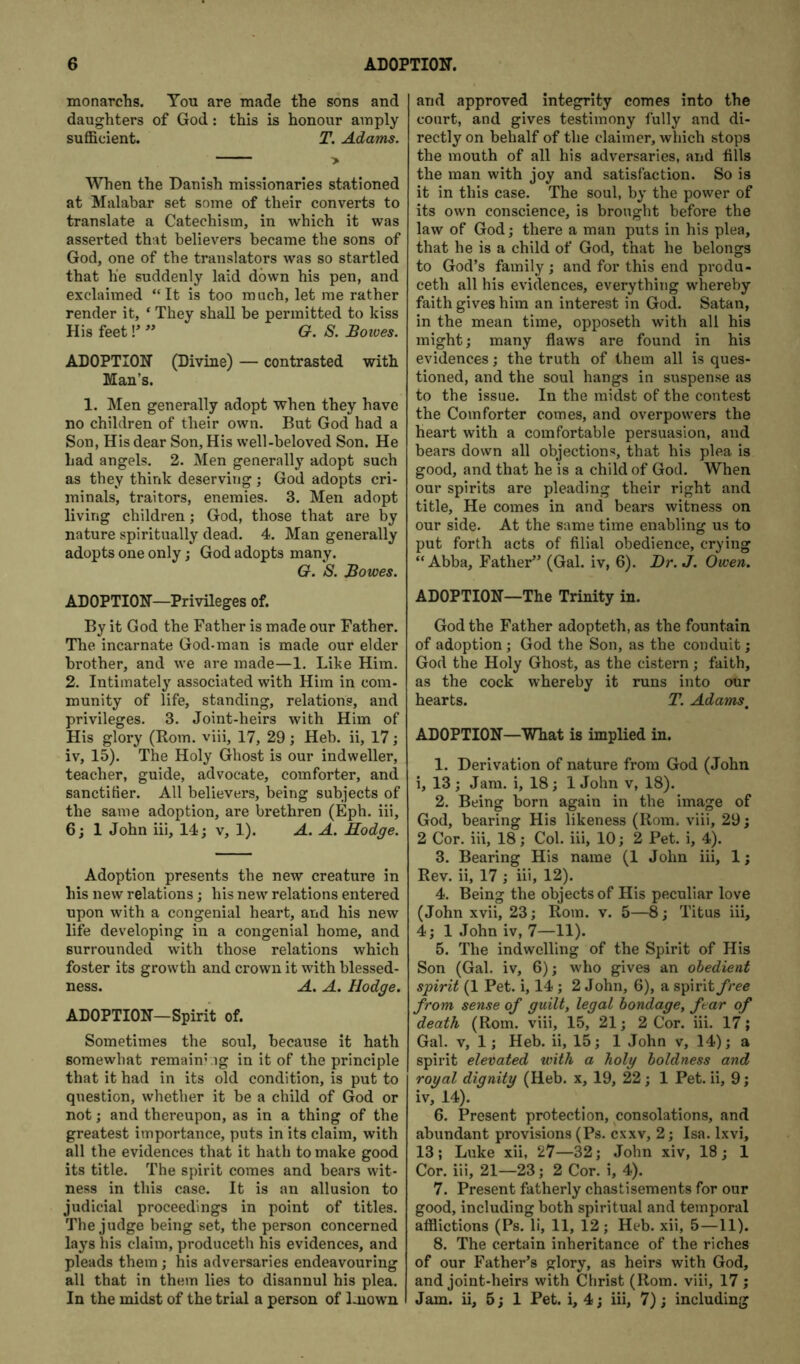 monarchs. You are made the sons and daughters of God: this is honour amply sufficient. T. Adams. When the Danish missionaries stationed at Malabar set some of their converts to translate a Catechism, in which it was asserted that believers became the sons of God, one of the translators was so startled that he suddenly laid down his pen, and exclaimed “It is too much, let me rather render it, ‘ They shall be permitted to kiss His feet!’ G. S. Boioes. ADOPTION (Divine) — contrasted with Man’s. 1. Men generally adopt when they have no children of their own. But God had a Son, His dear Son, His well-beloved Son. He had angels. 2. Men generally adopt such as they think deserving; God adopts cri- minals, traitors, enemies. 3. Men adopt living children; God, those that are by nature spiritually dead. 4. Man generally adopts one only; God adopts many. G. S. Bowes. ADOPTION—Privileges of. By it God the Father is made our Father. The incarnate God-man is made our elder brother, and we are made—1. Like Him. 2. Intimately associated with Him in com- munity of life, standing, relations, and privileges. 3. Joint-heirs with Him of His glory (Bom. viii, 17, 29; Heb. ii, 17; iv, 15). The Holy Ghost is our indweller, teacher, guide, advocate, comforter, and sanctifier. All believers, being subjects of the same adoption, are brethren (Eph. iii, 6; 1 John iii, 14; v, 1). A. A. Modge. Adoption presents the new creature in his new relations; his new relations entered upon with a congenial heart, and his new life developing in a congenial home, and surrounded with those relations which foster its growth and crown it with blessed- ness. A. A. Hodge. ADOPTION—Spirit of. Sometimes the soul, because it hath somewhat remain’ig in it of the principle that it had in its old condition, is put to question, whether it be a child of God or not; and thereupon, as in a thing of the greatest importance, puts in its claim, with all the evidences that it hath to make good its title. The spirit comes and bears wit- ness in this case. It is an allusion to judicial proceedings in point of titles. The judge being set, the person concerned lays his claim, produceth his evidences, and pleads them; his adversaries endeavouring all that in them lies to disannul his plea. In the midst of the trial a person of known and approved integrity comes into the court, and gives testimony fully and di- rectly on behalf of the claimer, which stops the mouth of all his adversaries, aiid fills the man with joy and satisfaction. So is it in this case. The soul, by the power of its own conscience, is brought before the law of God; there a man puts in his plea, that he is a child of God, that he belongs to God’s family ; and for this end produ- ceth all his evidences, everything whereby faith gives him an interest in God. Satan, in the mean time, opposeth with all his might; many flaws are found in his evidences; the truth of them all is ques- tioned, and the soul hangs in suspense as to the issue. In the midst of the contest the Comforter comes, and overpowers the heart with a comfortable persuasion, and bears down all objections, that his plea is good, and that he is a child of God. When our spirits are pleading their right and title. He comes in and bears witness on our side. At the same time enabling us to put forth acts of filial obedience, crying “Abba, Father” (Gal. iv, 6). Br. J. Owen. ADOPTION—The Trinity in. God the Father adopteth, as the fountain of adoption; God the Son, as the conduit; God the Holy Ghost, as the cistern; faith, as the cock whereby it runs into our hearts. T. Adams^ ADOPTION—What is implied in. 1. Derivation of nature from God (John i, 13; Jam. i, 18; 1 John v, 18). 2. Being born again in the image of God, bearing His likeness (Rom. viii, 29; 2 Cor. iii, 18; Col. iii, 10; 2 Pet. i, 4). 3. Bearing His name (1 John iii, 1; Rev. ii, 17 ; iii, 12). 4. Being the objects of His peculiar love (John xvii, 23; Rom. v. 5—8; Titus iii, 4; 1 John iv, 7—11). 5. The indwelling of the Spirit of His Son (Gal. iv, 6); who gives an obedient spirit (1 Pet. i, 14 ; 2 John, 6), a spirit free from sense of guilt, legal bondage, ftar of death (Rom. viii, 15, 21; 2 Cor. iii. 17; Gal. V, 1; Heb. ii, 15; 1 John v, 14); a spirit elevated with a holy boldness and royal dignity (Heb. x, 19, 22; 1 Pet. ii, 9; iv, 14). 6. Present protection, consolations, and abundant provisions (Ps. cxxv, 2; Isa. Ixvi, 13; Luke xii, 27—32; John xiv, 18; 1 Cor. iii, 21—23; 2 Cor. i, 4). 7. Present fatherly chastisements for our good, including both spiritual and temporal afflictions (Ps. li, 11, 12; Heb. xii, 5—11). 8. The certain inheritance of the riches of our Father’s glory, as heirs with God, and joint-heirs with Christ (Rom. viii, 17 ; Jam. ii, 5; 1 Pet. i, 4; iii, 7); including