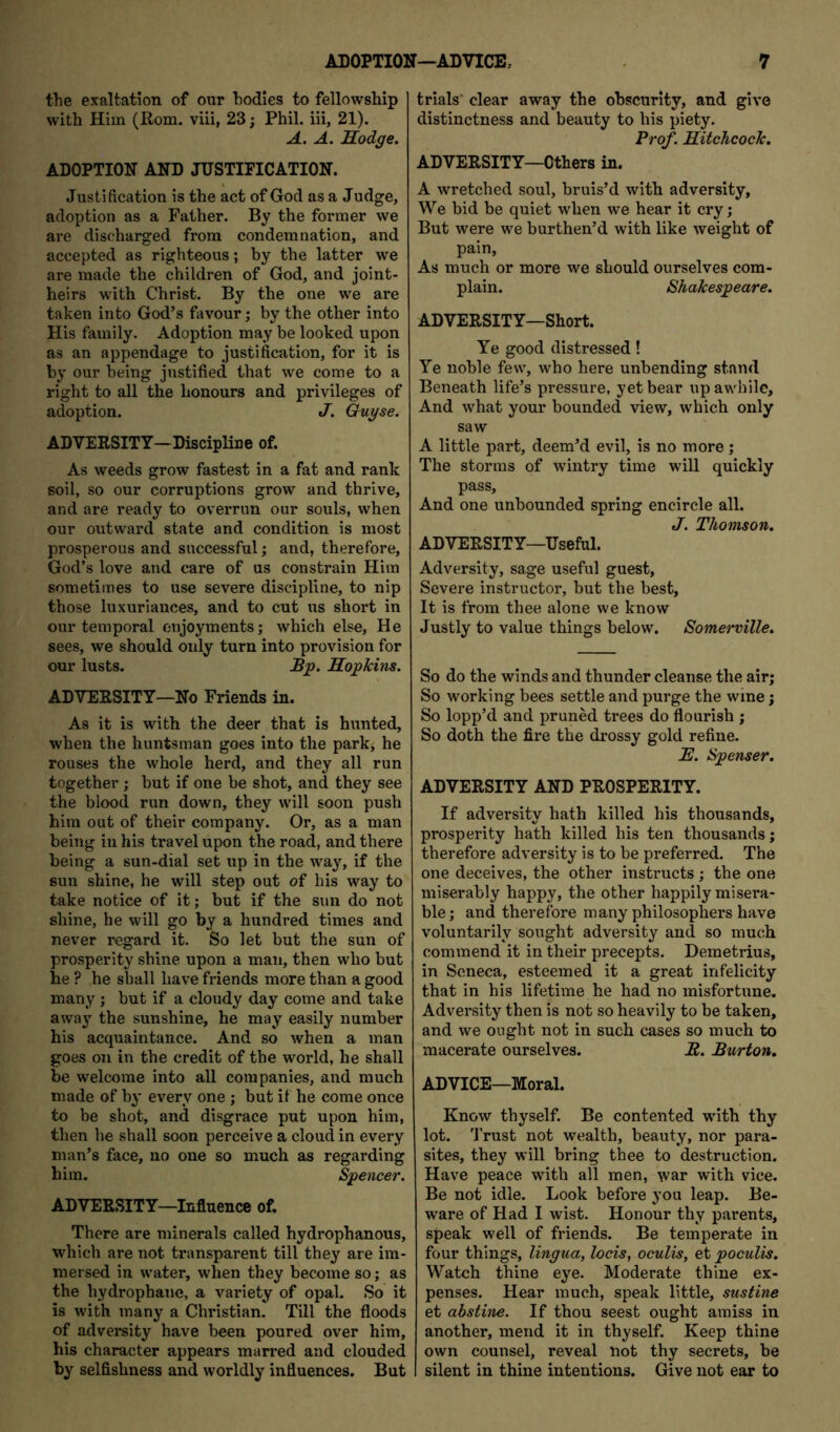 ADOPTION—ADVICE, the exaltation of our bodies to fellowship with Him (Rom. viii, 23; Phil, iii, 21). A. A. Sodge. ADOPTION AND JUSTIFICATION. Justification is the act of God as a Judge, adoption as a Father. By the former we are discharged from condemnation, and accepted as righteous; by the latter we are made the children of God, and joint- heirs with Christ. By the one we are taken into God’s favour; by the other into His family. Adoption may be looked upon as an appendage to justification, for it is by our being justified that we come to a right to all the honours and privileges of adoption. J. Guyse. ADVERSITY—Discipline of. As weeds grow fastest in a fat and rank soil, so our corruptions grow and thrive, and are ready to overrun our souls, when our outward state and condition is most prosperous and successful; and, therefore, God’s love and care of us constrain Him sometimes to use severe discipline, to nip those luxuriances, and to cut us short in our temporal enjoyments; which else, He sees, we should only turn into provision for our lusts. Bp. Hopkins. ADVERSITY—No Friends in. As it is with the deer that is hunted, when the huntsman goes into the park; he rouses the whole herd, and they all run together ; but if one be shot, and they see the blood run down, they will soon push him out of their company. Or, as a man being in his travel upon the road, and there being a sun-dial set up in the way, if the sun shine, he will step out of his way to take notice of it; but if the sun do not shine, he will go by a hundred times and never regard it. So let but the sun of prosperity shine upon a man, then who but he ? he shall have friends more than a good many ; but if a cloudy day come and take away the sunshine, he may easily number his acquaintance. And so when a man goes on in the credit of the world, he shall be welcome into all companies, and much made of by every one ; but it he come once to be shot, and disgrace put upon him, then he shall soon perceive a cloud in every man’s face, no one so much as regarding him. Spencer. ADVERSITY—Influence of. There are minerals called hydrophanous, which are not transparent till they are im- mersed in water, when they become so; as the hydrophane, a variety of opal. So it is with many a Christian. Till the floods of advereity have been poured over him, his character appears marred and clouded by selfishness and worldly influences. But 7 trials' clear away the obscurity, and give distinctness and beauty to his piety. Prof. Hitchcock. ADVERSITY—Others in. A wretched soul, bruis’d with adversity. We bid be quiet when we hear it cry; But were we burthen’d with like weight of pain, As much or more we should ourselves com- plain. Shakespeare. ADVERSITY—Short. Ye good distressed! Ye noble few, who here unbending stand Beneath life’s pressure, yet bear up awhile. And what your bounded view, which only saw A little part, deem’d evil, is no more ; The storms of wintry time will quickly pass. And one unbounded spring encircle all. J. Thomson. ADVERSITY—Useful. Adversity, sage useful guest, Severe instructor, but the best. It is from thee alone we know Justly to value things below. Somerville. So do the winds and thunder cleanse the air; So working bees settle and purge the wine; So lopp’d and pruned trees do flourish ; So doth the fire the drossy gold refine. H. Spenser. ADVERSITY AND PROSPERITY. If adversity hath killed his thousands, prosperity hath killed his ten thousands; therefore adversity is to be preferred. The one deceives, the other instructs; the one miserably happy, the other happily misera- ble; and therefore many philosophers have voluntarily sought adversity and so much commend it in their precepts. Demetrius, in Seneca, esteemed it a great infelicity that in his lifetime he had no misfortune. Adversity then is not so heavily to be taken, and we ought not in such cases so much to macerate ourselves. B. Burton. ADVICE—Moral. Know thyself. Be contented with thy lot. 'J’rust not wealth, beauty, nor para- sites, they will bring thee to destruction. Have peace with all men, war with vice. Be not idle. Look before you leap. Be- ware of Had I wist. Honour thy parents, speak well of friends. Be temperate in four things, lingua, locis, oculis, et poculis. Watch thine eye. Moderate thine ex- penses. Hear much, speak little, sustine et ahstine. If thou seest ought amiss in another, mend it in thyself. Keep thine own counsel, reveal not thy secrets, be silent in thine intentions. Give not ear to