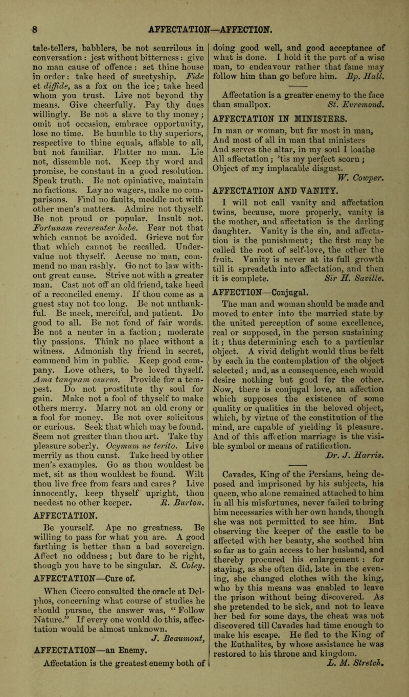 tale-tellers, babblers, be not scurrilous in conversation : jest without bitterness: give no man cause of offence : set thine house in order: take heed of suretyship. Fide et diffide, as a fox on the ice; take heed whom you trust. Live not beyond thy means. Give cheerfully. Pay thy dues willingly. Be not a slave to thy money; omit not occasion, embrace opportunity, lose no time. Be humble to thy superiors, respective to thine equals, aflable to all, but not familiar. Flatter no man. Lie not, dissemble not. Keep thy word and promise, be constant in a good resolution. Speak truth. Be not opiniative, maintain no factions. Lay no wagers, make no com- parisons. Find no faults, meddle not with other men’s matters. Admire not thyself. Be not proud or popular. Insult not. Fortunam reverenter Kobe. Fear not that which cannot be avoided. Grieve not for that which cannot be recalled. Under- value not thyself. Accuse no man, com- mend no man rashly. Go not to law with- out great cause. Strive not with a greater man. Cast not off an old friend, take heed of a reconciled enemy. If thou come as a guest stay not too long. Be not unthank- ful. Be meek, merciful, and patient. Do good to all. Be not fond of fair words. Be not a neuter in a faction; moderate thy passions. Think no place without a witness. Admonish thy friend in secret, commend him in public. Keep good com- pany. Love others, to be loved thyself. Ama tanquam osurus. Provide for a tem- pest. Do not prostitute thy soul for gain. Make not a fool of thyself to make others merry. Marry not an old crony or a fool for money. Be not over solicitous or curious. Seek that which may be found. Seem not greaiter than thou art. Take thy pleasure soberly. Ocymum ne terito. Live merrily as thou canst. Take heed by other men’s examples. Go as thou wouldest be met, sit as thou wouldest be found. Wilt thou live free from fear’s and cares ? Live innocently, keep thyself upright, thou needest no other keeper. E. Burton. AFFECTATION. Be yourself. Ape no greatness. Be willing to pass for what you are. A good farthing is better than a bad sovereign. Afiect no oddness; but dare to be right, though you have to be singular. S. Coley. AFFECTATION—Cure of. When Cicero consulted the oracle at Del- phos, concerning what course of studies he should pursue, the answer was, “ Follow Nature.” If every one would do this, affec- tation would be almost unknown. J. Beaumont, AFFECTATION—an Enemy. Affectation is the greatest enemy both of doing good well, and good acceptance of what is done. I hold it the part of a wise man, to endeavour rather that fame may follow him than go before him. Bp. Hall. Affectation is a greater enemy to the face than smallpox. St. Evremond. AFFECTATION IN MINISTERS. In man or woman, but far most in man. And most of all in man that ministers And serves the altar, in my soul I loathe All affectation; ’tis my perfect scorn; Object of my implacable disgust. W. Cowper. AFFECTATION AND VANITY. I will not call vanity and affectation twins, because, more properly, vanity is the mother, and affectation is the darling daughter. Vanity is the sin, and affecta- tion is the punishment; the first may be called the root of self-love, the other the fruit. Vanity is never at its full growth till it spreadeth into affectation, and then it is complete. Sir H. Saville. AFFECTION—Conjugal. The man and woman should be made and moved to enter into the married state by the united perception of some excellence, real or supposed, in the person sustaining it; thus determining each to a particular object. A vivid delight would thus be felt by each in the contemplation of the object selected; and, as a consequence, each Avould desire nothing but good for the other. Now, there is conjugal love, an affection which supposes the existence of some quality or qualities in the beloved object, which, by virtue of the constitution of the mind, are capable of yielding it pleasure. And of this affection marriage is the visi- ble symbol or means of ratification. Hr. J. Harris. Cavades, King of the Persians, being de- posed and imprisoned by his subjects, his queen, who alone remained attached to him in all his misfortunes, never failed to bring him necessaries with her own hands, though she was not permitted to see him. But observing the keeper of the castle to be affected with her beauty, she soothed him so far as to gain access to her husband, and thereby procured his enlargement : for staying, as she often did, late in the even- ing, she changed clothes with the king, who by this means was enabled to leave the prison without being discovered. As she pretended to be sick, and not to leave her bed for some days, the cheat was not discovered till Cavades had time enough to make his escape. He fled to the King of the Euthalites, by whose assistance he was restored to his throne and kingdom. X. M. Stretch,