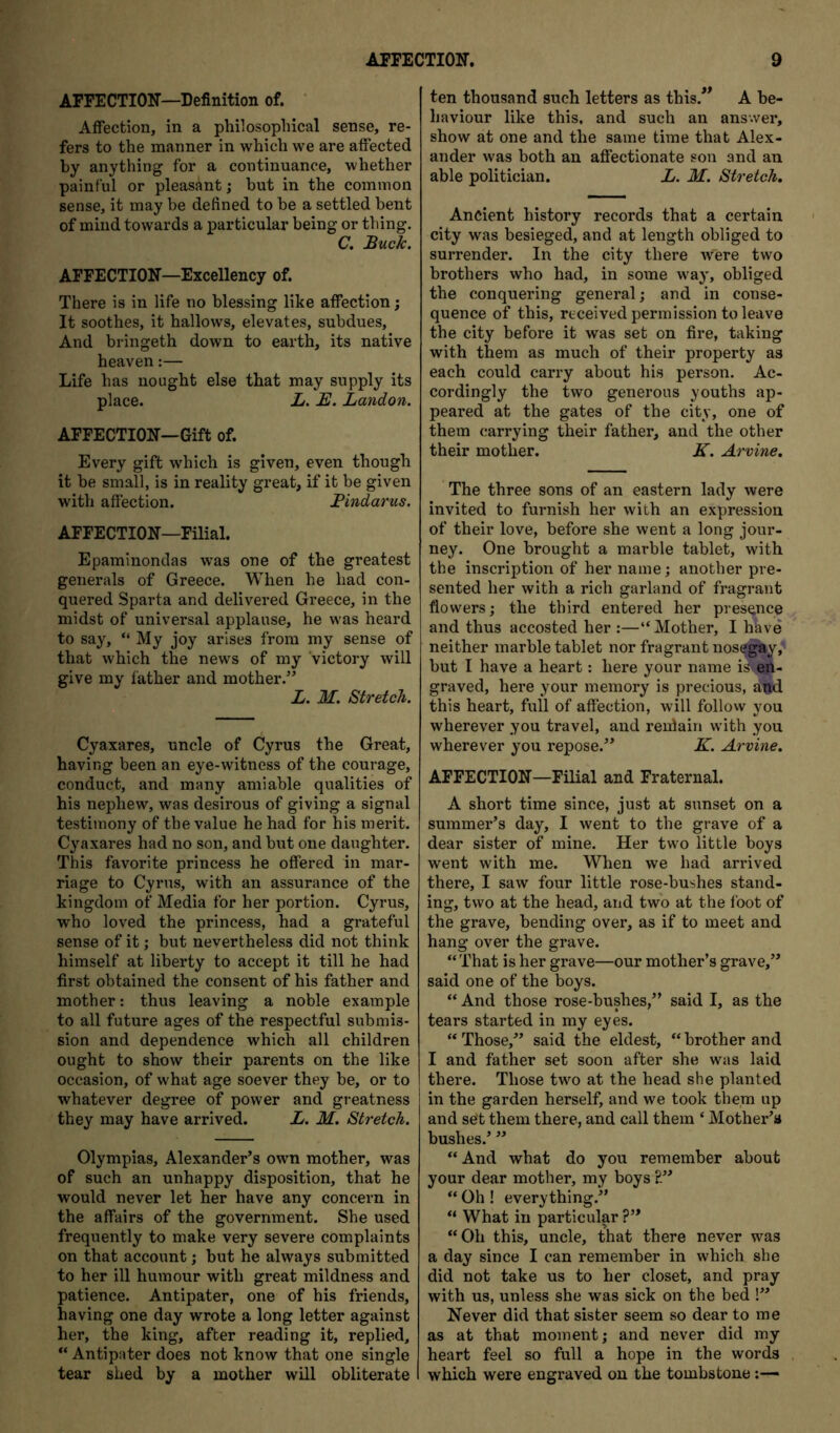 AFFECTION—Definition of. ' Affection, in a philosopliical sense, re- fers to the manner in which we are affected by anything for a continuance, whether painf ul or pleasant; but in the common sense, it may be defined to be a settled bent of mind towards a particular being or thing. C, Buck. AFFECTION—Excellency of. There is in life no blessing like affection; It soothes, it hallows, elevates, subdues. And bringeth down to earth, its native heaven:— Life has nought else that may supply its place. L. B. Landon. AFFECTION—Gift of. Every gift which is given, even though it be small, is in reality great, if it be given with affection. Bindarus. AFFECTION—Filial. Epaminondas was one of the greatest generals of Greece. When he had con- quered Sparta and delivered Greece, in the midst of universal applause, he was heard to say, “ My joy arises from my sense of that which the news of my victory will give my father and mother.” L. M. Stretch. Cyaxares, uncle of Cyrus the Great, having been an eye-witness of the courage, conduct, and many amiable qualities of his nephew, was desirous of giving a signal testimony of the value he had for his merit. Cyaxares had no son, and but one daughter. This favorite princess he offered in mar- riage to Cyrus, with an assurance of the kingdom of Media for her portion. Cyrus, who loved the princess, had a grateful sense of it; but nevertheless did not think himself at liberty to accept it till he had first obtained the consent of his father and mother: thus leaving a noble example to all future ages of the respectful submis- sion and dependence which all children ought to show their parents on the like occasion, of what age soever they be, or to whatever degree of power and greatness they may have arrived. L. M. Stretch. Olympias, Alexander’s own mother, was of such an unhappy disposition, that he would never let her have any concern in the affairs of the government. She used frequently to make very severe complaints on that account j but he always submitted to her ill humour with great mildness and patience. Antipater, one of his friends, having one day wrote a long letter against her, the king, after reading it, replied, “ Antipater does not know that one single tear shed by a mother will obliterate ten thousand such letters as this.*^ A be- haviour like this, and such an answer, show at one and the same time that Alex- ander was both an affectionate son and au able politician. L. M. Stretch. Ancient history records that a certain city was besieged, and at length obliged to surrender. In the city there were two brothers who had, in some way, obliged the conquering general; and in conse- quence of this, received permission to leave the city before it was set on fire, taking with them as much of their property as each could carry about his person. Ac- cordingly the two generous youths ap- peared at the gates of the city, one of them carrying their father, and the other their mother. K. Arvine. The three sons of an eastern lady were invited to furnish her with an expression of their love, before she went a long jour- ney. One brought a marble tablet, with the inscription of her name; another pre- sented her with a rich garland of fragrant flowers; the third entered her presence and thus accosted her :—“Mother, I hhve neither marble tablet nor fragrant noseg*y, but I have a heart: here your name is-en- graved, here your memory is precious, aM this heart, full of affection, will follovv you wherever you travel, and reulain with you wherever you repose.” K. Arvine, AFFECTION—Filial and Fraternal. A short time since, just at sunset on a summer’s day, I went to the grave of a dear sister of mine. Her two little boys went with me. When we had arrived there, I saw four little rose-bushes stand- ing, two at the head, and two at the foot of the grave, bending over, as if to meet and hang over the grave. “That is her grave—our mother’s grave,” said one of the boys. “ And those rose-bushes,” said I, as the tears started in my eyes. “Those,” said the eldest, “brother and I and father set soon after she was laid there. Those two at the head she planted in the garden herself, and we took them up and set them there, and call them ‘ Mother’s bushes.’ ” “ And what do you remember about your dear mother, my boys “ Oh ! everything.” “ What in particulp ?” “Oh this, uncle, that there never was a day since I can remember in which she did not take us to her closet, and pray with us, unless she was sick on the hed !” Never did that sister seem so dear to me as at that moment; and never did my heart feel so full a hope in the words which were engraved on the tombstone
