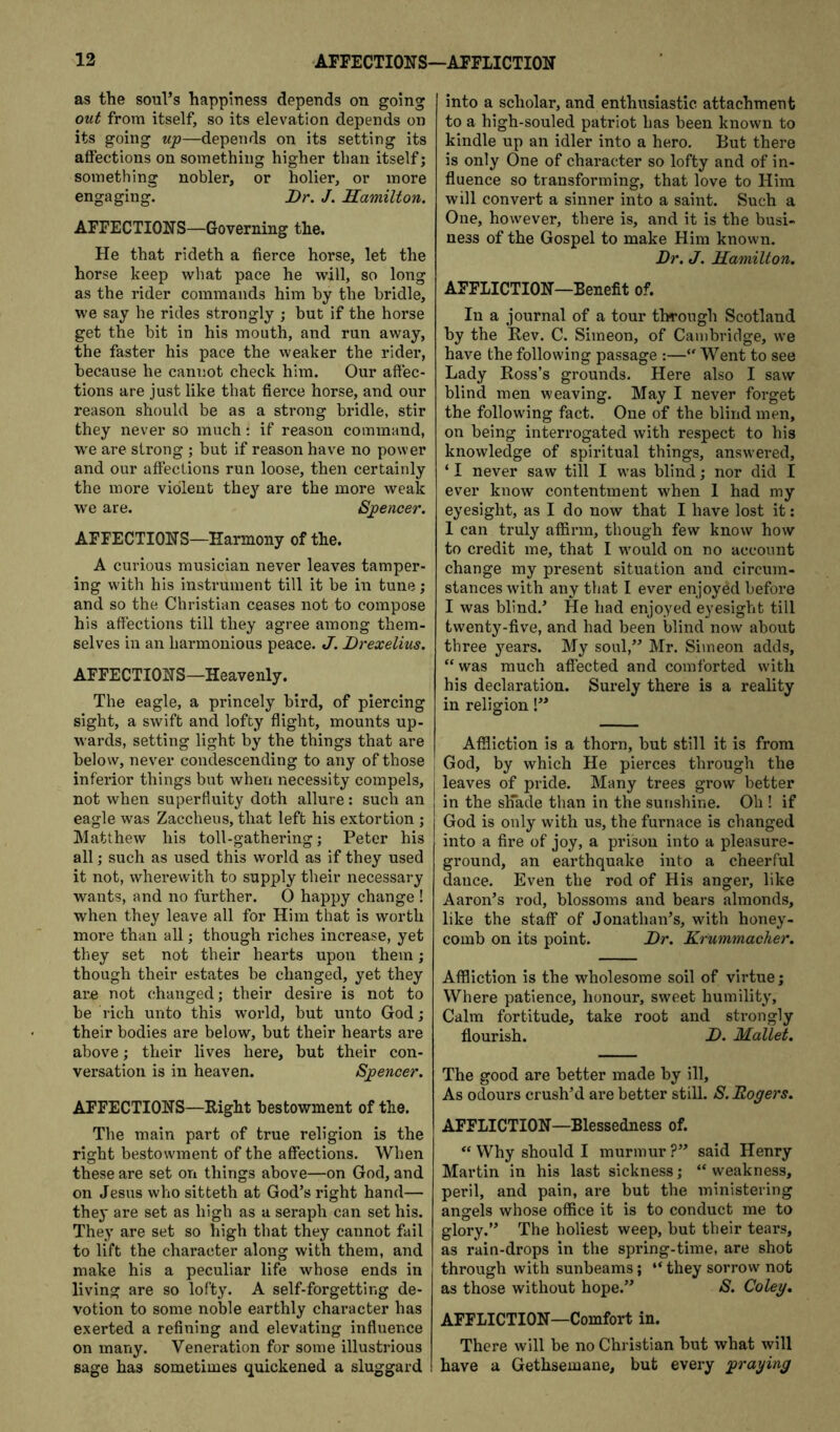 as the soul’s happiness depends on going out from itself, so its elevation depends on its going wp—depends on its setting its affections on something higher than itself; something nobler, or holier, or more engaging. Dr. J. Hamilton. AFFECTIONS—Governing the. He that rideth a fierce horse, let the horse keep what pace he will, so long as the rider commands him by the bridle, we say he rides strongly ; but if the horse get the bit in his mouth, and run away, the faster his pace the weaker the rider, because he cannot check him. Our affec- tions are just like that fierce horse, and our reason should be as a strong bridle, stir they never so much: if reason command, we are strong ; but if reason have no power and our affections run loose, then certainly the more violent they are the more weak we are. Spencer. AFFECTIONS—Harmony of the. A curious musician never leaves tamper- ing with his instrument till it be in tune; and so the Christian ceases not to compose his affections till they agree among them- selves in an harmonious peace. J. Drexelius. AFFECTIONS—Heavenly. The eagle, a princely bird, of piercing sight, a swift and lofty flight, mounts up- wards, setting light by the things that are below, never condescending to any of those inferior things but when necessity compels, not when superfluity doth allure: such an eagle was Zaccheus, that left his extortion ; Matthew his toll-gathering; Peter his all; such as used this world as if they used it not, wherewith to supply their necessary wants, and no further. 0 happy change ! when they leave all for Him that is worth more than all; though riches increase, yet they set not their hearts upon them; though their estates be changed, yet they are not changed; their desire is not to be rich unto this world, but unto God; their bodies are below, but their hearts are above; their lives here, but their con- versation is in heaven. Spencer. AFFECTIONS—Right bestowment of the. The main part of true religion is the right bestowment of the affections. When these are set on things above—on God, and on Jesus who sitteth at God’s right hand— they are set as high as a seraph can set his. They are set so high that they cannot fail to lift the character along with them, and make his a peculiar life whose ends in living are so lofty. A self-forgetting de- votion to some noble earthly character has exerted a refining and elevating influence on many. Veneration for some illustrious sage has sometimes quickened a sluggard into a scholar, and enthusiastic attachment to a high-souled patriot has been known to kindle up an idler into a hero. But there is only One of character so lofty and of in- fluence so transforming, that love to Him will convert a sinner into a saint. Such a One, however, there is, and it is the busi- ness of the Gospel to make Him known. Dr. J. Hamilton. AFFLICTION—Benefit of. In a journal of a tour through Scotland by the Rev. C. Simeon, of Cambridge, we have the following passage :—Went to see Lady Ross’s grounds. Here also I saw blind men weaving. May I never forget the following fact. One of the blind men, on being interrogated with respect to his knowledge of spiritual things, answered, ‘ I never saw till I was blind; nor did I ever know contentment when 1 had my eyesight, as I do now that I have lost it: 1 can truly affirm, though few know how to credit me, that I would on no account change my present situation and circum- stances with any that I ever enjoyed before I was blind.’ He had enjoyed eyesight till twenty-five, and had been blind now about three years. My soul,” Mr. Simeon adds, “ was much affected and comforted with his declaration. Surely there is a reality in religion!” Affliction is a thorn, but still it is from God, by which He pierces through the leaves of pride. Many trees grow better in the slTade than in the sunshine. Oh ! if God is only with us, the furnace is changed into a fire of joy, a prison into a pleasure- ground, an earthquake into a cheerful dance. Even the rod of His anger, like Aaron’s rod, blossoms and bears almonds, like the staff of Jonathan’s, with honey- comb on its point. Dr. Krummacher. Affliction is the wholesome soil of virtue; Where patience, honour, sweet humility. Calm fortitude, take root and strongly flourish. D. Mallet. The good are better made by ill. As odours crush’d are better still. S. Rogers. AFFLICTION—Blessedness of. “ Why should I murmur ?” said Henry Martin in his last sickness; “weakness, peril, and pain, are but the ministering angels whose office it is to conduct me to glory.” The holiest weep, but their tears, as rain-drops in the spring-time, are shot through with sunbeams; “ they sorrow not as those without hope.” S. Coleg, AFFLICTION—Comfort in. There will be no Christian hut what will have a Gethsemane, but every praging