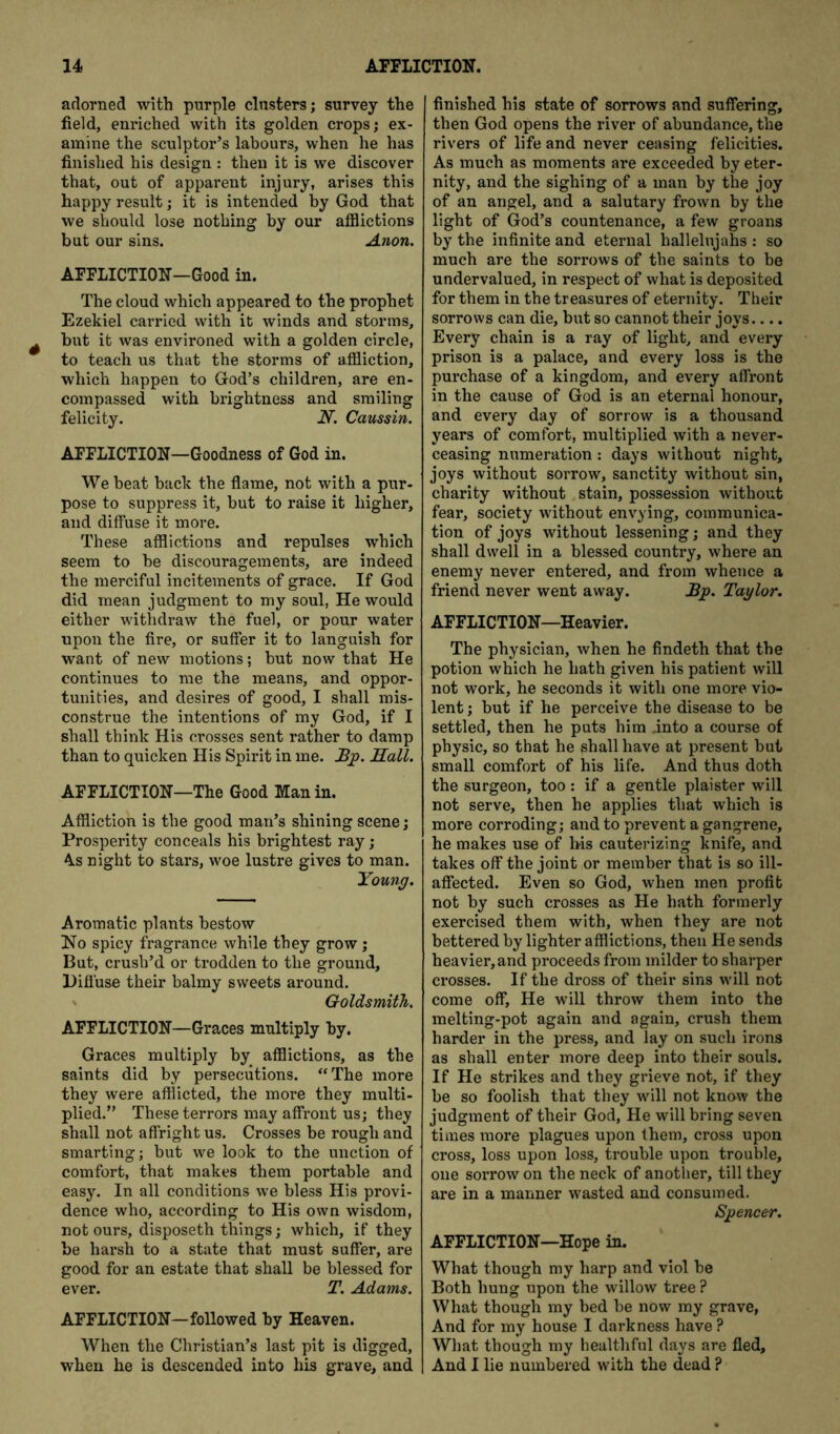 adorned with purple clusters; survey the field, enriched with its golden crops; ex- amine the sculptor’s labours, when he has finished his design : then it is we discover that, out of apparent injury, arises this happy result; it is intended by God that we should lose nothing by our afflictions but our sins. Anon. AFFLICTION—Good in. The cloud which appeared to the prophet Ezekiel carried with it winds and storms, but it was environed with a golden circle, to teach us that the storms of affliction, which happen to God’s children, are en- compassed with brightness and smiling felicity. N. Caussin. AFFLICTION—Goodness of God in. We beat back the flame, not with a pur- pose to suppress it, but to raise it higher, and diffuse it more. These afflictions and repulses which seem to be discouragements, are indeed the merciful incitements of grace. If God did mean judgment to my soul, He would either withdraw the fuel, or pour water upon the fire, or suffer it to languish for want of new motions; but now that He continues to me the means, and oppor- tunities, and desires of good, I shall mis- construe the intentions of my God, if I shall think His crosses sent rather to damp than to quicken His Spirit in me. Bjp. Hall. AFFLICTION—The Good Man in. Affliction is the good man’s shining scene; Prosperity conceals his brightest ray; A.S night to stars, woe lustre gives to man. Young. Aromatic plants bestow !No spicy fragrance while they grow; But, crush’d or trodden to the ground, Hifl'use their balmy sweets around. Goldsmith. AFFLICTION—Graces multiply by. Graces multiply by afflictions, as the saints did by persecutions. “The more they were afflicted, the more they multi- plied.” These terrors may affront US; they shall not affright us. Crosses be rough and smarting; but we look to the unction of comfort, that makes them portable and easy. In all conditions we bless His provi- dence who, according to His own wisdom, not ours, disposeth things; which, if they be harsh to a state that must suffer, are good for an estate that shall be blessed for ever. T. Adams. AFFLICTION—followed by Heaven. When the Christian’s last pit is digged, when he is descended into his grave, and finished his state of sorrows and suffering, then God opens the river of abundance, the rivers of life and never ceasing felicities. As much as moments are exceeded by eter- nity, and the sighing of a man by the joy of an angel, and a salutary frown by the light of God’s countenance, a few groans by the infinite and eternal hallelujahs : so much are the sorrows of the saints to be undervalued, in respect of what is deposited for them in the treasures of eternity. Their sorrows can die, but so cannot their joys.... Every chain is a ray of light, and every prison is a palace, and every loss is the purchase of a kingdom, and every affront in the cause of God is an eternal honour, and every day of sorrow is a thousand years of comfort, multiplied with a never- ceasing numeration: days without night, joys without sorrow, sanctity without sin, charity without stain, possession without fear, society without envying, communica- tion of joys without lessening; and they shall dwell in a blessed country, where an enemy never entered, and from whence a friend never went away. Bp. Taylor. AFFLICTION—Heavier. The physician, when he findeth that the potion which he hath given his patient will not work, he seconds it with one more vio- lent ; but if he perceive the disease to be settled, then he puts him into a course of physic, so that he shall have at present but small comfort of his life. And thus doth the surgeon, too: if a gentle plaister will not serve, then he applies that which is more corroding; and to prevent a gangrene, he makes use of his cauterizing knife, and takes off the joint or member that is so ill- affected. Even so God, when men profit not by such crosses as He hath formerly exercised them with, when they are not bettered by lighter afflictions, then He sends heavier, and proceeds from milder to sharper crosses. If the dross of their sins will not come off, He will throw them into the melting-pot again and again, crush them harder in the press, and lay on such irons as shall enter more deep into their souls. If He strikes and they grieve not, if they be so foolish that they will not know the judgment of their God, He will bring seven times more plagues upon them, cross upon cross, loss upon loss, trouble upon trouble, one sorrow on the neck of another, till they are in a manner wasted and consumed. Spencer. AFFLICTION—Hope in. What though my harp and viol be Both hung upon the willow tree ? What though my bed be now my grave, And for my house I darkness have ? What though my healthful days are fled. And I lie numbered with the dead ?