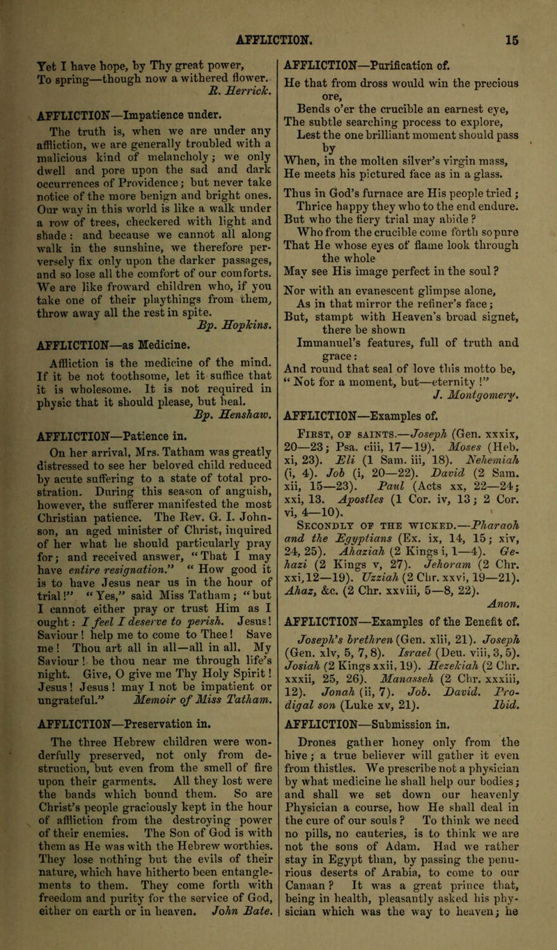 Yet I have hope, hy Thy great power. To spring—though now a withered flower. R. Herricic. AFFLICTION—Impatience under. The truth is, when we are under any affliction, we are generally troubled with a malicious kind of melancholy; we only dwell and pore upon the sad and dark occurrences of Providence; but never take notice of the more benign and bright ones. Our way in this world is like a walk under a row of trees, checkered with light and shade : and because we cannot all along walk in the sunshine, we therefore per- versely fix only upon the darker passages, and so lose all the comfort of our comforts. We are like froward children who, if you take one of their playthings from them, throw away all the rest in spite. Bp. HopTcins. AFFLICTION—as Medicine. Affliction is the medicine of the mind. If it be not toothsoine, let it suffice that it is wholesome. It is not required in physic that it should please, but heal. Bp. Henshaw. AFFLICTION—Patience in. On her arrival, Mrs. Tatham was greatly distressed to see her beloved child reduced by acute suffering to a state of total pro- stration. During this season of anguish, however, the sufferer manifested the most Christian patience. The Rev. G. I. John- son, an aged minister of Christ, inquired of her what he should particularly pray for; and received answer, “That I may have entire resignation.** “ How good it is to have Jesus near us in the hour of trial V* “ Yes,” said Miss Tatham; “ but I cannot either pray or trust Him as I ought: I feel I deserve to perish. Jesus! Saviour ! help me to come to Thee! Save me ! Thou art all in all—all in all. My Saviour! be thou near me through life’s night. Give, 0 give me Thy Holy Spirit! Jesus! Jesus! may I not be impatient or ungrateful.” Memoir of Miss Tatham. AFFLICTION—Preservation in. The three Hebrew children were won- derfully preserved, not only from de- struction, but even from the smell of fire upon their garments. All they lost were the bands which bound them. So are Christ’s people graciously kept in the hour of affliction from the destroying power of their enemies. The Son of God is with them as He was with the Hebrew worthies. They lose nothing but the evils of their nature, which have hitherto been entangle- ments to them. They come forth with freedom and purity for the service of God, either on earth or in heaven. John Bate. AFFLICTION—Purification of. He that from dross would win the precious ore. Bends o’er the crucible an earnest eye, The subtle searching process to explore. Lest the one brilliant moment should pass When, in the molten silver’s virgin mass. He meets his pictured face as in a glass. Thus in God’s furnace are His people tried; Thrice happy they who to the end endure. But who the fiery trial may abide ? Who from the crucible come forth sopure That He w'hose eyes of flame look through the w'hole May see His image perfect in the soul ? Nor with an evanescent glimpse alone. As in that mirror the refiner’s face; But, stampt with Heaven’s broad signet, there be shown Immanuel’s features, full of truth and grace; And round that seal of love this motto be, “ Not for a moment, but—eternity !” J. Montgomery. AFFLICTION—Examples of. Fiest, op saints.—Joseph (Gen. xxxix, 20—23; Psa. dii, 17—19). Moses (Heb. xi, 23). Eli (1 Sam. iii, 18). Eehemiah (i, 4). Joh (i, 20—22). David (2 Sam. xii, 15—23). Paul (Acts xx, 22—24; xxi, 13. Apostles (1 Cor. iv, 13; 2 Cor. vi, 4—10). • Secondly op the wicked.—Pharaoh and the Egyptians (Ex. ix, 14, 15; xiv, 24, 25). Ahaziah (2 Kings i, 1—4). Ge~ hazi (2 Kings v, 27). Jehoram (2 Chr. xxi, 12—19). TJzziah (2 Chr. xxvi, 19—21). AhaZy &c. (2 Chr. xxviii, 5—8, 22). Anon. AFFLICTION—Examples of the Benefit of. Joseph*s brethren (Gen. xlii, 21). Joseph (Gen. xlv, 5, 7,8). Israel (Deu. viii, 3, 5). Josiah (2 Kings xxii, 19). Hezelciah (2 Chr. xxxii, 25, 26). Manasseh (2 Chr. xxxiii, 12). Jonah (ii, 7). Job. David. Pro- digal son (Luke xv, 21). Ibid. AFFLICTION—Submission in, Drones gather honey only from the hive; a true believer will gather it even from thistles. We prescribe not a physician by what medicine he shall help our bodies; and shall we set down our heavenly Physician a course, how He shall deal in the cure of our souls ? To think w^e need no pills, no cauteries, is to think we are not the sons of Adam. Had we rather stay in Egypt than, by passing the penu- rious deserts of Arabia, to come to our Canaan ? It was a great prince that, being in health, pleasantly asked his phy- sician which was the way to heaven; he