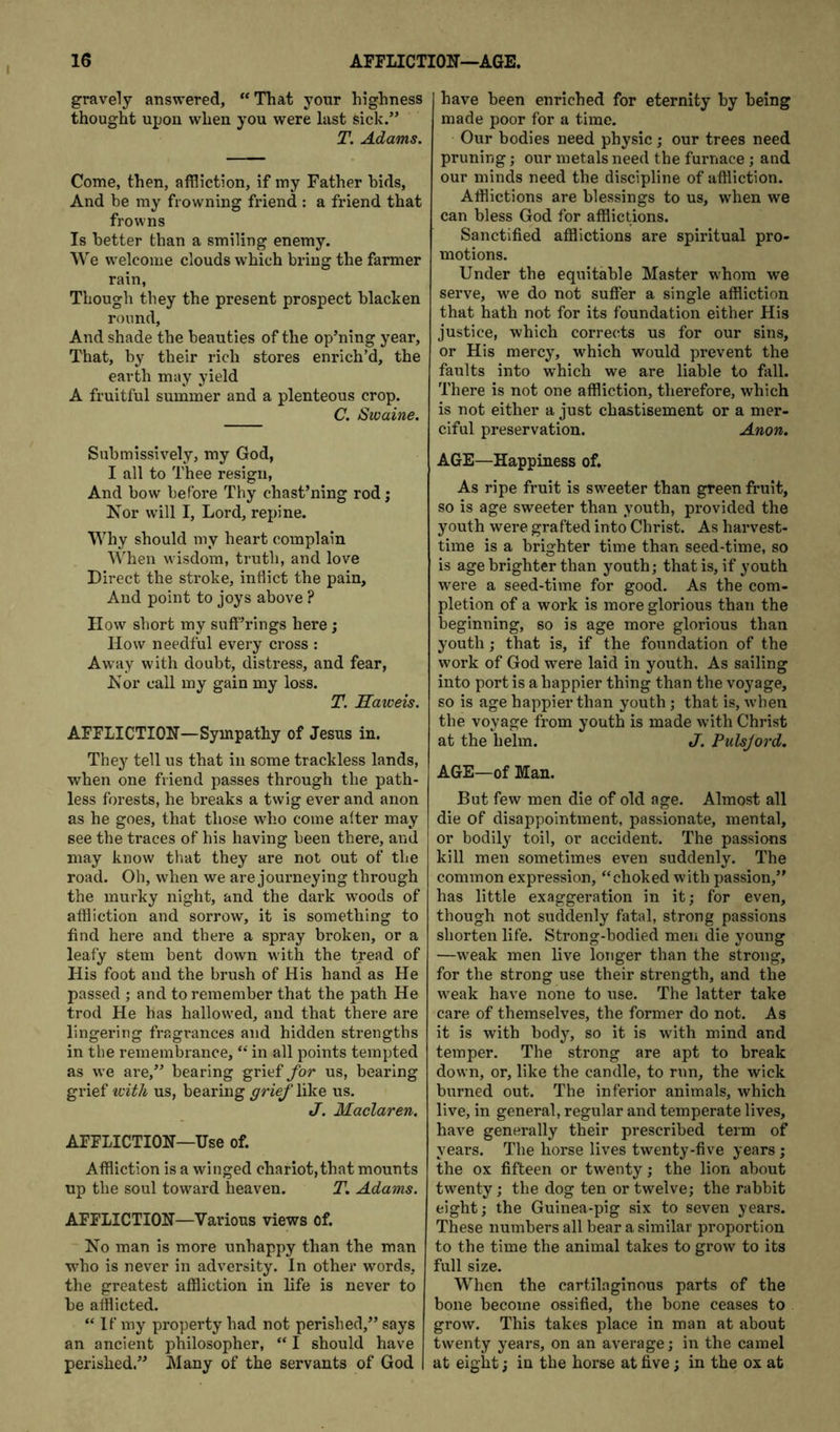gravely answered, “That your highness thought upon when you were last sick.” T. Adams, Come, then, affliction, if my Father bids. And be my frowning friend : a friend that frowns Is better than a smiling enemy. We welcome clouds which bring the farmer rain, Though they the present prospect blacken round, And shade the beauties of the op’ning year. That, by their rich stores enrich’d, the earth may yield A fruitful summer and a plenteous crop. C, Swaine. Submissively, my God, I all to Thee resign, And bow before Thy chast’ning rod j Nor will I, Lord, repine. Why should my heart complain 'U’hen wisdom, truth, and love Direct the stroke, inflict the pain. And point to joys above ? How short my sufferings here; How needful every cross : Away with doubt, distress, and fear, Hor call my gain my loss. T. Ilaweis. AFFLICTION—Sympathy of Jesus in. They tell us that in some trackless lands, when one friend passes through the path- less forests, he bi’eaks a twig ever and anon as he goes, that those who come after may see the traces of his having been there, and may know that they are not out of the road. Oh, when we are journeying through the murky night, and the dark woods of affliction and sorrow, it is something to find here and there a spray broken, or a leafy stem bent down with the tread of His foot and the brush of His hand as He passed ; and to remember that the path He trod He has hallowed, and that there are lingering fragrances and hidden strengths in the remembrance, “ in all points tempted as we are,” bearing grief for us, bearing grief with us, bearing grief like us. J. Maclaren. AFFLICTION—Use of. Affliction is a winged chariot, that mounts up the soul toward heaven. T. Adams. AFFLICTION—Various views of. No man is more unhappy than the man who is never in adversity. In other words, tlie greatest affliction in life is never to be afflicted. “ If my property had not perished,” says an ancient philosopher, “ I should have perished.” Many of the servants of God have been enriched for eternity by being made poor for a time. Our bodies need physic ; our trees need pruning; our metals need the furnace; and our minds need the discipline of affliction. Afflictions are blessings to us, when we can bless God for afflictions. Sanctified afflictions are spiritual pro- motions. Under the equitable Master whom we serve, we do not suffer a single affliction that hath not for its foundation either His justice, which corrects us for our sins, or His mercy, which would prevent the faults into which we are liable to fall. There is not one affliction, therefore, which is not either a just chastisement or a mer- ciful preservation. Anon, AGE—Happiness of. As ripe fruit is sweeter than green fruit, so is age sweeter than youth, provided the youth were grafted into Christ. As harvest- time is a brighter time than seed-time, so is age brighter than youth; that is, if youth were a seed-time for good. As the com- pletion of a work is more glorious than the beginning, so is age more glorious than youth; that is, if the foundation of the work of God were laid in youth. As sailing into port is a happier thing than the voyage, so is age happier than youth; that is, when the voyage from youth is made with Christ at the helm. J. Pulsjord. AGE—of Man. But few men die of old age. Almost all die of disappointment, passionate, mental, or bodily toil, or accident. The passions kill men sometimes even suddenly. The common expression, “choked with passion,” has little exaggeration in it; for even, though not suddenly fatal, strong passions shorten life. Strong-bodied men die young —weak men live longer than the strong, for the strong use their strength, and the weak have none to use. The latter take care of themselves, the former do not. As it is with body, so it is with mind and temper. The strong are apt to break down, or, like the candle, to run, the wick burned out. The inferior animals, which live, in general, regular and temperate lives, have generally their prescribed term of years. The horse lives twenty-five years; the ox fifteen or twenty; the lion about twenty; the dog ten or twelve; the rabbit eight; the Guinea-pig six to seven years. These numbers all bear a similar proportion to the time the animal takes to grow to its full size. When the cartilaginous parts of the bone become ossified, tbe bone ceases to grow. This takes place in man at about twenty years, on an average; in the camel at eight; in the horse at five; in the ox at