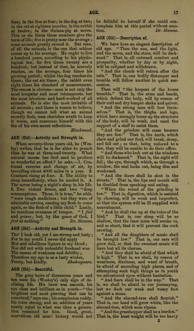 four; in the lion at four; in the dog at two; in the cat at eighteen months; in the rabbit at twelve; in the Guinea-pig at seven. Five or six times these numbers give the term of life; five is pretty near the average; some animals greatly exceed it. But man, of all the animals, is the one that seldom comes up to his average. He ought to live a hundred years, according to his physio- logical law, for five times twenty are a hundred; but instead of that, he scarcely reaches, on the average, four times his growing period; whilst the dog reaches six times; the cat six times; the rabbit even eight times his standard of measurement. The reason is obvious—man is not only the most irregular and most intemperate, but the most laborious and hard-worked of all animals. He is also the most irritable of all animals; and there is reason to believe, though we cannot tell what an animal secretly feels, man cherishes wrath to keep it warm, and consumes himself with the fire of his own secret reflections. BlacJcwood. AGE (Old)—Activity and Strength in. When seventy-three years old, he (Wes- ley) writes, that he is far abler to preach than he was at three-and-twenty. What natural means has God used to produce so wonderful an efiect ? he asks.—1. Con- tinual exercise and change of air, by travelling about 4000 miles in a year. 2'. Constant rising at four. 3. The ability to sleep immediately, when he needed it.. 4. The never losing a night’s sleep in his life. 5. Two violent fevers, and two “ deep consumptions. These, it is true,” he adds, “ were rough medicines ; but they were of admirable service, causing my flesh to come again, as the flesh of a little child.” Lastly, he mentions evenness of temper. “ I feel and grieve; but, by the grace of God, I fret at nothing.” Dr. Stevens^ AGE (Old)—Activity and Strength in. Tho’ I look old, yet I am strong and lusty; For in my youth I never did apply Hot and rebellious liquors in my blood; Nor did not with unbashful forehead woo The means of weakness and debility;. Therefore my age is as a lusty winter,. Frosty, but kindly. ShaJcesj^eare. AGE (Old)—Beautiful. The gray hairs of threescore years and ten were his (Wesley’s) only sign of de- clining life. His brow was smooth, his eye clear and brilliant as in youth—“ the brightest and most piercing that can be conceived,” says one; his complexion ruddy, his voice strong, and an addition of years nearly eq\ial to what was then a genera- tion remained for him. Good, great, marvellous old man! history would not be faithful to herself if she could con- template him at this period without emo- tion. Dr. Stevens. AGE (Old)—Description of. We have here an elegant description of old age. “ Then the sun, and the light, and the moon, and the stars, will be dark- ened.” That is, all outward comfort and prosperity, whether by day or by night, will be eclipsed and withdrawn. “And the clouds will return after the rain.” That is, one bodily distemper and trouble will follow another in quick suc- cession. Then will “the keepers of the house tremble.” That is, the arms and hands, which defend the body, will by reason of their cold and dry temper shake and quiver. “ And the strong men will bow them- selves.” That is, the thighs and legs, which have strongly borne up the structure of the body, will be weak, and need the support of a staff to assist them. “And the grinders will cease because they are few.” That is, the teeth, which chew and grind our food, will break, decay, and fall out; so that, being reduced to a few, they will be unable to do their office. “ And those who look out at the windows will be darkened.” That is, the sight will fail; the eye, through which, as through a window, the soul looks out, being dim and weakened. “ And the doors shall be shut in the streets.” That is, the lips and mouth will be disabled from speaking and eating. “When the sound of the grinding is low.” That is, digestion, which is assisted by chewfing, will be weak and imperfect, so that the system will be ill supplied with nourishment. “ And he shall rise up at the voice of the bird.” That is, our sleep will be so shallow, that the least noise will awake us, and so short, that it will prevent the cock crowing. . “And all the daughters of music shall be brought low.” That is, our ears will grow dull, so that the sweetest music will have lost all its charms. “ And they shall be afraid of that which is high.” That is, we shall, by reason of weariness, dizziness, and want of breath, be afraid of ascending high places, and of attempting such high things as in youth we adventured upon without hesitation. “ And fears shall be in the way.” That is, we shall be afraid in our journeying, lest we dash our weak and weary foot against a stone. “And the almond-tree shall flourish.” That is, our head will grow white, like the almond-tree, which soon ripens. “ And the grasshopper shall be a burden.” That is, the least weight will be too heavy 2