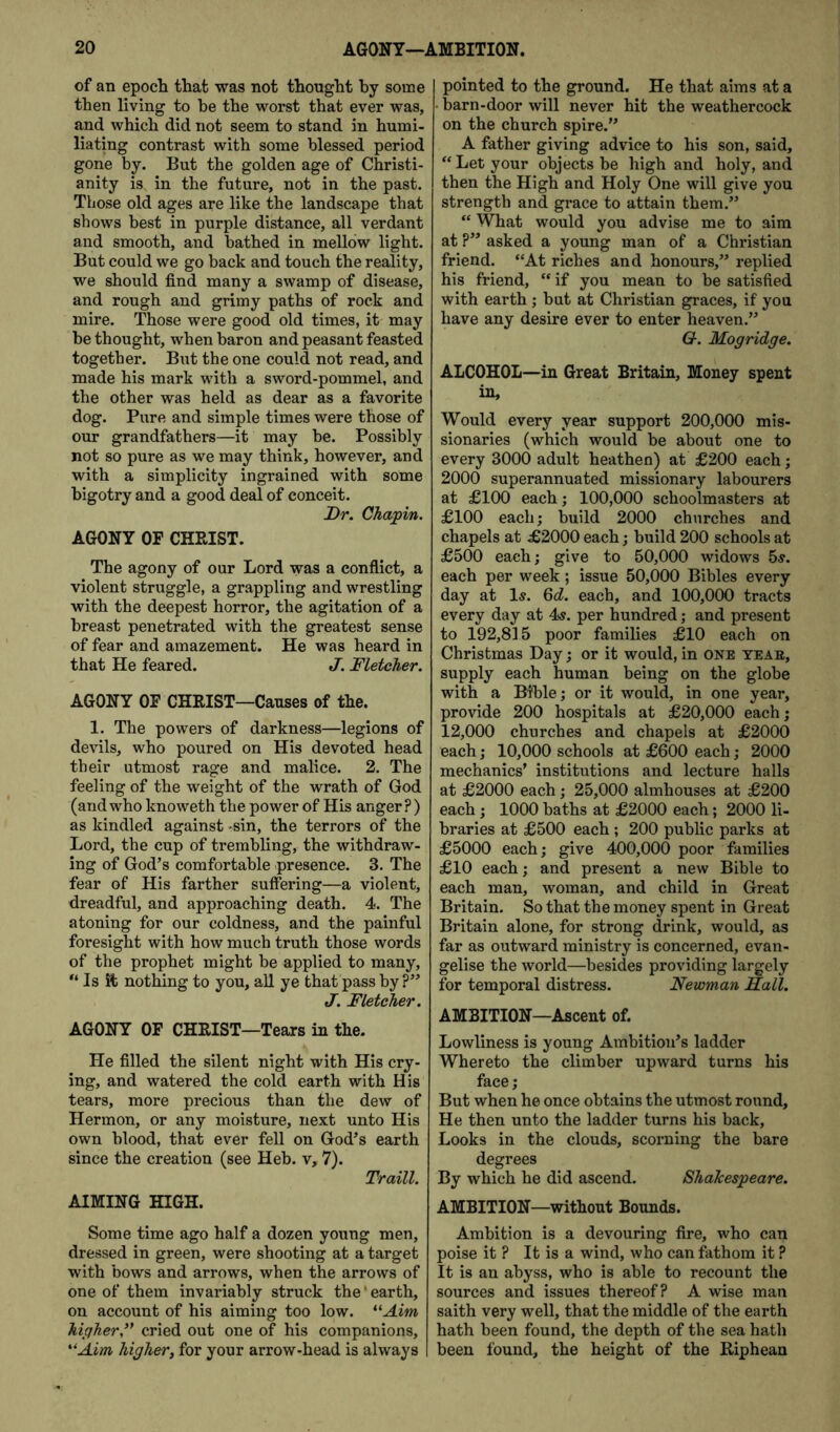of an epoch that was not thought by some then living to be the worst that ever was, and which did not seem to stand in humi- liating contrast with some blessed period gone by. But the golden age of Christi- anity is in the future, not in the past. Those old ages are like the landscape that shows best in purple distance, all verdant and smooth, and bathed in mellow light. But could we go back and touch the reality, we should find many a swamp of disease, and rough and grimy paths of rock and mire. Those were good old times, it may he thought, when baron and peasant feasted together. But the one could not read, and made his mark with a sword-pommel, and the other was held as dear as a favorite dog. Pure and simple times were those of our grandfathers—it may be. Possibly not so pure as we may think, however, and with a simplicity ingrained with some bigotry and a good deal of conceit. Dr. Chapin. AGONY OF CHRIST. The agony of our Lord was a conflict, a violent struggle, a grappling and wrestling with the deepest horror, the agitation of a breast penetrated with the greatest sense of fear and amazement. He was heard in that He feared. J. Fletcher. AGONY OF CHRIST—Causes of the. 1. The powers of darkness—legions of devils, who poured on His devoted head their utmost rage and malice. 2. The feeling of the weight of the wrath of God (and who knoweth the power of His anger?) as kindled against -sin, the terrors of the Lord, the cup of trembling, the withdraw- ing of God’s comfortable presence. 3. The fear of His farther suffering—a violent, dreadful, and approaching death. 4. The atoning for our coldness, and the painful foresight with how much truth those words of the prophet might be applied to many. Is it nothing to you, all ye that pass by ?” J. Fletcher. AGONY OF CHRIST—Tears in the. He filled the silent night with His cry- ing, and watered the cold earth with His tears, more precious than the dew of Hermon, or any moisture, next unto His own blood, that ever fell on God’s earth since the creation (see Heb. v, 7). Traill. AIMING HIGH. pointed to the ground. He that aims at a barn-door will never hit the weathercock on the church spire.” A father giving advice to his son, said, “ Let your objects be high and holy, and then the High and Holy One will give you strength and grace to attain them.” “ What would you advise me to aim at ?” asked a young man of a Christian friend. “At riches and honours,” replied his friend, “ if you mean to be satisfied with earth; but at Christian graces, if you have any desire ever to enter heaven.” G. Mogridge. ALCOHOL—in Great Britain, Money spent in. Would every year support 200,000 mis- sionaries (which would be about one to every 3000 adult heathen) at £200 each; 2000 superannuated missionary labourers at £100 each; 100,000 schoolmasters at £100 each; Wild 2000 churches and chapels at £2000 each; build 200 schools at £500 each; give to 50,000 widows 5s. each per week; issue 50,000 Bibles every day at Is. Qd. each, and 100,000 tracts every day at 4s. per hundred; and present to 192,815 poor families £10 each on Christmas Day; or it would, in one yeae, supply each human being on the globe with a Bible; or it would, in one year, provide 200 hospitals at £20,000 each; 12,000 churches and chapels at £2000 each; 10,000 schools at £600 each; 2000 mechanics’ institutions and lecture halls at £2000 each; 25,000 almhouses at £200 each; 1000 baths at £2000 each; 2000 li- braries at £500 each ; 200 public parks at £5000 each; give 400,000 poor families £10 each; and present a new Bible to each man, woman, and child in Great Britain. So that the money spent in Great Britain alone, for strong drink, would, as far as outward ministry is concerned, evan- gelise the world—besides providing largely for temporal distress. Newman Sail. AMBITION—Ascent of. Lowliness is young Ambition’s ladder Whereto the climber upward turns his face; But when he once obtains the utmost round. He then unto the ladder turns his back. Looks in the clouds, scorning the bare degrees By which he did ascend. Shakespeare. AMBITION—without Bounds. Some time ago half a dozen young men, dressed in green, were shooting at a target with bows and arrows, when the arrows of one of them invariably struck the' earth, on account of his aiming too low. *^Aim higher,’* cried out one of his companions, '■'Aim higher, for your arrow-head is always Ambition is a devouring fire, who can poise it ? It is a wind, who can fathom it ? It is an abyss, who is able to recount the sources and issues thereof? A wise man saith very well, that the middle of the earth hath been found, the depth of the sea hath been found, the height of the Riphean