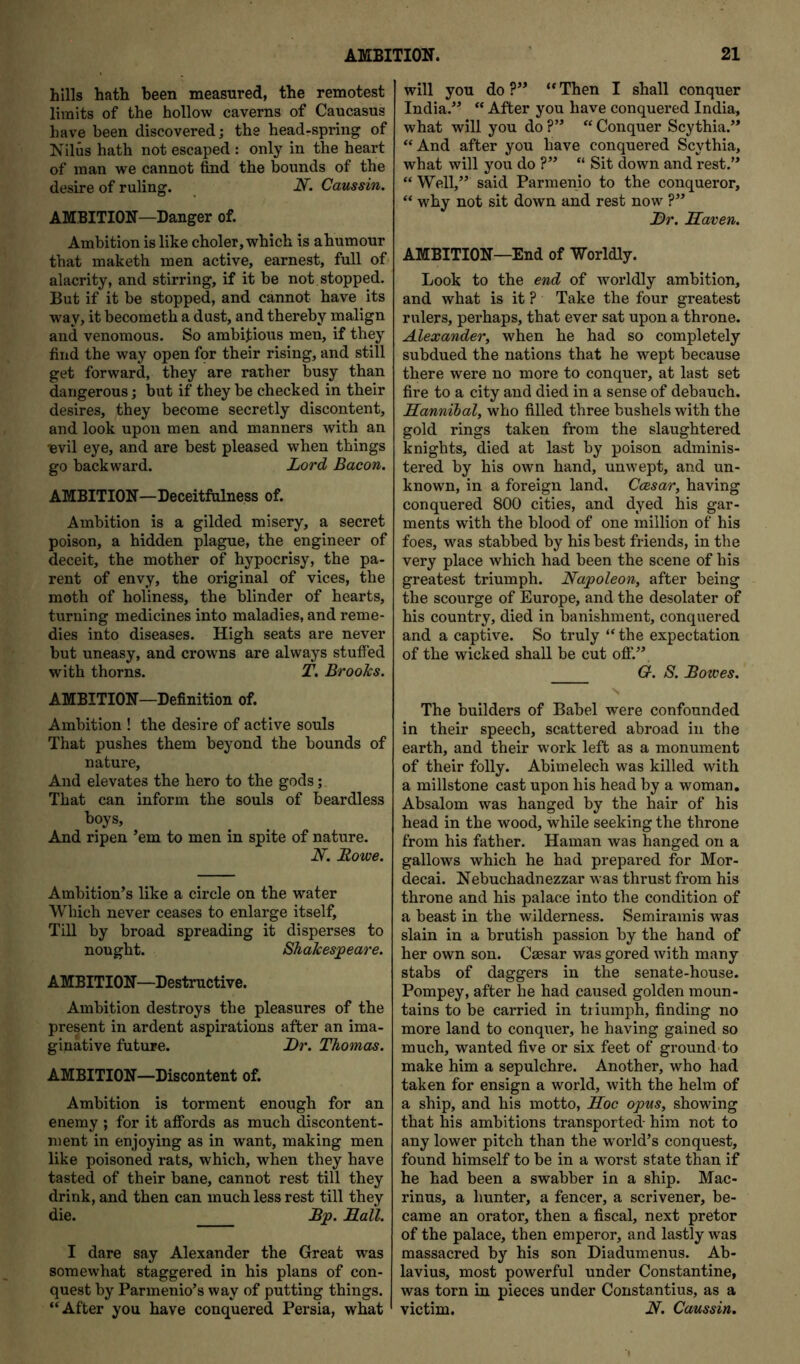 hills hath been measured, the remotest limits of the hollow caverns of Caucasus have been discovered; the head-spring of Nilus hath not escaped : only in the heart of man we cannot find the bounds of the desire of ruling. Cans sin. AMBITION—Danger of. Ambition is like choler, which is ahumour that maketh men active, earnest, full of alacrity, and stirring, if it be not stopped. But if it be stopped, and cannot have its way, it becometh a dust, and thereby malign and venomous. So ambitious men, if they find the way open for their rising, and still get forward, they are rather busy than dangerous; but if they be checked in their desires, they become secretly discontent, and look upon men and manners with an levil eye, and are best pleased when things go backward. Lord Bacon. AMBITION—Deceitfiilness of. Ambition is a gilded misery, a secret poison, a hidden plague, the engineer of deceit, the mother of hypocrisy, the pa- rent of envy, the original of vices, the moth of holiness, the blinder of hearts, turning medicines into maladies, and reme- dies into diseases. High seats are never but uneasy, and crowns are always stuffed with thorns. T. BrooJcs. AMBITION—Definition of. Ambition ! the desire of active souls That pushes them beyond the bounds of nature. And elevates the hero to the gods; That can inform the souls of beardless boys. And ripen ’em to men in spite of nature. N. Howe. Ambition’s like a circle on the water Which never ceases to enlarge itself. Till by broad spreading it disperses to nought. ShaJcesjpeare. AMBITION—Destructive. Ambition destroys the pleasures of the present in ardent aspirations after an ima- ginative future. Lr. Thomas. AMBITION—Discontent of. Ambition is torment enough for an enemy ; for it affords as much discontent- ment in enjoying as in want, making men like poisoned rats, which, when they have tasted of their bane, cannot rest till they drink, and then can much less rest till they die. Bjp. JELall. I dare say Alexander the Great was somewhat staggered in his plans of con- quest by Parmenio’s way of putting things. “After you have conquered Persia, what will you do?” “Then I shall conquer India.” “ After you have conquered India, what will you do ?” “ Conquer Scythia.” “And after you have conquered Scythia, what will you do ?” “ Sit down and rest.” “ Well,” said Parmenio to the conqueror, “ why not sit down and rest now ?” Lr. Haven. AMBITION—End of Worldly. Look to the end of woiddly ambition, and what is it ? Take the four greatest rulers, perhaps, that ever sat upon a throne. Alexander, when he had so completely subdued the nations that he wept because there were no more to conquer, at last set fire to a city and died in a sense of debauch. Hannibal, who filled three bushels with the gold rings taken from the slaughtered knights, died at last by poison adminis- tered by his own hand, unwept, and un- known, in a foreign land. Ccesar, having conquered 800 cities, and dyed his gar- ments with the blood of one million of his foes, was stabbed by his best friends, in the very place which had been the scene of his greatest triumph. Napoleon, after being the scourge of Europe, and the desolater of his country, died in banishment, conquered and a captive. So truly “the expectation of the wicked shall be cut ofi*.” G. S. Bowes. S The builders of Babel were confounded in their speech, scattered abroad in the earth, and their w'ork left as a monument of their folly. Abimelech was killed with a millstone cast upon his head by a woman. Absalom was hanged by the hair of his head in the wood, while seeking the throne from his father. Hainan was hanged on a gallows which he had prepared for Mor- decai. Nebuchadnezzar was thrust from his throne and his palace into the condition of a beast in the wilderness. Semiramis was slain in a brutish passion by the hand of her own son. Caesar was gored with many stabs of daggers in the senate-house. Pompey, after he had caused golden moun- tains to be carried in tiiumph, finding no more land to conquer, he having gained so much, wanted five or six feet of ground to make him a sepulchre. Another, who had taken for ensign a world, with the helm of a ship, and his motto, Hoc opus, showing that his ambitions transported- him not to any lower pitch than the world’s conquest, found himself to be in a worst state than if he had been a swabber in a ship. Mac- rinus, a hunter, a fencer, a scrivener, be- came an orator, then a fiscal, next pretor of the palace, then emperor, and lastly was massacred by his son Diadumenus. Ab- lavius, most powerful under Constantine, was torn in pieces under Constantins, as a victim. N. Caussin,