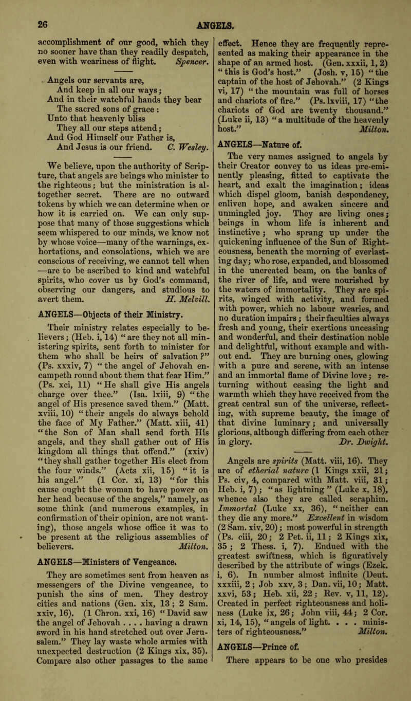 accomplishment of onr good, which they no sooner have than they readily despatch, even with weariness of flight. Sjpencer. . Angels our servants are. And keep in all our ways; And in their watchful hands they hear The sacred sons of grace : Unto that heavenly bliss They all our steps attend; And God Himself our Father is, And Jesus is our friend. C. Wesley. We believe, upon the authority of Scrip- ture, that angels are beings who minister to the righteous; but the ministration is al- together secret. There are no outward tokens by which we can determine when or how it is carried on. We can only sup- pose that many of those suggestions w’^hich seem whispered to our minds, we know not by whose voice—many of the warnings, ex- hortations, and consolations, which we are conscious of receiving, we cannot tell when —are to be ascribed to kind and watchful spirits, who cover us by God’s command, observing our dangers, and studious to avert them. AT. Melvill. ANGELS—Objects of their Ministry. Their ministry relates especially to be- lievers ; (Heb. i, 14) “ are they not all min- istering spirits, sent forth to minister for them who shall be heirs of salvation ?” (Ps. xxxiv, 7) “ the angel of Jehovah en- campeth round about them that fear Him.” (Ps. xci, 11) “He shall give His angels charge over thee.” (Isa. Ixiii, 9) “the angel of His presence saved them.” (Matt, xviii, 10) “their angels do always behold the face of My Father.” (Matt, xiii, 41) “the Son of Man shall send forth His angels, and they shall gather out of His kingdom all things that offend.” (xxiv) “they shall gather together His elect from the four winds.” (Acts xii, 15) “it is his angel.” (1 Cor. xi, 13) “for this cause ought the woman to have power on her head because of the angels,” namely, as some think (and numerous examples, in confirmation of their opinion, are not want- ing), those angels whose office it was to be present at the religious assemblies of believers. Milton. ANGELS—Ministers of Vengeance. They are sometimes sent from heaven as messengers of the Divine vengeance, to punish the sins of men. They destroy cities and nations (Gen. xix, 13 ; 2 Sam. xxiv, 16). (1 Chron. xxi, 16) “ David saw the angel of Jehovah .... having a drawn sword in his hand stretched out over Jeru- salem.” They lay waste whole armies with unexpected destruction (2 Kings xix, 35). Compare also other passages to the same effect. Hence they are frequently repre- sented as making their appearance in the shape of an armed host. (Gen. xxxii, 1, 2) “ this is God’s host.” (Josh, v, 15) “the captain of the host of Jehovah.” (2 Kings vi, 17) “ the mountain was full of horses and chariots of fire.” (Ps. Ixviii, 17) “the chariots of God are twenty thousand.” (Luke ii, 13) “ a multitude of the heavenly host.” Milton. ANGELS—Nature of. The very names assigned to angels by their Creator convey to us ideas pre-emi- nently pleasing, fitted to captivate the heart, and exalt the imagination; ideas which dispel gloom, banish despondency, enliven hope, and awaken sincere and unmingled joy. They are living ones; beings in whom life is inherent and instinctive; who sprang up under the quickening influence of the Sun of Right- eousness, beneath the morning of everlast- ing day; who rose, expanded, and blossomed in the uncreated beam, on the banks of the river of life, and were nourished by the waters of immortality. They are spi- rits, winged with activity, and formed with power, which no labour wearies, and no duration impairs; their faculties always fresh and young, their exertions unceasing and wonderful, and their destination noble and delightful, without example and with- out end. They are burning ones, glowing with a pure and serene, with an intense and an immortal flame of Divine love; re- turning without ceasing the light and warmth which they have received from the great central sun of the universe, reflect- ing, with supreme beauty, the image of that divine luminary; and universally glorious, although differing from each other in glory. Dr. Dwight. Angels are spirits (Matt, viii, 16). They are of etherial nature {\ Kings xxii, 21; Ps. civ, 4, compared with Matt, viii, 31; Heb. i, 7) ; “ as lightning ” (Luke x, 18), whence also they are called seraphim. Immortal (Luke xx, 36), “neither can they die any more.” Excellent in wisdom (2 ^m. xiv, 20); most powerful in strength (Ps. ciii, 20; 2 Pet. ii, 11; 2 Kings xix, 35; 2 Thess. i, 7). Endued with the greatest swiftness, which is figuratively described by the attribute of wings (Ezek. i, 6). In number almost infinite (Deut. xxxiii, 2 ; Job xxv, 3 ; Dan. vii, 10; Matt, xxvi, 53; Heb. xii, 22; Rev. v, 11, 12). Created in perfect righteousness and holi- ness (Luke ix, 26; John viii, 44; 2 Cor. xi, 14, 15), “ angels of light. . . . minis- ters of righteousness.” Milton. ANGELS—Prince of. There appears to be one who presides