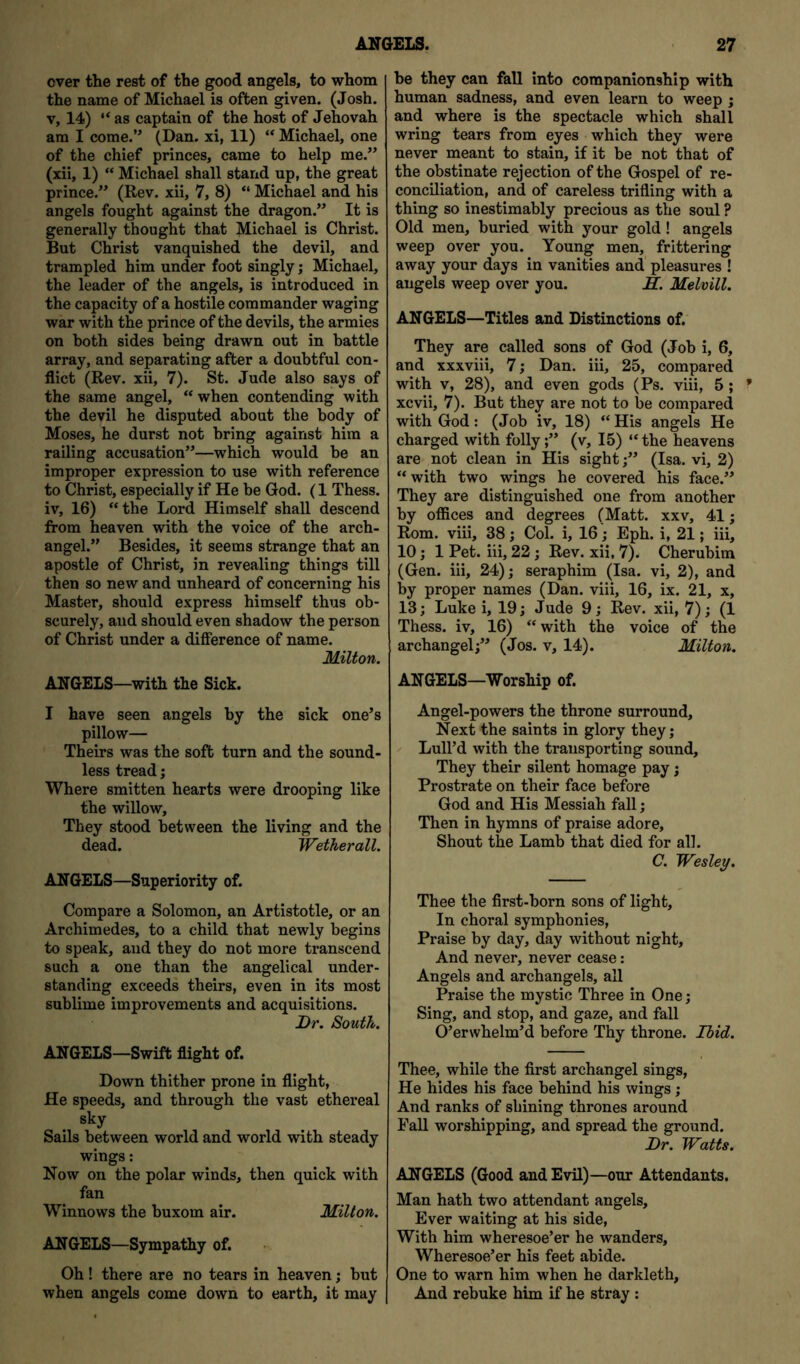 over the rest of the good angels, to whom the name of Michael is often given. (Josh. V, 14) “ as captain of the host of Jehovah am I come.’' (Dan. xi, 11) “ Michael, one of the chief princes, came to help me.” (xii, 1) “ Michael shall stand up, the great prince.” (Rev. xii, 7, 8) “ Michael and his angels fought against the dragon.” It is generally thought that Michael is Christ. But Christ vanquished the devil, and trampled him under foot singly; Michael, the leader of the angels, is introduced in the capacity of a hostile commander waging war with the prince of the devils, the armies on both sides being drawn out in battle array, and separating after a doubtful con- flict (Rev. xii, 7). St. Jude also says of the same angel, “ when contending with the devil he disputed about the body of Moses, he durst not bring against him a railing accusation”—which would be an improper expression to use with reference to Christ, especially if He be God. (1 Thess. iv, 16) “the Lord Himself shall descend from heaven with the voice of the arch- angel.” Besides, it seems strange that an apostle of Christ, in revealing things till then so new and unheard of concerning his Master, should express himself thus ob- scurely, and should even shadow the person of Christ under a difference of name. Milton. ANGELS—with the Sick. I have seen angels by the sick one’s pillow— Theirs was the soft turn and the sound- less tread; Where smitten hearts were drooping like the willow. They stood between the living and the dead. Wetherall. ANGELS—Superiority of. Compare a Solomon, an Artistotle, or an Archimedes, to a child that newly begins to speak, and they do not more transcend such a one than the angelical under- standing exceeds theirs, even in its most sublime improvements and acquisitions. Dr. South. ANGELS—Swift flight of. Down thither prone in flight, He speeds, and through the vast ethereal sky Sails between world and world with steady wings: Now on the polar winds, then quick with fan Winnows the buxom air. Milton. ANGELS—Sympathy of. Oh! there are no tears in heaven; but when angels come down to earth, it may be they can fall into companionship with human sadness, and even learn to weep ; and where is the spectacle which shall wring tears from eyes which they were never meant to stain, if it be not that of the obstinate rejection of the Gospel of re- conciliation, and of careless trifling with a thing so inestimably precious as the soul ? Old men, buried with your gold! angels weep over you. Young men, frittering away your days in vanities and' pleasures ! angels weep over you. IL. Melvill. ANGELS—Titles and Distinctions of. They are called sons of God (Job i, 6, and xxxviii, 7; Dan. iii, 25, compared with v, 28), and even gods (Ps. viii, 5 ; xcvii, 7). But they are not to be compared with God: (Job iv, 18) “ His angels He charged with folly;” (v, 15) “the heavens are not clean in His sight;” (Isa. vi, 2) “ with two wings he covered his face.” They are distinguished one from another by offices and degrees (Matt, xxv, 41; Rom. viii, 38; Col. i, 16 j Eph. i, 21; iii, 10; 1 Pet. iii, 22; Rev. xii, 7). Cherubim (Gen. iii, 24); seraphim (Isa. vi, 2), and by proper names (Dan. viii, 16, ix. 21, x, 13; Luke i, 19; Jude 9; Rev. xii, 7); (1 Thess. iv, 16) “with the voice of the archangel;” (Jos. v, 14). Milton. ANGELS—Worship of. Angel-powers the throne surround. Next the saints in glory they; Lull’d with the transporting sound. They their silent homage pay; Prostrate on their face before God and His Messiah fall; Then in hymns of praise adore. Shout the Lamb that died for all. C. Wesley. Thee the first-born sons of light. In choral symphonies. Praise by day, day without night. And never, never cease: Angels and archangels, all Praise the mystic Three in One; Sing, and stop, and gaze, and fall O’erwhelm’d before Thy throne. Ibid. Thee, while the first archangel sings. He hides his face behind his wings; And ranks of shining thrones around Fall worshipping, and spread the ground. Dr. Watts. ANGELS (Good and Evil)—our Attendants. Man hath two attendant angels. Ever waiting at his side, With him wheresoe’er he wanders. Wheresoe’er his feet abide. One to warn him when he darkleth, And rebuke him if he stray: