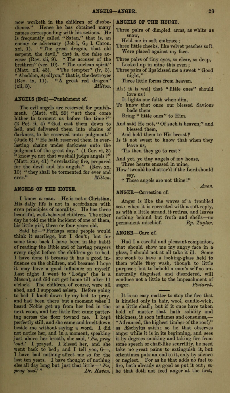 now worketh in the children of disobe- dience.” Hence he has obtained many names corresponding with his actions. He is frequently called “ Satan,” that is, an enemy or adversary (Job i, 6 j 1 Chron. xxi, 1). ‘‘The great dragon, that old serpent, the devil,” that is, the false ac- cuser (Rev. xii, 9). “ The accuser of the brethren” (ver. 10). “ The unclean spirit” (Matt, xii, 43). “The tempter” (iv, 3). “ Abaddon, Apollyon,” that is, the destroyer (Rev. ix, 11). “A great red dragon” (xii, 3). Milton. ANGELS (EvU)—Punishment of. The evil angels are reserved for punish- ment. (Matt, viii, 29) “ art thou come hither to torment us before the time ?” (2 Pet. ii, 4) “God cast them down to hell, and delivered them into chains of darkness, to be reserved unto judgment.” (Jude 6) “ He hath reserved them in ever- lasting chains under darkness unto the judgment of the great day.” (1 Cor. vi, 9) “ know ye not that we shall judge angels ?” (Matt. XXV, 41) “ everlasting fire, prepared for the devil and his angels.” (Rev. xx, 10) “ they shall be tormented for ever and ever.” Milton. ANGELS OP THE HOUSE. I know a man. He is not a Christian, His daily life is not in accordance with even principles of morality. He has three beautiful, well-behaved children. The other day he told me this incident of one of them, his little girl, three or four years old. Said he—“Perhaps some people would think it sacrilege, but I don’t; but for some time back I have been in the habit of reading the Bible and of having prayers every night before the children go to bed. I have done it because it has a good in- fiuence on the children, and because 1 hope it may have a good infiuence on myself. Last night I went to ‘ Lodge’ (he is a Mason), and did not get home till after 11 o’clock. The children, of course, were all abed, and I supposed asleep. Before going to bed I knelt down by my bed to pray, and had been there but a moment when I heard Nobie get up from her bed in the next room, and her little feet came patter- ing across the fioor toward me. I kept perfectly still, and she came and knelt down beside me without saying a word. I did not notice her, and in a moment, speaking just above her breath, she said, ‘ Pa, pray *oud.^ I prayed. I kissed her, and she went back to bed; and I tell you, G—, I have had nothing affect me so for the last ten years. I have thought of nothing else all day long hut just that little—‘ Pa, pray ’oud.’ ” J)r. Haven. ANGELS OP THE HOUSE. Three pairs of dimpled arms, as white as snow. Held me in soft embrace; Three little cheeks, like velvet peaches soft Were placed against my face. Three pairs of tiny eyes, so clear, so deep. Looked up in mine this even; Three pairs of lips kissed me a sweet “ Good night,” Three little forms from heaven. Ah! it is well that “ little ones” should love us! It lights our faith when dim. To know that once our blessed Saviour bade them Bring “ little ones” to Him. And said He not, “ Of such is heaven,” and blessed them. And held them to His breast ? Is it not sweet to know that when they leave us, ’Tis then they go to rest ? And yet, ye tiny angels of my house. Three hearts encased in mine. How ’twould be shatter’d if the Lord should say, “ Those angels are not thine!” ^ Anon. ANGER—Correction of. Anger is like the waves of-a troubled sea: when it is corrected with a soft reply, as with a little strand, it retires, and leaves nothing behind but froth and shells—no permanent mischief. Pp. Taylor. ANGER—Cure of. ' Had I a careful and pleasant companion,, that should show me my angry face in a glass, I should not at all take it ill. Some are wont to have a looking-glass held to them while they wash, though to little purpose; but to behold a man’s self so un- naturally disguised and disordered, will conduce not a little to the impeachment of anger. Plutarch. It is an easy matter to stop the fire that is kindled only in hair, wool, candle-wick, or a little chaff; but if it once have taken hold of matter that hath solidity and thickness, it soon inflames and consumes,— “Advanced, the highest timber of the roof;” as .^schylus saith; so he that observes anger while it is in its beginning, and sees it by degrees smoking and taking fire from some speech or chaff-like scurrility, he need take no great pains to extinguish it, but oftentimes puts an end to it, only by silence or neglect. For as he that adds no fuel to fire, hath already as good as put it out; so he that doth not feed anger at the first.