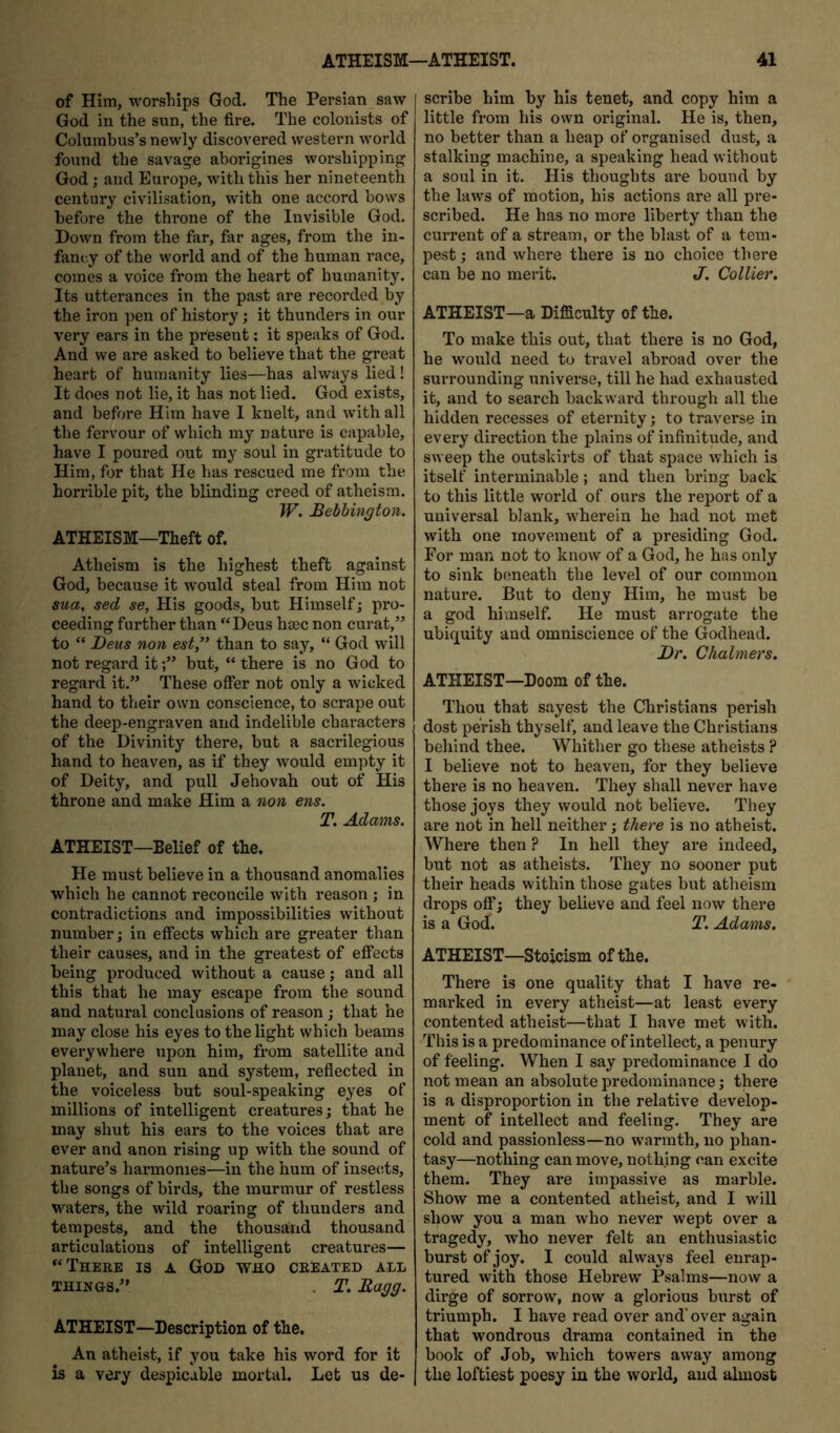 of Him, worsliips God. The Persian saw God in the sun, the fire. The colonists of Columbus’s newly discovered western world found the savage aborigines worshipping God; and Europe, with this her nineteenth century civilisation, with one accord hows before the throne of the Invisible God. Down from the far, far ages, from the in- fancy of the world and of the human race, comes a voice from the heart of humanity. Its utterances in the past are recorded by the iron pen of history; it thunders in our very ears in the present; it speaks of God. And we are asked to believe that the great heart of humanity lies—has always lied! It does not lie, it has not lied. God exists, and before Him have I knelt, and with all the fervour of which my nature is capable, have I poured out my soul in gratitude to Him, for that He has rescued me from the horrible pit, the blinding creed of atheism. W. Bebbington. ATHEISM—Theft of. Atheism is the highest theft against God, because it would steal from Him not sua, sed se. His goods, but Himself; pro- ceeding further than “Deus hsec non curat,” to “ Deus non est,*’ than to say, “ God will not regard itbut, “ there is no God to regard it.” These offer not only a wicked hand to their own conscience, to scrape out the deep-engraven and indelible characters of the Divinity there, hut a sacrilegious hand to heaven, as if they would empty it of Deity, and pull Jehovah out of His throne and make Him a non ens. T, Adams. ATHEIST—BeHef of the. He must believe in a thousand anomalies which he cannot reconcile with reason ; in contradictions and impossibilities without number j in effects which are greater than their causes, and in the greatest of effects being produced without a cause; and all this that he may escape from the sound and natural conclusions of reason; that he may close his eyes to the light which beams everywhere upon him, from satellite and planet, and sun and system, reflected in the voiceless but soul-speaking eyes of millions of intelligent creatures; that he may shut his ears to the voices that are ever and anon rising up with the sound of nature’s harmonies—in the hum of insec.ts, the songs of birds, the murmur of restless M'-aters, the wild roaring of thunders and tempests, and the thousand thousand articulations of intelligent creatures— “There is a God who created all THINGS.” . T. Eagg. ATHEIST—Description of the. An atheist, if you take his word for it is a very despicable mortal. Let us de- scribe him by his tenet, and copy him a little from his own original. He is, then, no better than a heap of organised dust, a stalking machine, a speaking head without a soul in it. His thoughts are bound by the laws of motion, his actions are all pre- scribed. He has no more liberty than the current of a stream, or the blast of a tem- pest; and where there is no choice there can be no merit. J. Collier. ATHEIST—a Difficulty of the. To make this out, that there is no God, he would need to travel abroad over the surrounding universe, till he had exhausted it, and to search backward through all the hidden recesses of eternity; to traverse in every direction the plains of infinitude, and sweep the outskirts of that space which is itself interminable; and then bring back to this little world of ours the report of a universal blank, wherein he had not met with one movement of a presiding God. For man not to know of a God, he has only to sink beneath the level of our commou nature. But to deny Him, he must be a god himself. He must arrogate the ubiquity and omniscience of the Godhead. Dr. Chalmers. ATHEIST—Doom of the. Thou that sayest the Christians perish dost perish thyself, and leave the Christians behind thee. Whither go these atheists ? I believe not to heaven, for they believe there is no heaven. They shall never have those joys they would not believe. They are not in hell neither; there is no atheist. Where then ? In hell they ai-e indeed, but not as atheists. They no sooner put their heads within those gates but atheism drops off; they believe and feel now there is a God. T. Adams. ATHEIST—Stoicism of the. There is one quality that I have re- marked in every atheist—at least every contented atheist—that I have met with. This is a predominance of intellect, a penury of feeling. When I say predominance I do not mean an absolute predominance; there is a disproportion in the relative develop- ment of intellect and feeling. They are cold and passionless—no warmth, no phan- tasy—nothing can move, nothing can excite them. They are impassive as marble. Show me a contented atheist, and I will show you a man who never wept over a tragedy, who never felt an enthusiastic burst of joy. I could always feel enrap- tured with those Hebrew Psalms—now a dirge of sorrow, now a glorious burst of triumph. I have read over and'over again that wondrous drama contained in the book of Job, which towers away among the loftiest poesy in the world, and almost