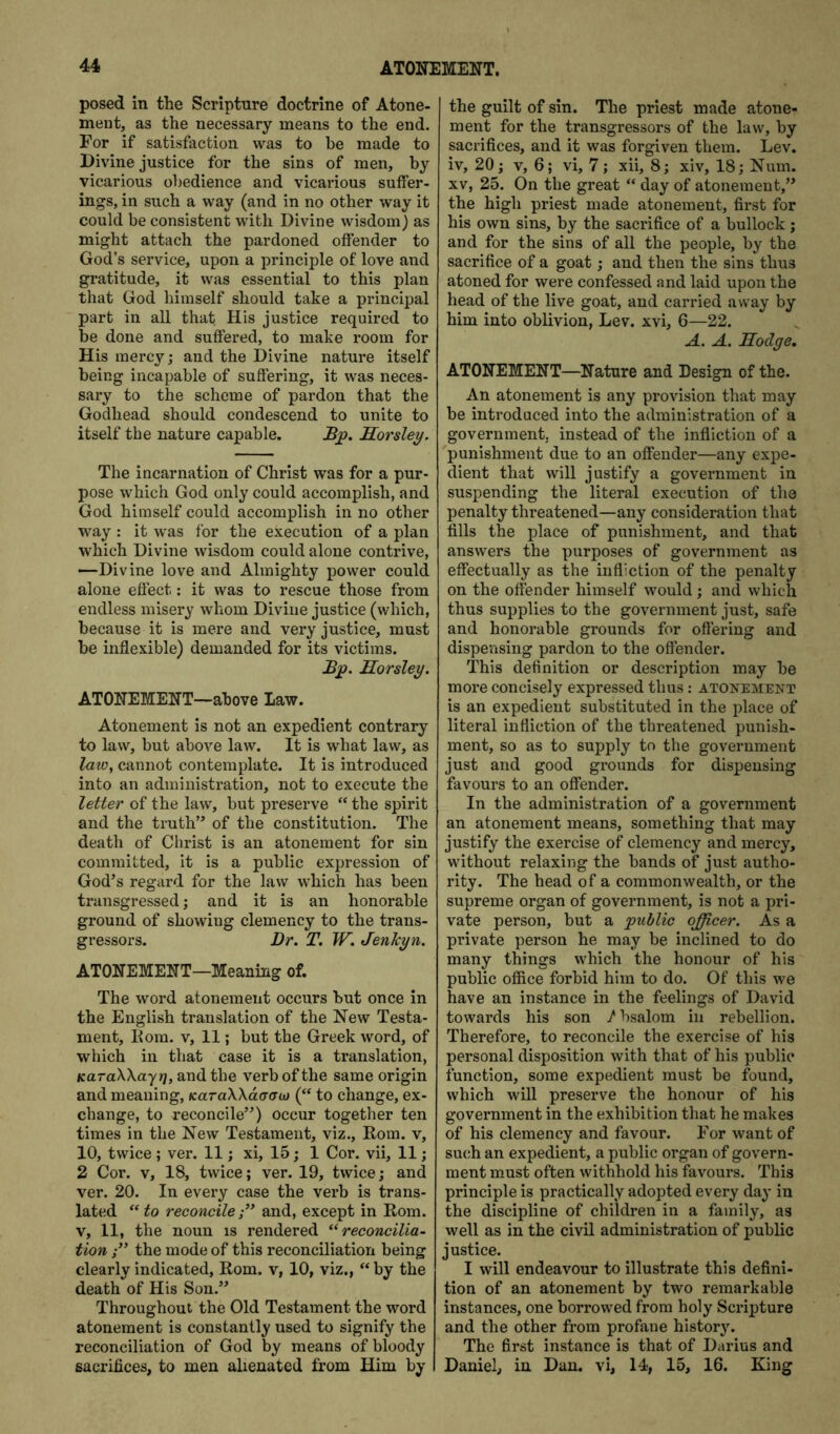 posed in the Scripture doctrine of Atone- ment, as the necessary means to the end. For if satisfaction was to be made to Divine justice for the sins of men, by vicarious obedience and vicarious suffer- ings, in such a way (and in no other way it could be consistent with Divine wisdom) as might attach the pardoned offender to God’s service, upon a principle of love and gratitude, it was essential to this plan that God himself should take a principal part in all that His justice required to be done and suffered, to make room for His mercy; and the Divine nature itself being incapable of suffering, it was neces- sai*y to the scheme of pardon that the Godhead should condescend to unite to itself the nature capable. Sorsley. The incarnation of Christ was for a pur- pose which God only could accomplish, and God himself could accomplish in no other way : it was for the execution of a plan which Divine wisdom could alone contrive, --Divine love and Almighty power could alone effect; it was to rescue those from endless misery whom Divine justice (which, because it is mere and very justice, must be inflexible) demanded for its victims. Horsley. ATONEMENT—above Law. Atonement is not an expedient contrary to law, but above law. It is what law, as law, cannot contemplate. It is introduced into an administration, not to execute the letter of the law, but preserve “ the spirit and the truth’^ of the constitution. The death of Christ is an atonement for sin committed, it is a public expression of God’s regard for the law which has been transgressed; and it is an honorable ground of showing clemency to the trans- gressors. Dr. T. W. JenJcyn. ATONEMENT—Meaning of. The word atonement occurs but once in the English translation of the New Testa- ment, Eom. V, 11; but the Greek word, of which in that case it is a translation, KuraWayr], and the verb of the same origin and meaning, KaraXXdaau) (“ to change, ex- change, to reconcile”) occur together ten times in the New Testament, viz., Rom. v, 10, twice ; ver. 11; xi, 15; 1 Cor. vii, 11; 2 Cor. V, 18, twice; ver. 19, twice; and ver. 20. In every case the verb is trans- lated “ to reconcileand, except in Rom. V, 11, the noun is rendered ^Reconcilia- tion the mode of this reconciliation being clearly indicated, Rom. v, 10, viz., “ by the death of His Son.” Throughout the Old Testament the word atonement is constantly used to signify the reconciliation of God by means of bloody sacrifices, to men alienated from Him by the guilt of sin. The priest made atone- ment for the transgressors of the law, by sacrifices, and it was forgiven them. Lev. iv, 20; V, 6; vi, 7; xii, 8; xiv, 18; Num. XV, 25. On the great “ day of atonement,” the high priest made atonement, first for his own sins, by the sacrifice of a bullock ; and for the sins of all the people, by the sacrifice of a goat; and then the sins thus atoned for were confessed and laid upon the head of the live goat, and carried away by him into oblivion, Lev. xvi, 6—22. A. A. Hodge. ATONEMENT—Nature and Design of the. An atonement is any provision that may be introduced into the administration of a government, instead of the infliction of a punishment due to an offender—any expe- dient that will justify a government in suspending the literal execution of the penalty threatened—any consideration that fills the place of punishment, and that answers the purposes of government as effectually as the infliction of the penalty on the offender himself would; and which thus supplies to the government just, safe and honorable grounds for oflering and dispensing pardon to the offender. This definition or description may be more concisely expressed thus: atonement is an expedient substituted in the place of literal infliction of the threatened punish- ment, so as to supply to the government just and good grounds for dispensing favours to an offender. In the administration of a government an atonement means, something that may justify the exercise of clemency and mercy, without relaxing the bands of just autho- rity. The head of a commonwealth, or the supreme organ of government, is not a pri- vate person, but a public officer. As a private person he may be inclined to do many things which the honour of his public ofiice forbid him to do. Of this we have an instance in the feelings of David towards his son /bsalom in rebellion. Therefore, to reconcile the exercise of his personal disposition with that of his public function, some expedient must be found, which will preserve the honour of his government in the exhibition that he makes of his clemency and favour. For want of such an expedient, a public organ of govern- ment must often withhold his favours. This principle is practically adopted every day in the discipline of children in a family, as well as in the civil administration of public justice. I will endeavour to illustrate this defini- tion of an atonement by two remarkable instances, one borrowed from holy Scripture and the other from profane history. The first instance is that of Darius and Daniel, in Dan. vi, 14, 15, 16. King