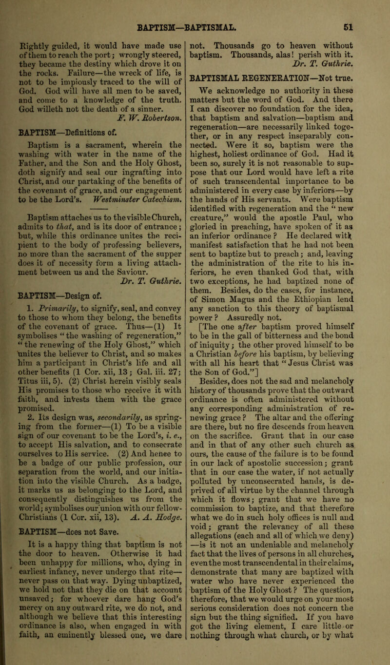 Rightly guided, it would have made use of them to reach the port; wrongly steered, they became the destiny which drove it on the rocks. Failure—the wreck of life, is not to be impiously traced to the will of God. God will have all men to be saved, and come to a knowledge of the truth. God willeth not the death of a sinner. F. W. Robertson. BAPTISM—Definitions of. Baptism is a sacrament, wherein the washing with water in the name of the Father, and the Son and the Holy Ghost, doth signify and seal our ingrafting into Christ, and our partaking of the benefits of the covenant of grace, and our engagement to be the Lord’s. Westminster Catechism. Baptism attaches us to the visible Church, admits to that, and is its door of entrance; but, while this ordinance unites the reci- pient to the body of professing believers, no more than the sacrament of the supper does it of necessity form a living attach- ment between us and the Saviour. Dr. T. Guthrie. BAPTISM—Design of. 1. Primarily, to signify, seal, and convey to those to whom they belong, the benefits of the covenant of grace. Thus—(1) It symbolises “ the washing of regeneration,” “ the renewing of the Holy Ghost,” which unites the believer to Christ, and so makes him a participant in Christ’s life and all other benefits (1 Cor. xii, 13; Gal. in. 27; Titus iii, 5). (2) Christ herein visibly seals His promises to those who receive it with faith, and inVests them with the grace promised. 2. Its design was, secondarily, as spring- ing from the former—(1) To be a visible sign of our covenant to be the Lord’s, i. e., to accept His salvation, and to consecrate ourselves to His service. (2) And henee to be a badge of our public profession, our separation from the world, and our initia- tion into the visible Church. As a badge, it marks us as belonging to the Lord, and consequently distinguishes us from the world; symbolises our union with our fellow- Christians (1 Cor. xii, 13). A. A. Hodge. BAPTISM—dees not Save. It is a happy thing that baptism is not the door to heaven. Otherwise it had been unhappy for millions, who, dying in earliest infancy, never undergo that rite— never pass on that way. Dying unbaptized, we hold not that they die on that account unsaved; for whoever dare hang God’s mercy on any outward rite, we do not, and although we believe that this interesting ordinance is also, when engaged in with faith, an eminently blessed one, we dare not. Thousands go to heaven without baptism. Thousands, alas! perish with it. Dr. T. Guthrie. BAPTISMAL REGENERATION—Not true. We acknowledge no authority in these matters but the word of God. And there I can discover no foundation for the idea, that baptism and salvation—baptism and regeneration—are necessarily linked toge- ther, or in any respect inseparably con- nected. Were it so, baptism were the highest, holiest ordinance of God. Had it been so, surely it is not reasonable to sup- pose that our Lord would have left a rite of such transcendental importance to be administered in every case by inferiors—by the hands of His servants. Were baptism identified with regeneration and the “ new creature,” would the apostle Paul, who gloried in preaching, have spoken of it as an inferior ordinance ? He declared witlf manifest satisfaction that he had not been sent to baptize but to preach; and, leaving the administration of the rite to his in- feriors, he even thanked God that, with two exceptions, he had baptized none of them. Besides, do the cases, for instance, of Simon Magus and the Ethiopian lend any sanction to this theory of baptismal power ? Assuredly not. [The one a/Ker baptism proved himself to be in the gall of bitterness and the bond of iniquity; the other proved himself to be a Christian before his baptism, by believing with all his heart that “ Jesus Christ was the Son of God.”] Besides, does not the sad and melancholy history of thousands prove that the outward ordinance is often administered without any corresponding administration of re- newing grace ? The altar and the offering are there, but no fire descends from heaven, on the sacrifice. Grant that in our case and in that of any other such church as ours, the cause of the failure is to be found in our lack of apostolic succession; grant that in our case the water, if not actually polluted by unconsecrated hands, is de- prived of ail virtue by the channel through which it flows; grant that we have no commission to baptize, and that therefore what we do in such holy offices is null and void; grant the relevancy of all these allegations (each and all of which we deny) —is it not an undeniable and melancholy fact that the lives of persons in all churches, even the most transcendental in their claims, demonstrate that many are baptized with water who have never experienced the baptism of the Holy Ghost ? The question, therefore, that we would urge on your most serious consideration does not concern the sign but the thing signified. If you have got the living element, I care little or nothing through what church, or by what