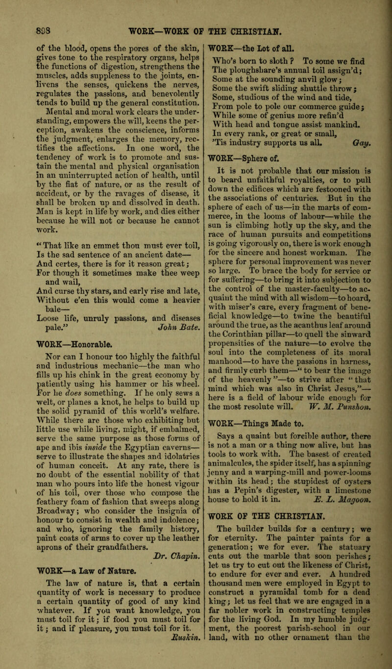 893 WORK—WOEK OF THE CHRISTIAN. of the blood, opens the pores of the skin, gives tone to the respiratory organs, helps the functions of digestion, strengthens the muscles, adds suppleness to the joints, en- livens the senses, quickens the nerves, regulates the passions, and benevolently tends to build up the general constitution. Mental and moral work clears the under- standing, empowers the will, keens the per- ception, awakens the conscience, informs the judgment, enlarges the memory, rec- tifies the affections. In one word, the tendency of work is to promote and sus- tain the mental and physical organisation in an uninterrupted action of health, until by the fiat of nature, or as the result of accident, or by the ravages of disease, it shall be broken up and dissolved in death. Man is kept in life by work, and dies either because he will not or because he cannot work. “That like an emmet thou must ever toil. Is the sad sentence of an ancient date— And certes, there is for it reason great; For though it sometimes make thee weep and wail. And curse thy stars, and early rise and late. Without e’en this would come a heavier bale— Loose life, unruly passions, and diseases pale.’^ John Bate. WORK—Honorable. Nor can I honour too highly the faithful and industrious mechanic—the man who fills up his chink in the great economy by patiently using his hammer or his wheel. For he does something. If he only sews a welt, or planes a knot, he helps to build up the solid pyramid of this world’s welfare. While there are those who exhibiting but little use while living, might, if embalmed, serve the same purpose as those forms of ape and ibis inside the Egyptian caverns— serve to illustrate the shapes and idolatries of human conceit. At any rate, there is no doubt of the essential nobility of that man who pours into life the honest vigour of his toil, over those who compose the feathery foam of fashion that sweeps along Broadway; who consider the insignia of honour to consist in wealth and indolence; and who, ignoring the family history, paint coats of arms to cover up the leather aprons of their grandfathers. J)r. Chajiin. WORK—a Law of Nature. The law of nature is, that a certain quantity of work is necessary to produce a certain quantity of good of any kind whatever. If you want knowledge, you must toil for it; if food you must toil for it; and if pleasure, you must toil for it. Bushin. WORK—the lot of all. Who’s born to sloth ? To some we find The ploughshare’s annual toil assign’d; Some at the sounding anvil glow; Some the swift sliding shuttle throw ; Some, studious of the wind and tide. From pole to pole our commerce guide; While some of genius more refin’d With head and tongue assist mankind. In every rank, or great or small, ’Tis industry supports us all. Qay. WORK—Sphere of. It is not probable that our mission is to beard unfaithful royalties, or to pull down the edifices which are festooned with the associations of centuries. But in the sphere of each of us—in the marts of com- merce, in the looms of labour—while the sun is climbing hotly up the sky, and the race of human pursuits and competitions is going vigorously on, there is work enough for the sincere and honest workman. The sphere for personal improvement was never so large. To brace the body for service or for suffering—to bring it into subjection to the control of the master-faculty—to ac- quaint the mind with all wisdom—to hoard, with miser’s care, every fragment of bene- ficial knowledge—to twine the beautiful around the true, as the acanthus leaf around the Corinthian pillar—to quell the sinward propensities of the nature—to evolve the soul into the completeness of its moral manhood—to have the passions in harness, and firmly curb them—“ to bear the image of the heavenly”—to strive after “that mind which was also in Christ Jesus,”— here is a field of labour wide enough for the most resolute will. W. M. Punshon. WORK—Things Made to. Says a quaint but forcible author, there is not a man or a thing now alive, but has tools to work with. The basest of created animalcules, the spider itself, has a spinning jenny and a warping-mill and power-looms within its head; the stupidest of oysters has a Pepin’s digester, with a limestone house to hold it in. B. L. Magoon. WORK OP THE CHRISTIAN. The builder builds for a century; we for eternity. The painter paints for a generation; we for ever. The statuary cuts out the marble that soon perishes; let us try to cut out the likeness of Christ, to endure for ever and ever. A hundred thousand men were employed in Egypt to construct a pyramidal tomb for a dead king; let us feel that we are engaged in a far nobler work in constructing temples for the living God. In my humble judg- ment, the poorest parish-school in our land, with no other ornament than the